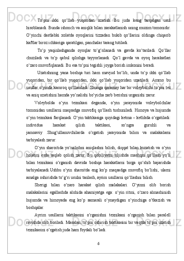 Tо‘pni   ikki   qо‘llab   yuqoridan   uzatish.   Bu   juda   keng   tarqalgan   usul
hisoblanadi. Bunda ishonch va aniqlik bilan xarakatlanish uning muxim tomonidir.
О‘yinchi   dastlabki   xolatda   oyoqlarini   tizzadan   bukib   qо‘llarini   oldinga   chiqarib
kaftlar biroz ichkariga qaratilgan, panchalar tarang tutiladi. 
Tо‘p   yaqinlashganda   oyoqlar   tо‘g‘rilanadi   va   gavda   kо‘tariladi.   Qо‘llar
chuziladi   va   tо‘p   qabul   qilishga   tayyorlanadi.   Qо‘l   gavda   va   oyoq   harakatlari
о‘zaro muvofiqlanadi. Bu esa tо‘pni tegishli joyga borish imkonini beradi. 
Uzatishning   yana   boshqa   turi   ham   mavjud   bо‘lib,   unda   tо‘p   ikki   qо‘llab
yuqoridan,   bir   qо‘llab   yuqoridan,   ikki   qо‘llab   yuqoridan   uzatiladi.   Ammo   bu
usullar о‘yinda kamroq qо‘llaniladi. Shunga qaramay har bir voleybolchi tо‘pni tez
va aniq uzatishini hamda yо‘nalishi bо‘yicha zarb berishni urganishi zarur.
Voleybolda   o‘yin   texnikasi   deganda,   o‘yin   jarayonida   voleybolchilar
tomonidan usullarni maqsadga muvofiq qo‘llash tushuniladi. Himoya va hujumda
o‘yin texnikasi farqlanadi. O‘yin taktikasiga quyidagi ketma – ketlikda o‘rgatiladi:
individua   harakat   qilish   taktikasi,   so‘ngra   guruhli   va
jamoaviy   .Shug‘ullanuvchilarda   o‘rgatish   jarayonida   bilim   va   malakalarni
tarbiyalash zarur:
O‘yin  sharoitida   yo‘nalishni   aniqlashni  bilish,  diqqat  bilan  kuzatish  va  o‘yin
holatini   esda   saqlab   qolish   zarur.   Bu   qobiliyatni   siljishda   mashqni   qo‘llash   yo‘li
bilan   texnikani   o‘rganish   davrida   boshqa   harakatlarni   birga   qo‘shib   bajarishda
tarbiyalanadi.Ushbu   o‘yin   sharoitda   eng   ko‘p   maqsadga   muvofiq   bo‘lishi,   ularni
amalga oshirishda to‘g‘ri usulni tanlash, ayrim usullarni qo‘llashni bilish.
Sherigi   bilan   o‘zaro   harakat   qilish   malakalari.   O‘yinni   olib   borish
malakalarini   egallashda   alohida   ahamiyatga   ega:   o‘yin   ritmi,   o‘zaro   almashinish
hujumda   va   himoyada   eng   ko‘p   samarali   o‘ynaydigan   o‘yinchiga   o‘tkazish   va
boshqalar.
Ayrim   usullarni   taktikasini   o‘rganishni   texnikani   o‘rganish   bilan   paralell
ravishda olib boriladi. Masalan, to‘pni oshirish taktikasini bir vaqtda to‘pni uzatish
texnikasini o‘rgatish juda ham foydali bo‘ladi. 
6 