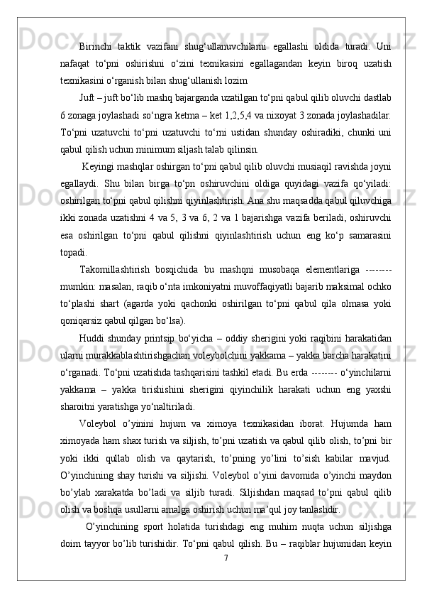 Birinchi   taktik   vazifani   shug‘ullanuvchilarni   egallashi   oldida   turadi.   Uni
nafaqat   to‘pni   oshirishni   o‘zini   texnikasini   egallagandan   keyin   biroq   uzatish
texnikasini o‘rganish bilan shug‘ullanish lozim 
Juft – juft bo‘lib mashq bajarganda uzatilgan to‘pni qabul qilib oluvchi dastlab
6 zonaga joylashadi so‘ngra ketma – ket 1,2,5,4 va nixoyat 3 zonada joylashadilar.
To‘pni   uzatuvchi   to‘pni   uzatuvchi   to‘rni   ustidan   shunday   oshiradiki,   chunki   uni
qabul qilish uchun minimum siljash talab qilinsin.
 Keyingi mashqlar oshirgan to‘pni qabul qilib oluvchi musiaqil ravishda joyni
egallaydi.   Shu   bilan   birga   to‘pn   oshiruvchini   oldiga   quyidagi   vazifa   qo‘yiladi:
oshirilgan to‘pni qabul qilishni qiyinlashtirish. Ana shu maqsadda qabul qiluvchiga
ikki zonada uzatishni 4 va 5, 3 va 6, 2 va 1 bajarishga vazifa beriladi, oshiruvchi
esa   oshirilgan   to‘pni   qabul   qilishni   qiyinlashtirish   uchun   eng   ko‘p   samarasini
topadi. 
Takomillashtirish   bosqichida   bu   mashqni   musobaqa   elementlariga   --------
mumkin: masalan, raqib o‘nta imkoniyatni muvoffaqiyatli bajarib maksimal ochko
to‘plashi   shart   (agarda   yoki   qachonki   oshirilgan   to‘pni   qabul   qila   olmasa   yoki
qoniqarsiz qabul qilgan bo‘lsa).
Huddi   shunday   printsip   bo‘yicha   –   oddiy  sherigini   yoki   raqibini   harakatidan
ularni murakkablashtirishgachan voleybolchini yakkama – yakka barcha harakatini
o‘rganadi. To‘pni uzatishda tashqarisini tashkil etadi. Bu erda -------- o‘yinchilarni
yakkama   –   yakka   tirishishini   sherigini   qiyinchilik   harakati   uchun   eng   yaxshi
sharoitni yaratishga yo‘naltiriladi. 
Voleybol   о’yinini   hujum   va   ximoya   texnikasidan   iborat.   Hujumda   ham
ximoyada ham shax turish va siljish, tо’pni uzatish va qabul qilib olish, tо’pni bir
yoki   ikki   qullab   olish   va   qaytarish,   tо’pning   yо’lini   tо’sish   kabilar   mavjud.
О’yinchining  shay  turishi   va  siljishi.   Voleybol   о’yini  davomida  о’yinchi   maydon
bо’ylab   xarakatda   bо’ladi   va   siljib   turadi.   Siljishdan   maqsad   tо’pni   qabul   qilib
olish va boshqa usullarni amalga oshirish uchun ma’qul joy tanlashdir. 
О’yinchining   sport   holatida   turishdagi   eng   muhim   nuqta   uchun   siljishga
doim tayyor  bо’lib turishidir. Tо‘pni  qabul  qilish. Bu – raqiblar  hujumidan keyin
7 