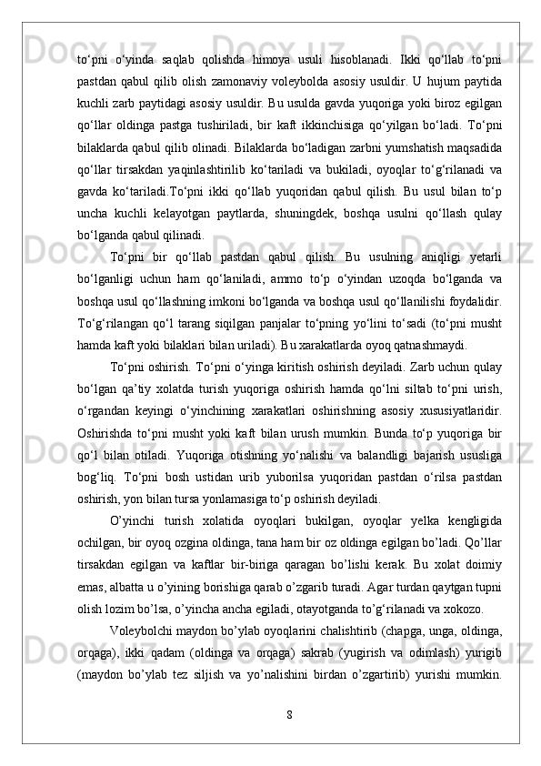 tо‘pni   о‘yinda   saqlab   qolishda   himoya   usuli   hisoblanadi.   Ikki   qо‘llab   tо‘pni
pastdan   qabul   qilib   olish   zamonaviy   voleybolda   asosiy   usuldir.   U   hujum   paytida
kuchli zarb paytidagi asosiy usuldir. Bu usulda gavda yuqoriga yoki biroz egilgan
qо‘llar   oldinga   pastga   tushiriladi,   bir   kaft   ikkinchisiga   qо‘yilgan   bо‘ladi.   Tо‘pni
bilaklarda qabul qilib olinadi. Bilaklarda bо‘ladigan zarbni yumshatish maqsadida
qо‘llar   tirsakdan   yaqinlashtirilib   kо‘tariladi   va   bukiladi,   oyoqlar   tо‘g‘rilanadi   va
gavda   kо‘tariladi.Tо‘pni   ikki   qо‘llab   yuqoridan   qabul   qilish.   Bu   usul   bilan   tо‘p
uncha   kuchli   kelayotgan   paytlarda,   shuningdek,   boshqa   usulni   qо‘llash   qulay
bо‘lganda qabul qilinadi. 
Tо‘pni   bir   qо‘llab   pastdan   qabul   qilish.   Bu   usulning   aniqligi   yetarli
bо‘lganligi   uchun   ham   qо‘laniladi,   ammo   tо‘p   о‘yindan   uzoqda   bо‘lganda   va
boshqa usul qо‘llashning imkoni bо‘lganda va boshqa usul qо‘llanilishi foydalidir.
Tо‘g‘rilangan   qо‘l   tarang   siqilgan   panjalar   tо‘pning   yо‘lini   tо‘sadi   (tо‘pni   musht
hamda kaft yoki bilaklari bilan uriladi). Bu xarakatlarda oyoq qatnashmaydi.
Tо‘pni oshirish. Tо‘pni о‘yinga kiritish oshirish deyiladi. Zarb uchun qulay
bо‘lgan   qa’tiy   xolatda   turish   yuqoriga   oshirish   hamda   qо‘lni   siltab   tо‘pni   urish,
о‘rgandan   keyingi   о‘yinchining   xarakatlari   oshirishning   asosiy   xususiyatlaridir.
Oshirishda   tо‘pni   musht   yoki   kaft   bilan   urush   mumkin.   Bunda   tо‘p   yuqoriga   bir
qо‘l   bilan   otiladi.   Yuqoriga   otishning   yо‘nalishi   va   balandligi   bajarish   ususliga
bog‘liq.   Tо‘pni   bosh   ustidan   urib   yuborilsa   yuqoridan   pastdan   о‘rilsa   pastdan
oshirish, yon bilan tursa yonlamasiga tо‘p oshirish deyiladi. 
О’yinchi   turish   xolatida   oyoqlari   bukilgan,   oyoqlar   yelka   kengligida
ochilgan, bir oyoq ozgina oldinga, tana ham bir oz oldinga egilgan bо’ladi. Qо’llar
tirsakdan   egilgan   va   kaftlar   bir-biriga   qaragan   bо’lishi   kerak.   Bu   xolat   doimiy
emas, albatta u о’yining borishiga qarab о’zgarib turadi. Agar turdan qaytgan tupni
olish lozim bо’lsa, о’yincha ancha egiladi, otayotganda tо’g‘rilanadi va xokozo. 
Voleybolchi maydon bо’ylab oyoqlarini chalishtirib (chapga, unga, oldinga,
orqaga),   ikki   qadam   (oldinga   va   orqaga)   sakrab   (yugirish   va   odimlash)   yurigib
(maydon   bо’ylab   tez   siljish   va   yо’nalishini   birdan   о’zgartirib)   yurishi   mumkin.
8 