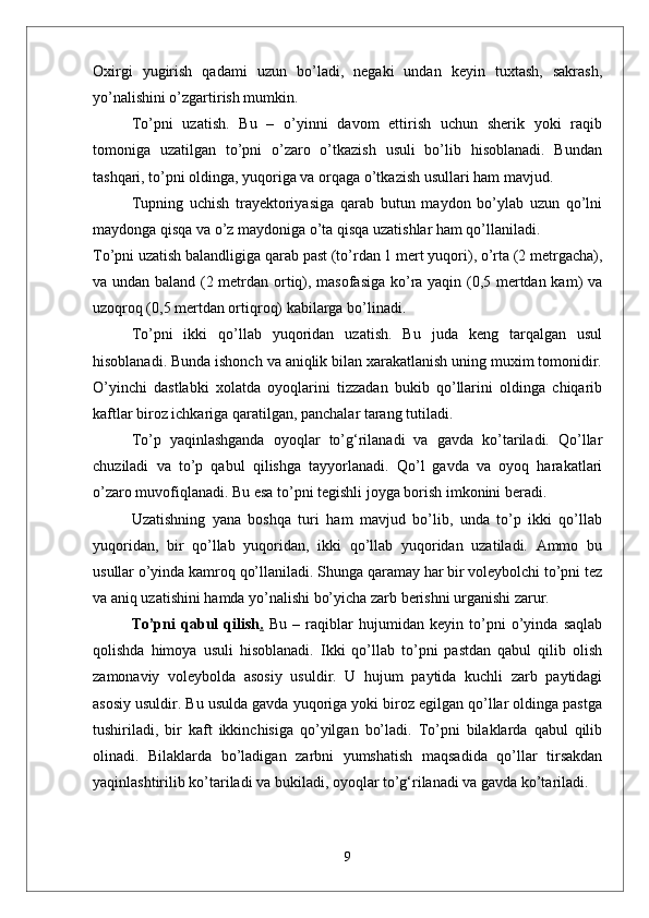 Oxirgi   yugirish   qadami   uzun   bо’ladi,   negaki   undan   keyin   tuxtash,   sakrash,
yо’nalishini о’zgartirish mumkin.
Tо’pni   uzatish.   Bu   –   о’yinni   davom   ettirish   uchun   sherik   yoki   raqib
tomoniga   uzatilgan   tо’pni   о’zaro   о’tkazish   usuli   bо’lib   hisoblanadi.   Bundan
tashqari, tо’pni oldinga, yuqoriga va orqaga о’tkazish usullari ham mavjud. 
Tupning   uchish   trayektoriyasiga   qarab   butun   maydon   bо’ylab   uzun   qо’lni
maydonga qisqa va о’z maydoniga о’ta qisqa uzatishlar ham qо’llaniladi. 
Tо’pni uzatish balandligiga qarab past (tо’rdan 1 mert yuqori), о’rta (2 metrgacha),
va undan baland (2 metrdan ortiq), masofasiga kо’ra yaqin (0,5 mertdan kam) va
uzoqroq (0,5 mertdan ortiqroq) kabilarga bо’linadi.
Tо’pni   ikki   qо’llab   yuqoridan   uzatish.   Bu   juda   keng   tarqalgan   usul
hisoblanadi. Bunda ishonch va aniqlik bilan xarakatlanish uning muxim tomonidir.
О’yinchi   dastlabki   xolatda   oyoqlarini   tizzadan   bukib   qо’llarini   oldinga   chiqarib
kaftlar biroz ichkariga qaratilgan, panchalar tarang tutiladi. 
Tо’p   yaqinlashganda   oyoqlar   tо’g‘rilanadi   va   gavda   kо’tariladi.   Qо’llar
chuziladi   va   tо’p   qabul   qilishga   tayyorlanadi.   Qо’l   gavda   va   oyoq   harakatlari
о’zaro muvofiqlanadi. Bu esa tо’pni tegishli joyga borish imkonini beradi. 
Uzatishning   yana   boshqa   turi   ham   mavjud   bо’lib,   unda   tо’p   ikki   qо’llab
yuqoridan,   bir   qо’llab   yuqoridan,   ikki   qо’llab   yuqoridan   uzatiladi.   Ammo   bu
usullar о’yinda kamroq qо’llaniladi. Shunga qaramay har bir voleybolchi tо’pni tez
va aniq uzatishini hamda yо’nalishi bо’yicha zarb berishni urganishi zarur.
Tо’pni   qabul   qilish .   Bu   –   raqiblar   hujumidan   keyin   tо’pni   о’yinda   saqlab
qolishda   himoya   usuli   hisoblanadi.   Ikki   qо’llab   tо’pni   pastdan   qabul   qilib   olish
zamonaviy   voleybolda   asosiy   usuldir.   U   hujum   paytida   kuchli   zarb   paytidagi
asosiy usuldir. Bu usulda gavda yuqoriga yoki biroz egilgan qо’llar oldinga pastga
tushiriladi,   bir   kaft   ikkinchisiga   qо’yilgan   bо’ladi.   Tо’pni   bilaklarda   qabul   qilib
olinadi.   Bilaklarda   bо’ladigan   zarbni   yumshatish   maqsadida   qо’llar   tirsakdan
yaqinlashtirilib kо’tariladi va bukiladi, oyoqlar tо’g‘rilanadi va gavda kо’tariladi.
9 