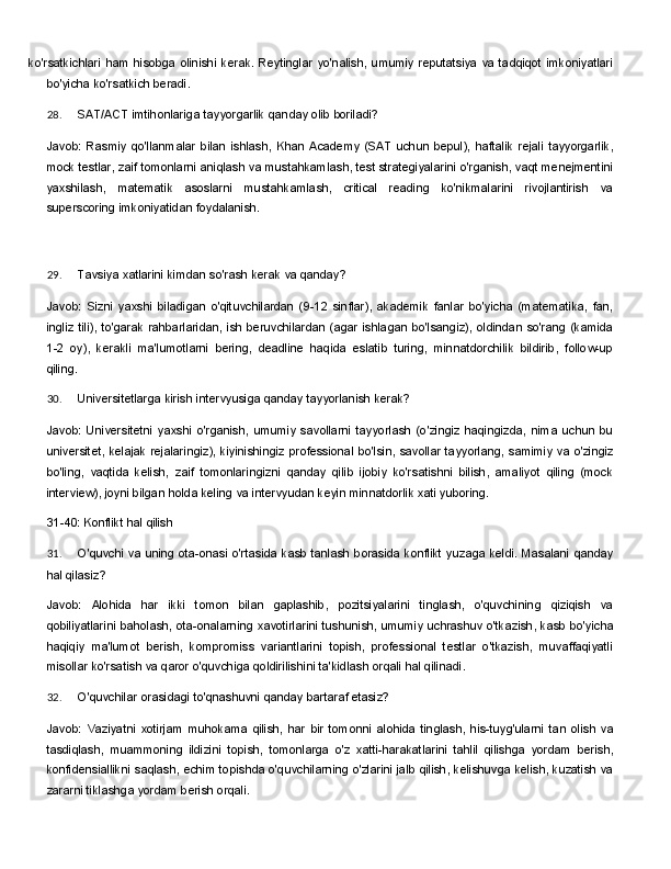 ko'rsatkichlari   ham   hisobga   olinishi   kerak.   Reytinglar   yo'nalish,   umumiy   reputatsiya   va   tadqiqot imkoniyatlari
bo'yicha ko'rsatkich beradi.
28. SAT/ACT   imtihonlariga   tayyorgarlik   qanday   olib   boriladi?
Javob:   Rasmiy   qo'llanmalar   bilan   ishlash,   Khan   Academy   (SAT   uchun   bepul),   haftalik   rejali   tayyorgarlik,
mock testlar, zaif tomonlarni aniqlash va mustahkamlash, test strategiyalarini o'rganish, vaqt menejmentini
yaxshilash,   matematik   asoslarni   mustahkamlash,   critical   reading   ko'nikmalarini   rivojlantirish   va
superscoring imkoniyatidan foydalanish.
29. Tavsiya   xatlarini   kimdan   so'rash   kerak   va   qanday?
Javob:   Sizni   yaxshi   biladigan   o'qituvchilardan   (9-12   sinflar),   akademik   fanlar   bo'yicha   (matematika,   fan,
ingliz   tili),   to'garak   rahbarlaridan,   ish   beruvchilardan   (agar   ishlagan   bo'lsangiz),   oldindan   so'rang   (kamida
1-2   oy),   kerakli   ma'lumotlarni   bering,   deadline   haqida   eslatib   turing,   minnatdorchilik   bildirib,   follow-up
qiling.
30. Universitetlarga   kirish   intervyusiga   qanday   tayyorlanish   kerak?
Javob:   Universitetni   yaxshi   o'rganish,   umumiy   savollarni   tayyorlash   (o'zingiz   haqingizda,   nima   uchun   bu
universitet,   kelajak   rejalaringiz),   kiyinishingiz   professional   bo'lsin,   savollar   tayyorlang,   samimiy   va   o'zingiz
bo'ling,   vaqtida   kelish,   zaif   tomonlaringizni   qanday   qilib   ijobiy   ko'rsatishni   bilish,   amaliyot   qiling   (mock
interview), joyni bilgan holda keling va intervyudan keyin minnatdorlik xati yuboring.
31-40:   Konflikt   hal  qilish
31. O'quvchi   va   uning   ota-onasi   o'rtasida   kasb   tanlash   borasida   konflikt   yuzaga   keldi.   Masalani   qanday
hal qilasiz?
Javob:   Alohida   har   ikki   tomon   bilan   gaplashib,   pozitsiyalarini   tinglash,   o'quvchining   qiziqish   va
qobiliyatlarini   baholash,   ota-onalarning   xavotirlarini   tushunish,   umumiy   uchrashuv   o'tkazish,   kasb bo'yicha
haqiqiy   ma'lumot   berish,   kompromiss   variantlarini   topish,   professional   testlar   o'tkazish,   muvaffaqiyatli
misollar ko'rsatish va qaror o'quvchiga qoldirilishini ta'kidlash orqali hal qilinadi.
32. O'quvchilar   orasidagi   to'qnashuvni   qanday   bartaraf   etasiz?
Javob:   Vaziyatni   xotirjam   muhokama   qilish,   har   bir   tomonni   alohida   tinglash,   his-tuyg'ularni   tan   olish   va
tasdiqlash,   muammoning   ildizini   topish,   tomonlarga   o'z   xatti-harakatlarini   tahlil   qilishga   yordam   berish,
konfidensiallikni saqlash, echim topishda o'quvchilarning o'zlarini jalb qilish, kelishuvga kelish, kuzatish va
zararni tiklashga yordam berish orqali. 