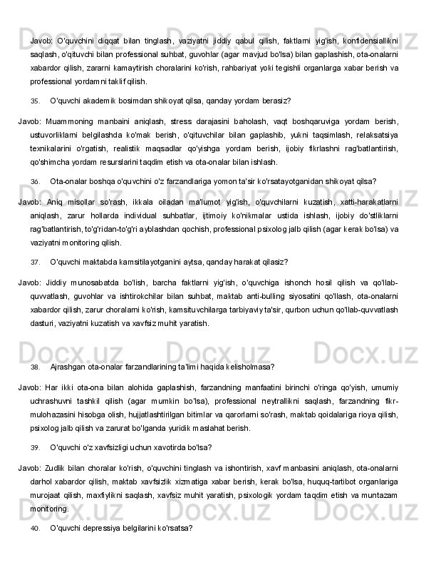Javob:   O'quvchini   diqqat   bilan   tinglash,   vaziyatni   jiddiy   qabul   qilish,   faktlarni   yig'ish,   konfidensiallikni
saqlash, o'qituvchi bilan professional suhbat, guvohlar (agar mavjud bo'lsa) bilan gaplashish, ota-onalarni
xabardor   qilish,   zararni   kamaytirish   choralarini   ko'rish,   rahbariyat   yoki   tegishli   organlarga   xabar berish va
professional yordamni taklif qilish.
35. O'quvchi   akademik   bosimdan   shikoyat   qilsa,   qanday   yordam   berasiz?
Javob:   Muammoning   manbaini   aniqlash,   stress   darajasini   baholash,   vaqt   boshqaruviga   yordam   berish,
ustuvorliklarni   belgilashda   ko'mak   berish,   o'qituvchilar   bilan   gaplashib,   yukni   taqsimlash,   relaksatsiya
texnikalarini   o'rgatish,   realistik   maqsadlar   qo'yishga   yordam   berish,   ijobiy   fikrlashni   rag'batlantirish,
qo'shimcha yordam resurslarini taqdim etish va ota-onalar bilan ishlash.
36. Ota-onalar   boshqa   o'quvchini   o'z   farzandlariga   yomon   ta'sir   ko'rsatayotganidan   shikoyat   qilsa?
Javob:   Aniq   misollar   so'rash,   ikkala   oiladan   ma'lumot   yig'ish,   o'quvchilarni   kuzatish,   xatti-harakatlarni
aniqlash,   zarur   hollarda   individual   suhbatlar,   ijtimoiy   ko'nikmalar   ustida   ishlash,   ijobiy   do'stliklarni
rag'batlantirish,   to'g'ridan-to'g'ri   ayblashdan   qochish,   professional   psixolog   jalb   qilish   (agar   kerak   bo'lsa) va
vaziyatni monitoring qilish.
37. O'quvchi   maktabda   kamsitilayotganini   aytsa,   qanday   harakat   qilasiz?
Javob:   Jiddiy   munosabatda   bo'lish,   barcha   faktlarni   yig'ish,   o'quvchiga   ishonch   hosil   qilish   va   qo'llab-
quvvatlash,   guvohlar   va   ishtirokchilar   bilan   suhbat,   maktab   anti-bulling   siyosatini   qo'llash,   ota-onalarni
xabardor qilish, zarur choralarni ko'rish, kamsituvchilarga tarbiyaviy ta'sir, qurbon uchun qo'llab-quvvatlash
dasturi, vaziyatni kuzatish va xavfsiz muhit yaratish.
38. Ajrashgan   ota-onalar   farzandlarining   ta'limi   haqida   kelisholmasa?
Javob:   Har   ikki   ota-ona   bilan   alohida   gaplashish,   farzandning   manfaatini   birinchi   o'ringa   qo'yish,   umumiy
uchrashuvni   tashkil   qilish   (agar   mumkin   bo'lsa),   professional   neytrallikni   saqlash,   farzandning   fikr-
mulohazasini hisobga olish, hujjatlashtirilgan bitimlar va qarorlarni so'rash, maktab qoidalariga rioya qilish,
psixolog jalb qilish va zarurat bo'lganda yuridik maslahat berish.
39. O'quvchi   o'z   xavfsizligi   uchun   xavotirda   bo'lsa?
Javob:  Zudlik  bilan  choralar  ko'rish,   o'quvchini  tinglash   va   ishontirish,   xavf  manbasini  aniqlash,   ota-onalarni
darhol  xabardor   qilish,   maktab   xavfsizlik   xizmatiga   xabar  berish,  kerak   bo'lsa,   huquq-tartibot  organlariga
murojaat   qilish,   maxfiylikni   saqlash,   xavfsiz   muhit   yaratish,   psixologik   yordam   taqdim   etish va muntazam
monitoring.
40. O'quvchi   depressiya   belgilarini   ko'rsatsa? 