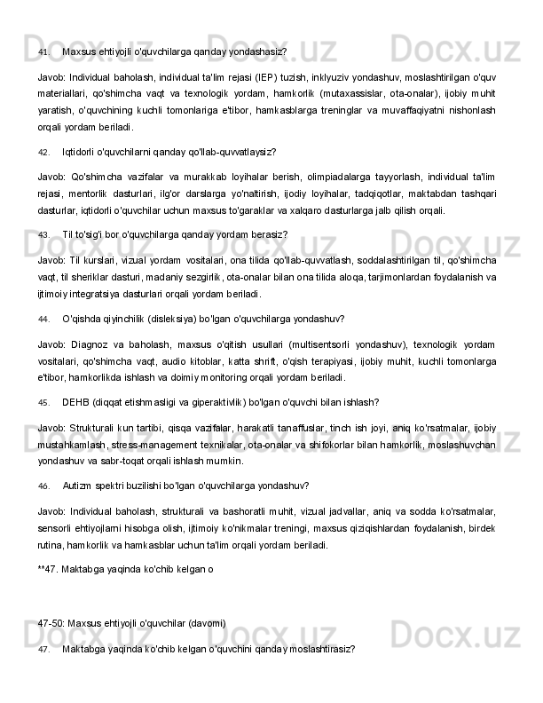 41. Maxsus   ehtiyojli   o'quvchilarga   qanday   yondashasiz?
Javob:   Individual   baholash,   individual   ta'lim   rejasi   (IEP)   tuzish,   inklyuziv   yondashuv,   moslashtirilgan   o'quv
materiallari,   qo'shimcha   vaqt   va   texnologik   yordam,   hamkorlik   (mutaxassislar,   ota-onalar),   ijobiy   muhit
yaratish,   o'quvchining   kuchli   tomonlariga   e'tibor,   hamkasblarga   treninglar   va   muvaffaqiyatni   nishonlash
orqali yordam beriladi.
42. Iqtidorli   o'quvchilarni   qanday   qo'llab- quvvatlaysiz?
Javob:   Qo'shimcha   vazifalar   va   murakkab   loyihalar   berish,   olimpiadalarga   tayyorlash,   individual   ta'lim
rejasi,   mentorlik   dasturlari,   ilg'or   darslarga   yo'naltirish,   ijodiy   loyihalar,   tadqiqotlar,   maktabdan   tashqari
dasturlar, iqtidorli o'quvchilar uchun maxsus to'garaklar va xalqaro dasturlarga jalb qilish orqali.
43. Til   to'sig'i   bor   o'quvchilarga   qanday   yordam   berasiz?
Javob:   Til   kurslari,   vizual   yordam   vositalari,   ona   tilida   qo'llab-quvvatlash,   soddalashtirilgan   til,   qo'shimcha
vaqt, til sheriklar dasturi, madaniy sezgirlik, ota-onalar bilan ona tilida aloqa, tarjimonlardan foydalanish va
ijtimoiy integratsiya dasturlari orqali yordam beriladi.
44. O'qishda   qiyinchilik   (disleksiya)   bo'lgan   o'quvchilarga   yondashuv?
Javob:   Diagnoz   va   baholash,   maxsus   o'qitish   usullari   (multisentsorli   yondashuv),   texnologik   yordam
vositalari,   qo'shimcha   vaqt,   audio   kitoblar,   katta   shrift,   o'qish   terapiyasi,   ijobiy   muhit,   kuchli   tomonlarga
e'tibor, hamkorlikda ishlash va doimiy monitoring orqali yordam beriladi.
45. DEHB   (diqqat   etishmasligi   va   giperaktivlik)   bo'lgan   o'quvchi   bilan   ishlash?
Javob:   Strukturali   kun   tartibi,   qisqa   vazifalar,   harakatli   tanaffuslar,   tinch   ish   joyi,   aniq   ko'rsatmalar,   ijobiy
mustahkamlash, stress-management texnikalar, ota-onalar va shifokorlar bilan hamkorlik, moslashuvchan
yondashuv va sabr-toqat orqali ishlash mumkin.
46. Autizm   spektri   buzilishi   bo'lgan   o'quvchilarga   yondashuv?
Javob:   Individual   baholash,   strukturali   va   bashoratli   muhit,   vizual   jadvallar,   aniq   va   sodda   ko'rsatmalar,
sensorli ehtiyojlarni hisobga  olish, ijtimoiy  ko'nikmalar treningi,  maxsus qiziqishlardan  foydalanish,  birdek
rutina, hamkorlik va hamkasblar uchun ta'lim orqali yordam beriladi.
**47.   Maktabga   yaqinda   ko'chib   kelgan   o
47-50:   Maxsus   ehtiyojli   o'quvchilar   (davomi)
47. Maktabga   yaqinda   ko'chib   kelgan   o'quvchini   qanday   moslashtirasiz? 