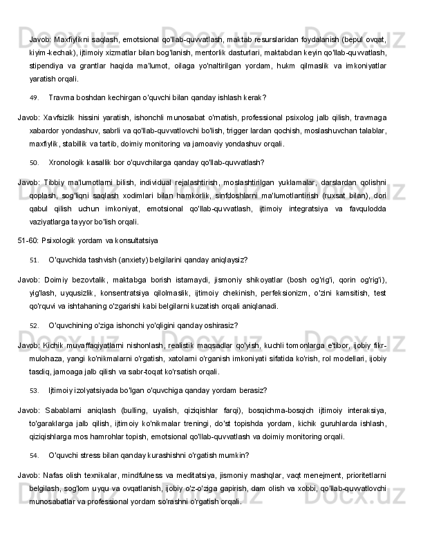 Javob: Maxfiylikni saqlash, emotsional qo'llab-quvvatlash, maktab resurslaridan foydalanish (bepul ovqat,
kiyim-kechak),   ijtimoiy   xizmatlar   bilan   bog'lanish,   mentorlik   dasturlari,   maktabdan   keyin   qo'llab-quvvatlash,
stipendiya   va   grantlar   haqida   ma'lumot,   oilaga   yo'naltirilgan   yordam,   hukm   qilmaslik   va   imkoniyatlar
yaratish orqali.
49. Travma   boshdan   kechirgan   o'quvchi   bilan   qanday   ishlash   kerak?
Javob:   Xavfsizlik   hissini   yaratish,   ishonchli   munosabat   o'rnatish,   professional   psixolog   jalb   qilish,   travmaga
xabardor yondashuv, sabrli va qo'llab-quvvatlovchi bo'lish, trigger lardan qochish, moslashuvchan   talablar,
maxfiylik,   stabillik   va   tartib,   doimiy   monitoring   va   jamoaviy   yondashuv   orqali.
50. Xronologik   kasallik   bor   o'quvchilarga   qanday   qo'llab- quvvatlash?
Javob:   Tibbiy   ma'lumotlarni   bilish,   individual   rejalashtirish,   moslashtirilgan   yuklamalar,   darslardan   qolishni
qoplash,   sog'liqni   saqlash   xodimlari   bilan   hamkorlik,   sinfdoshlarni   ma'lumotlantirish   (ruxsat   bilan),   dori
qabul   qilish   uchun   imkoniyat,   emotsional   qo'llab-quvvatlash,   ijtimoiy   integratsiya   va   favqulodda
vaziyatlarga tayyor bo'lish orqali.
51-60:   Psixologik   yordam   va  konsultatsiya
51. O'quvchida   tashvish   (anxiety)   belgilarini   qanday   aniqlaysiz?
Javob:   Doimiy   bezovtalik,   maktabga   borish   istamaydi,   jismoniy   shikoyatlar   (bosh   og'rig'i,   qorin   og'rig'i),
yig'lash,   uyqusizlik,   konsentratsiya   qilolmaslik,   ijtimoiy   chekinish,   perfeksionizm,   o'zini   kamsitish,   test
qo'rquvi va ishtahaning o'zgarishi kabi belgilarni kuzatish orqali aniqlanadi.
52. O'quvchining   o'ziga   ishonchi   yo'qligini   qanday   oshirasiz?
Javob:   Kichik   muvaffaqiyatlarni   nishonlash,   realistik   maqsadlar   qo'yish,   kuchli   tomonlarga   e'tibor,   ijobiy   fikr-
mulohaza,   yangi   ko'nikmalarni   o'rgatish,   xatolarni   o'rganish   imkoniyati   sifatida   ko'rish,   rol   modellari, ijobiy
tasdiq, jamoaga jalb qilish va sabr-toqat ko'rsatish orqali.
53. Ijtimoiy   izolyatsiyada   bo'lgan   o'quvchiga   qanday   yordam   berasiz?
Javob:   Sabablarni   aniqlash   (bulling,   uyalish,   qiziqishlar   farqi),   bosqichma-bosqich   ijtimoiy   interaksiya,
to'garaklarga   jalb   qilish,   ijtimoiy   ko'nikmalar   treningi,   do'st   topishda   yordam,   kichik   guruhlarda   ishlash,
qiziqishlarga mos hamrohlar topish, emotsional qo'llab-quvvatlash va doimiy monitoring orqali.
54. O'quvchi   stress   bilan   qanday   kurashishni   o'rgatish   mumkin?
Javob:  Nafas  olish  texnikalar,   mindfulness   va  meditatsiya,   jismoniy   mashqlar,  vaqt   menejment,   prioritetlarni
belgilash,   sog'lom   uyqu   va   ovqatlanish,   ijobiy   o'z-o'ziga   gapirish,   dam   olish   va   xobbi, qo'llab-quvvatlovchi
munosabatlar va professional yordam so'rashni o'rgatish orqali. 
