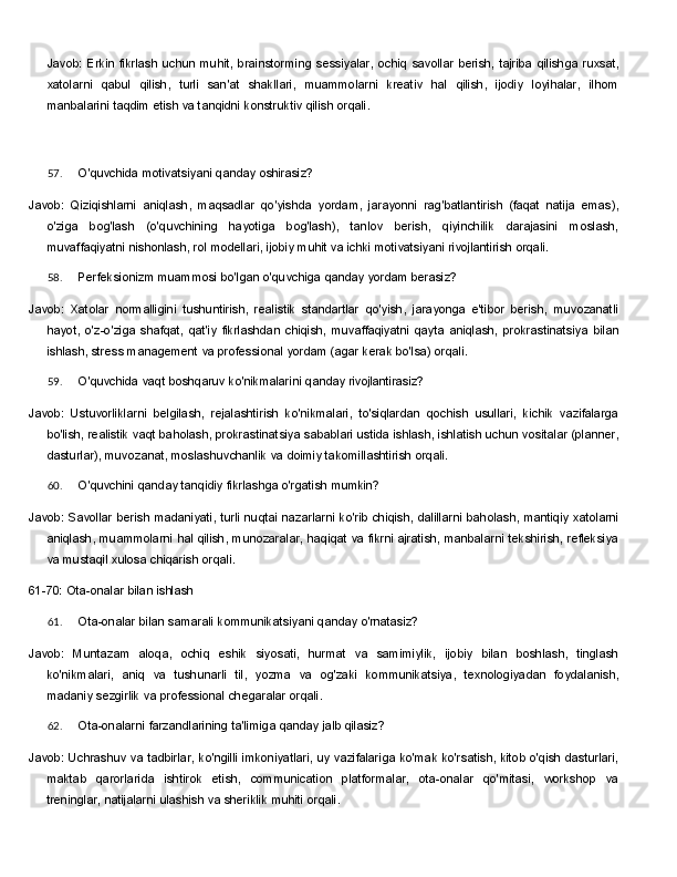 Javob:   Erkin   fikrlash   uchun   muhit,   brainstorming   sessiyalar,   ochiq   savollar   berish,   tajriba   qilishga   ruxsat,
xatolarni   qabul   qilish,   turli   san'at   shakllari,   muammolarni   kreativ   hal   qilish,   ijodiy   loyihalar,   ilhom
manbalarini taqdim etish va tanqidni konstruktiv qilish orqali.
57. O'quvchida   motivatsiyani   qanday   oshirasiz?
Javob:   Qiziqishlarni   aniqlash,   maqsadlar   qo'yishda   yordam,   jarayonni   rag'batlantirish   (faqat   natija   emas),
o'ziga   bog'lash   (o'quvchining   hayotiga   bog'lash),   tanlov   berish,   qiyinchilik   darajasini   moslash,
muvaffaqiyatni nishonlash, rol modellari, ijobiy muhit va ichki motivatsiyani rivojlantirish orqali.
58. Perfeksionizm   muammosi   bo'lgan   o'quvchiga   qanday   yordam   berasiz?
Javob:   Xatolar   normalligini   tushuntirish,   realistik   standartlar   qo'yish,   jarayonga   e'tibor   berish,   muvozanatli
hayot,   o'z-o'ziga   shafqat,   qat'iy   fikrlashdan   chiqish,   muvaffaqiyatni   qayta   aniqlash,   prokrastinatsiya   bilan
ishlash,   stress   management   va   professional   yordam (agar   kerak   bo'lsa)   orqali.
59. O'quvchida   vaqt   boshqaruv   ko'nikmalarini   qanday   rivojlantirasiz?
Javob:   Ustuvorliklarni   belgilash,   rejalashtirish   ko'nikmalari,   to'siqlardan   qochish   usullari,   kichik   vazifalarga
bo'lish,   realistik   vaqt   baholash,   prokrastinatsiya   sabablari   ustida   ishlash,   ishlatish   uchun vositalar (planner,
dasturlar), muvozanat, moslashuvchanlik va doimiy takomillashtirish orqali.
60. O'quvchini   qanday   tanqidiy   fikrlashga   o'rgatish   mumkin?
Javob:   Savollar   berish   madaniyati,   turli   nuqtai   nazarlarni   ko'rib   chiqish,   dalillarni   baholash,   mantiqiy xatolarni
aniqlash, muammolarni hal qilish, munozaralar, haqiqat va fikrni ajratish, manbalarni tekshirish, refleksiya
va mustaqil xulosa chiqarish orqali.
61-70:   Ota-onalar   bilan   ishlash
61. Ota-onalar   bilan   samarali   kommunikatsiyani   qanday   o'rnatasiz?
Javob:   Muntazam   aloqa,   ochiq   eshik   siyosati,   hurmat   va   samimiylik,   ijobiy   bilan   boshlash,   tinglash
ko'nikmalari,   aniq   va   tushunarli   til,   yozma   va   og'zaki   kommunikatsiya,   texnologiyadan   foydalanish,
madaniy sezgirlik va professional chegaralar orqali.
62. Ota-onalarni   farzandlarining   ta'limiga   qanday   jalb   qilasiz?
Javob:   Uchrashuv   va   tadbirlar,   ko'ngilli   imkoniyatlari,   uy   vazifalariga   ko'mak   ko'rsatish,   kitob   o'qish dasturlari,
maktab   qarorlarida   ishtirok   etish,   communication   platformalar,   ota-onalar   qo'mitasi,   workshop   va
treninglar, natijalarni ulashish va sheriklik muhiti orqali. 