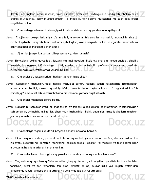Javob:   Faol   tinglash,   ochiq   savollar,   hukm   qilmaslik,   sifatli   vaqt,   his-tuyg'ularni   tasdiqlash,   cheklovlar   va
erkinlik   muvozanati,   ijobiy   mustahkamlash,   rol   modellik,   texnologiya   muvozanati   va   sabr-toqat   orqali
o'rgatish mumkin.
65. Ota-onalarga   adolesent   psixologiyasini   tushuntirishda   qanday   yondashuvni   qo'llaysiz?
Javob:   Rivojlanish   bosqichlari,   miya   o'zgarishlari,   emotsional   tebranishlar   normaligi,   mustaqillik   ehtiyoji,
identitet   qidirish,   hamyosh   ta'siri,   risklarni   qabul   qilish,   aloqa   saqlash   usullari,   chegaralar   zaruriyati   va
sabr-toqat haqida ma'lumot berish orqali.
66. Ajrashish   jarayonida   bo'lgan   oilaga   qanday   yordam   berasiz?
Javob: Emotsional qo'llab-quvvatlash, farzand manfaati asosida, ikkala ota-ona bilan  aloqa saqlash, stabillik
yaratish,   his-tuyg'ularni   ifodalashga   ruxsat,   maktab   ishlarida   izchillik,   professional   resurslar,   maxfiylik,
hukm qilmaslik va kuzatish orqali yordam beriladi.
67. Ota-onalar   o'z   farzandlaridan   haddan   tashqari   talab   qilsa?
Javob:   Sabablarini   tushunish,   ta'sir   haqida   ma'lumot   berish,   realistik   kutish,   farzandning   his-tuyg'ulari,
muvozanat   muhimligi,   stressning   salbiy   ta'siri,   muvaffaqiyatni   qayta   aniqlash,   o'z   qiymatlarini   ko'rib
chiqish, qo'llab-quvvatlash va zarur hollarda professional yordam orqali ishlash.
68. Ota-onalar   maktabga   befarq   bo'lsa?
Javob:   Sabablarni   tushunish   (vaqt,   til,   madaniyat,   o'z   tajriba),   aloqa   qilishni   osonlashtirish,   moslashuvchan
uchrashuvlar,   uy   tashrif,   tarjimonlar,   ahamiyatini   tushuntirish,   kichik   qadamlar, muvaffaqiyatlarni ulashish,
jamoa yondashuvi va sabr-toqat orqali jalb qilish.
69. Ota-onalarga   raqamli   xavfsizlik   bo'yicha   qanday   maslahat   berasiz?
Javob:   Ekran   vaqtini   cheklash,   parental   controls,   ochiq   suhbat,   ijtimoiy   tarmoq   xavflari,   shaxsiy   ma'lumotlar
himoyasi,   cyberbulling,   kontentni   monitoring,   sog'lom   raqamli   odatlar,   rol   modellik   va   texnologiya   bilan
muvozanat haqida maslahat berish mumkin.
70. Ota-onalar   farzandlarining   kasbiy   yo'nalishini   qanday   qo'llab-quvvatlashlari   kerak?
Javob:   Tinglash   va   qiziqishlarni qo'llab-quvvatlash, tazyiq qilmaslik,   imkoniyatlarni yaratish,   turli kasblar bilan
tanishish,   kuchli   va   zaif   tomonlarni   tan   olish,   realistik   bo'lish,   mustaqillikka   yo'l   qo'yish,   xatolardan
o'rganishga ruxsat, professional maslahat va doimiy qo'llab-quvvatlash orqali.
71-80:   Akademik   maslahat 