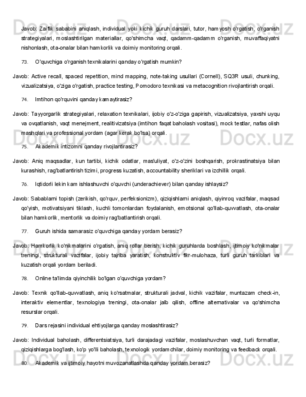 Javob:   Zaiflik   sababini   aniqlash,   individual   yoki   kichik   guruh   darslari,   tutor,   hamyosh   o'rgatish,   o'rganish
strategiyalari,   moslashtirilgan   materiallar,   qo'shimcha   vaqt,   qadamm-qadamm   o'rganish,   muvaffaqiyatni
nishonlash, ota-onalar bilan hamkorlik va doimiy monitoring orqali.
73. O'quvchiga   o'rganish   texnikalarini   qanday   o'rgatish   mumkin?
Javob:   Active   recall,   spaced   repetition,   mind   mapping,   note-taking   usullari   (Cornell),   SQ3R   usuli,   chunking,
vizualizatsiya,   o'ziga o'rgatish, practice testing, Pomodoro texnikasi   va   metacognition rivojlantirish orqali.
74. Imtihon   qo'rquvini   qanday   kamaytirasiz?
Javob:   Tayyorgarlik   strategiyalari,   relaxation   texnikalari,   ijobiy   o'z-o'ziga   gapirish,   vizualizatsiya,   yaxshi uyqu
va ovqatlanish, vaqt   menejment, realitivizatsiya (imtihon faqat baholash vositasi), mock testlar, nafas olish
mashqlari va professional yordam (agar kerak bo'lsa) orqali.
75. Akademik   intizomni   qanday   rivojlantirasiz?
Javob:   Aniq   maqsadlar,   kun   tartibi,   kichik   odatlar,   mas'uliyat,   o'z-o'zini   boshqarish,   prokrastinatsiya   bilan
kurashish, rag'batlantirish tizimi, progress kuzatish, accountability sheriklari va izchillik orqali.
76. Iqtidorli   lekin   kam   ishlashuvchi   o'quvchi   (underachiever)   bilan   qanday   ishlaysiz?
Javob: Sabablarni topish (zerikish, qo'rquv, perfeksionizm), qiziqishlarni aniqlash, qiyinroq vazifalar, maqsad
qo'yish,   motivatsiyani   tiklash,   kuchli   tomonlardan   foydalanish,   emotsional   qo'llab-quvvatlash,   ota-onalar
bilan hamkorlik, mentorlik va doimiy rag'batlantirish orqali.
77. Guruh   ishida   samarasiz   o'quvchiga   qanday   yordam   berasiz?
Javob:   Hamkorlik   ko'nikmalarini   o'rgatish,   aniq   rollar   berish,   kichik   guruhlarda   boshlash,   ijtimoiy   ko'nikmalar
treningi,   strukturali   vazifalar,   ijobiy   tajriba   yaratish,   konstruktiv   fikr-mulohaza,   turli   guruh   tarkiblari   va
kuzatish orqali yordam beriladi.
78. Online   ta'limda   qiyinchilik   bo'lgan   o'quvchiga   yordam?
Javob:   Texnik   qo'llab-quvvatlash,   aniq   ko'rsatmalar,   strukturali   jadval,   kichik   vazifalar,   muntazam   check-in,
interaktiv   elementlar,   texnologiya   treningi,   ota-onalar   jalb   qilish,   offline   alternativalar   va   qo'shimcha
resurslar orqali.
79. Dars   rejasini   individual   ehtiyojlarga   qanday   moslashtirasiz?
Javob:   Individual   baholash,   differentsiatsiya,   turli   darajadagi   vazifalar,   moslashuvchan   vaqt,   turli   formatlar,
qiziqishlarga   bog'lash,   ko'p   yo'lli   baholash,   texnologik   yordamchilar,   doimiy   monitoring   va feedback orqali.
80. Akademik   va   ijtimoiy   hayotni   muvozanatlashda   qanday   yordam   berasiz? 