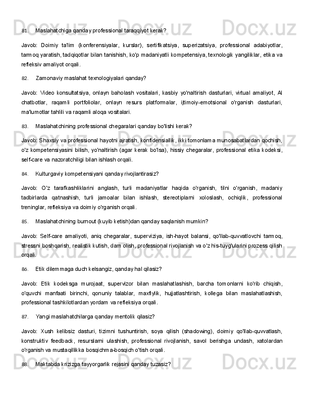 81. Maslahatchiga   qanday   professional   taraqqiyot   kerak?
Javob:   Doimiy   ta'lim   (konferensiyalar,   kurslar),   sertifikatsiya,   superizatsiya,   professional   adabiyotlar,
tarmoq   yaratish,   tadqiqotlar   bilan   tanishish,   ko'p   madaniyatli   kompetensiya,   texnologik   yangiliklar,   etika va
refleksiv amaliyot orqali.
82. Zamonaviy   maslahat   texnologiyalari   qanday?
Javob:   Video   konsultatsiya,   onlayn   baholash   vositalari,   kasbiy   yo'naltirish   dasturlari,   virtual   amaliyot,   AI
chatbotlar,   raqamli   portfoliolar,   onlayn   resurs   platformalar,   ijtimoiy-emotsional   o'rganish   dasturlari,
ma'lumotlar tahlili va raqamli aloqa vositalari.
83. Maslahatchining   professional   chegaralari   qanday   bo'lishi   kerak?
Javob: Shaxsiy va professional hayotni ajratish, konfidensiallik, ikki tomonlama munosabatlardan qochish,
o'z   kompetensiyasini   bilish,   yo'naltirish   (agar   kerak   bo'lsa),   hissiy   chegaralar,   professional   etika  kodeksi,
self-care va nazoratchiligi bilan ishlash orqali.
84. Kulturgaviy   kompetensiyani   qanday   rivojlantirasiz?
Javob:   O'z   tarafkashliklarini   anglash,   turli   madaniyatlar   haqida   o'rganish,   tilni   o'rganish,   madaniy
tadbirlarda   qatnashish,   turli   jamoalar   bilan   ishlash,   stereotiplarni   xoloslash,   ochiqlik,   professional
treninglar, refleksiya va doimiy o'rganish orqali.
85. Maslahatchining   burnout   (kuyib   ketish)dan   qanday   saqlanish   mumkin?
Javob:   Self-care   amaliyoti,   aniq   chegaralar,   superviziya,   ish-hayot   balansi,   qo'llab-quvvatlovchi   tarmoq,
stressni boshqarish, realistik kutish, dam olish, professional rivojlanish va o'z his-tuyg'ularini prozess qilish
orqali.
86. Etik   dilemmaga   duch   kelsangiz,   qanday   hal   qilasiz?
Javob:   Etik   kodeksga   murojaat,   supervizor   bilan   maslahatlashish,   barcha   tomonlarni   ko'rib   chiqish,
o'quvchi   manfaati   birinchi,   qonuniy   talablar,   maxfiylik,   hujjatlashtirish,   kollega   bilan   maslahatlashish,
professional tashkilotlardan yordam va refleksiya orqali.
87. Yangi   maslahatchilarga   qanday   mentolik   qilasiz?
Javob:   Xush   kelibsiz   dasturi,   tizimni   tushuntirish,   soya   qilish   (shadowing),   doimiy   qo'llab-quvvatlash,
konstruktiv   feedback,   resurslarni   ulashish,   professional   rivojlanish,   savol   berishga   undash,   xatolardan
o'rganish va mustaqillikka bosqichma-bosqich o'tish orqali.
88. Maktabda   krizizga   tayyorgarlik   rejasini   qanday   tuzasiz? 