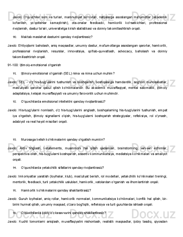Javob:   O'quvchilar   soni   va   turlari,   mamnuniyat   so'rovlari,   natijalarga   asoslangan   ma'lumotlar   (akademik
ko'tarilish,   yo'qotishlar   kamaytirish),   ota-onalar   feedbacki,   hamkorlik   ko'rsatkichlari,   professional
rivojlanish, dastur ta'siri, universitetga kirish statistikasi va doimiy takomillashtirish orqali.
90. Maktab   maslahat   dasturini   qanday   rivojlantirasiz?
Javob: Ehtiyojlarni baholash, aniq maqsadlar, umumiy dastur, ma'lumotlarga asoslangan qarorlar, hamkorlik,
professional   rivojlanish,   resurslar,   innovatsiya,   qo'llab-quvvatlash,   advocacy,   baholash   va   doimiy
takomillashtirish orqali.
91-100:   Ijtimoiy-emotsional   o'rganish
91. Ijtimoiy-emotsional   o'rganish   (SEL)   nima   va   nima   uchun   muhim?
Javob:   SEL   -   o'z   his-tuyg'ularini   tushunish   va   boshqarish,   boshqalarga   hamdardlik,   sog'lom   munosabatlar,
mas'uliyatli   qarorlar   qabul   qilish   ko'nikmalaridir.   Bu   akademik   muvaffaqiyat,   mental   salomatlik,   ijtimoiy
adaptatsiya, kelajak muvaffaqiyati va umumiy farovonlik uchun muhimdir.
92. O'quvchilarda   emotsional   intellektni   qanday   rivojlantirasiz?
Javob:   His-tuyg'ularni   nomlash,   o'z   his-tuyg'ularini   anglash,   boshqalarning   his-tuyg'ularini   tushunish,   empat
iya   o'rgatish,   ijtimoiy   signallarni   o'qish,   his-tuyg'ularni   boshqarish   strategiyalar,   refleksiya,   rol   o'ynash,
adabiyot va real hayot misollari orqali.
93. Murosaga   kelish   ko'nikmalarini   qanday   o'rgatish   mumkin?
Javob:   Aktiv   tinglash,   I-statements,   muammoni   hal   qilish   qadamlari,   brainstorming,   win-win   echimlar,
perspektiva olish, his-tuyg'ularni boshqarish, assertiv kommunikatsiya, mediatsiya ko'nikmalari va amaliyot
orqali.
94. O'quvchilarda   yetakchilik   sifatlarini   qanday   rivojlantirasiz?
Javob: Imkoniyatlar yaratish (loyihalar, klub), mas'uliyat berish, rol modellari, yetakchilik ko'nikmalari treningi,
mentorlik,   feedback,   turli   yetakchilik   uslublari,   hamkorlik,   xatolardan   o'rganish   va   ilhomlantirish  orqali.
95. Hamkorlik   ko'nikmalarini   qanday   shakllantirasiz?
Javob:   Guruh   loyihalari,   aniq   rollar,   hamkorlik   normalari,   kommunikatsiya   ko'nikmalari,   konflik   hal   qilish,   bir-
birini hurmat qilish, umumiy maqsad, o'zaro bog'liqlik, refleksiya va turli guruhlarda ishlash orqali.
96. O'quvchilarda   ijobiy   o'z-tasavvurini   qanday   shakllantirasiz?
Javob:   Kuchli   tomonlarni   aniqlash,   muvaffaqiyatni   nishonlash,   realistik   maqsadlar,   ijobiy   tasdiq,   qiyosdan 