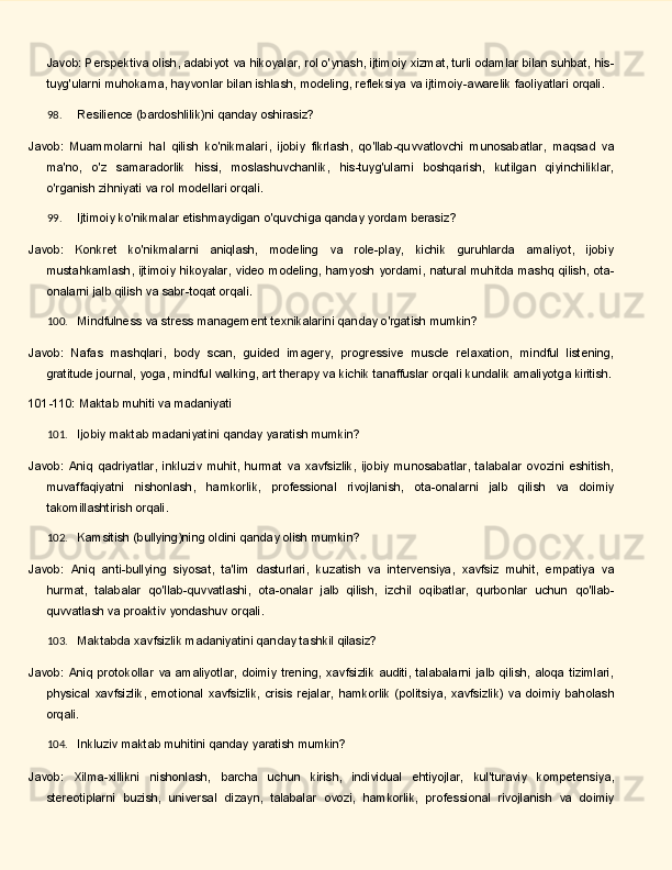 Javob: Perspektiva olish, adabiyot va hikoyalar, rol o'ynash, ijtimoiy xizmat, turli odamlar bilan suhbat, his-
tuyg'ularni   muhokama,   hayvonlar   bilan   ishlash,   modeling,   refleksiya   va   ijtimoiy-awarelik   faoliyatlari  orqali.
98. Resilience   (bardoshlilik)ni   qanday   oshirasiz?
Javob:   Muammolarni   hal   qilish   ko'nikmalari,   ijobiy   fikrlash,   qo'llab-quvvatlovchi   munosabatlar,   maqsad   va
ma'no,   o'z   samaradorlik   hissi,   moslashuvchanlik,   his-tuyg'ularni   boshqarish,   kutilgan   qiyinchiliklar,
o'rganish zihniyati va rol modellari orqali.
99. Ijtimoiy   ko'nikmalar   etishmaydigan   o'quvchiga   qanday   yordam   berasiz?
Javob:   Konkret   ko'nikmalarni   aniqlash,   modeling   va   role-play,   kichik   guruhlarda   amaliyot,   ijobiy
mustahkamlash,   ijtimoiy   hikoyalar,   video   modeling,   hamyosh   yordami,   natural   muhitda   mashq   qilish, ota-
onalarni jalb qilish va sabr-toqat orqali.
100. Mindfulness   va   stress   management   texnikalarini   qanday   o'rgatish   mumkin?
Javob:   Nafas   mashqlari,   body   scan,   guided   imagery,   progressive   muscle   relaxation,   mindful   listening,
gratitude journal,   yoga, mindful walking, art therapy va kichik tanaffuslar   orqali   kundalik amaliyotga  kiritish.
101-110:   Maktab   muhiti   va   madaniyati
101. Ijobiy   maktab   madaniyatini   qanday   yaratish   mumkin?
Javob:   Aniq   qadriyatlar,   inkluziv   muhit,   hurmat   va   xavfsizlik,   ijobiy   munosabatlar,   talabalar   ovozini   eshitish,
muvaffaqiyatni   nishonlash,   hamkorlik,   professional   rivojlanish,   ota-onalarni   jalb   qilish   va   doimiy
takomillashtirish orqali.
102. Kamsitish   (bullying)ning   oldini   qanday   olish   mumkin?
Javob:   Aniq   anti-bullying   siyosat,   ta'lim   dasturlari,   kuzatish   va   intervensiya,   xavfsiz   muhit,   empatiya   va
hurmat,   talabalar   qo'llab-quvvatlashi,   ota-onalar   jalb   qilish,   izchil   oqibatlar,   qurbonlar   uchun   qo'llab-
quvvatlash va proaktiv yondashuv orqali.
103. Maktabda   xavfsizlik   madaniyatini   qanday   tashkil   qilasiz?
Javob:  Aniq  protokollar   va  amaliyotlar,   doimiy  trening,  xavfsizlik   auditi,  talabalarni   jalb   qilish,  aloqa  tizimlari,
physical   xavfsizlik,   emotional   xavfsizlik,   crisis   rejalar,   hamkorlik   (politsiya,   xavfsizlik)   va   doimiy   baholash
orqali.
104. Inkluziv   maktab   muhitini   qanday   yaratish   mumkin?
Javob:   Xilma-xillikni   nishonlash,   barcha   uchun   kirish,   individual   ehtiyojlar,   kul'turaviy   kompetensiya,
stereotiplarni   buzish,   universal   dizayn,   talabalar   ovozi,   hamkorlik,   professional   rivojlanish   va   doimiy 