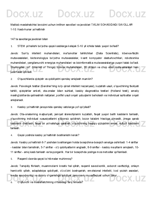 Maktab   maslahatchisi   lavozimi   uchun   imtihon   savollari   va   javoblari TA'LIM SOHASIDAGI SAVOLLAR
1-10:   Kasb-hunar   yo'naltirish
147 ta savollarga javoblari bilan
1. STEM   yo'nalishi   bo'yicha   qaysi   kasblarga   kelajak   5-10   yil   ichida   talab   yuqori   bo'ladi?
Javob:   Sun'iy   intellekt   muhandislari,   ma'lumotlar   tahlilchilari   (Data   Scientists),   kiberxavfsizlik
mutaxassislari,   biotexnologiya   bo'yicha   mutaxassislar,   kvant   kompyuter   dasturlovchilari,   robotexnika
muhandislari, yangilanuvchi energiya muhandislari va bioinformatika mutaxassislariga yuqori talab bo'ladi.
Shuningdek,   IoT   (Internet   of   Things)   tizimlar   muhandislari,   3D   dizayn   va   chop   etish   mutaxassislari   ham
juda talab qilinadi.
2. O'quvchilarda   qiziqish   va   qobiliyatni   qanday   aniqlash   mumkin?
Javob: Psixologik testlar (Gardner'ning ko'p qirrali intellekt nazariyasi), kuzatish usuli, o'quvchining faoliyati
tahlili,   qiziqishlar   anketi,   ota-onalar   bilan   suhbat,   kasbiy   diagnostika   testlari   (Holland   testi),   amaliy
mashg'ulotlarda qatnashish natijalari, portfel usuli orqali yutuqlarini baholash va individual suhbatlar orqali
aniqlanadi.
3. Kasbiy   yo'naltirish   jarayonida   qanday   xatolarga   yo'l   qo'yiladi?
Javob:   Ota-onalarning   majburiyati,   jamiyat   stereotiplarini   kuzatish,   faqat   yuqori   ballli   kasblarni   tanlash,
o'quvchining   individual   xususiyatlarini   e'tiborsiz   qoldirish,   bozor   talabini   hisobga   olmaslik,   jinsga   qarab
kasblarni   cheklash,   faqat   bir   yo'nalishga   qaratish,   o'quvchining   haqiqiy   qiziqishini   emas,   nufuzli   kasblarni
tanlash.
4. Qaysi   yoshda   kasbiy   yo'naltirish   boshlanishi   kerak?
Javob:   Kasbiy   yo'naltirish   6-7   yoshdan   boshlangan   holda   bosqichma-bosqich   amalga   oshiriladi:   1-4   sinflar
-   kasblar   bilan   tanishish,   5-7   sinflar   -   o'z   qobiliyatlarini   anglash,   8-9   sinflar   -   kasbiy   mayillarni   aniqlash,   10-
11 sinflar - aniq kasb tanlash va tayyorgarlik. Har bir bosqichda yoshga mos metodlar qo'llaniladi.
5. Raqamli   davrda   qaysi   ko'nikmalar   muhimroq?
Javob:   Tanqidiy   fikrlash,   muammolarni   kreativ   hal   qilish,   raqamli   savodxonlik,   axborot   xavfsizligi,   onlayn
hamkorlik   qilish,   adaptatsiya   qobiliyati,   o'z-o'zini   boshqarish,   emotsional   intellekt,   kod   yozish   asoslari,
media savodxonligi va doimiy o'rganishga qobiliyat zamonaviy muvaffaqiyat uchun zarur.
6. O'qituvchi   va   maslahatchining   o'rtasidagi   farq   nimada? 
