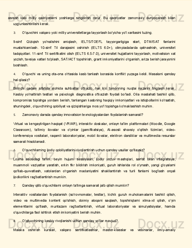 asrash   kabi   milliy   qadriyatlarni   yoshlarga   singdirish   zarur.   Bu   qadriyatlar   zamonaviy   dunyoqarash   bilan
uyg'unlashtirilishi kerak.
3. O'quvchini   xalqaro   yoki   milliy   universitetlarga   tayyorlash   bo'yicha   yo'l   xaritasini   tuzing.
9-sinf:   Qiziqish   yo'nalishini   aniqlash,   IELTS/TOEFL   tayyorgarligiga   start,   DTM/SAT   fanlarini
mustahkamlash.   10-sinf:   Til   darajasini   oshirish   (IELTS   6.0+),   olimpiadalarda   qatnashish,   universitet
tadqiqotlari.   11-sinf:   Til   sertifikatini   olish   (IELTS   6.5-7.0),   universitet   hujjatlarini   tayyorlash,   motivatsion xat
yozish, tavsiya xatlari to'plash, SAT/ACT topshirish, grant imkoniyatlarini o'rganish, ariza berish jarayonini
boshlash.
4. O'quvchi   va   uning   ota-ona   o'rtasida   kasb   tanlash   borasida   konflikt   yuzaga   keldi.   Masalani   qanday
hal  qilasiz?
Birinchi   qadam   sifatida   alohida   suhbatlar   o'tkazib,   har   ikki   tomonning   nuqtai   nazarini   tinglash   kerak.
Kasbiy   yo'naltirish   testlari   va   psixologik   diagnostika   o'tkazish   foydali   bo'ladi.   Oila   maslahati   tashkil   qilib,
kompromiss topishga yordam berish, tanlangan  kasbning  haqiqiy  imkoniyatlari va istiqbollarini ko'rsatish,
shuningdek,   o'quvchining   qobiliyat   va   qiziqishlariga   mos   yo'l   topishga   ko'maklashish   muhim.
5. Zamonaviy   darsda   qanday   innovatsion   texnologiyalardan   foydalanish   samarali?
Virtual va kengaytirilgan haqiqat (VR/AR), interaktiv doskalar, onlayn ta'lim platformalari (Moodle, Google
Classroom),   ta'limiy   ilovalar   va   o'yinlar   (gamifikatsiya),   AI-asosli   shaxsiy   o'qitish   tizimlari,   video-
konferensiya   vositalari,   raqamli   laboratoriyalar,   mobil   ilovalar,   elektron   darsliklar   va   multimedia   resurslar
samarali hisoblanadi.
6. O'quvchilarning   ijodiy   qobiliyatlarini   rivojlantirish   uchun   qanday   usullar   qo'llaysiz?
Loyiha   asosidagi   ta'lim,   beyin   hujumi   sessiyalari,   ijodiy   yozuv   mashqlari,   san'at   bilan   integratsiya,
muammoli   vaziyatlar   yaratish,   erkin   fikr   bildirish   imkoniyati,   guruh   ishlarida   rol   o'ynash,   yangi   g'oyalarni
qo'llab-quvvatlash,   xatolardan   o'rganish   madaniyatini   shakllantirish   va   turli   fanlarni   bog'lash   orqali
ijodkorlikni rag'batlantirish mumkin.
7. Qanday   qilib   o'quvchilarni   onlayn   ta'limga   samarali   jalb   qilish   mumkin?
Interaktiv   vositalardan   foydalanish   (so'rovnomalar,   testlar),   kichik   guruh   muhokamalarini   tashkil   qilish,
video   va   multimedia   kontent   qo'shish,   doimiy   aloqani   saqlash,   topshiriqlarni   xilma-xil   qilish,   o'yin
elementlarini   qo'llash,   muntazam   rag'batlantirish,   virtual   laboratoriyalar   va   simulyatsiyalar,   hamda
o'quvchilarga faol ishtirok etish imkoniyatini berish muhim.
8. O'qituvchining   kasbiy   rivojlanishi   uchun   qanday   yo'llar   mavjud?
Malaka   oshirish   kurslari,   xalqaro   sertifikatlashlar,   master-klasslar   va   vebinarlar,   ilmiy-amaliy 