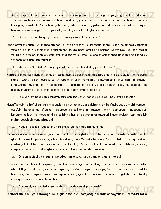 Asosiy   qiyinchiliklar:   maxsus   resurslar   yetishmasligi,   o'qituvchilarning   tayyorgarligi,   sinfda   individual
yondashuvni ta'minlash,  ota-onalar  bilan  hamkorlik, ijtimoiy  qabul qilish  muammolari.  Yechimlar:  maxsus
treninglar,   assistent   o'qituvchilar   jalb   qilish,   adaptiv   texnologiyalar,   individual   dasturlar   ishlab   chiqish,
hamkorlikka asoslangan muhit yaratish, psixolog va defektologlar bilan ishlash.
10. O'quvchilarning   tanqidiy   fikrlashini   qanday   rivojlantirish   mumkin?
Ochiq savollar berish, turli manbalarni tahlil qilishga o'rgatish, munozaralar tashkil qilish, muammoli vaziyatlar
yaratish,   dalillarni  baholashga   o'rgatish,  turli  nuqtai  nazarlarni  ko'rib   chiqish,   Sokrat  usuli  qo'llash,   faktlar
va   fikrlarni   ajratish,   mantiqiy   xatolarni   aniqlash   va   mustaqil   xulosalar   chiqarishga   undash   orqali   tanqidiy
fikrlashni shakllantirish mumkin.
11. Maktabda   STEAM   ta'limini   joriy   qilish   uchun   qanday   strategiya   taklif   qilasiz?
Fanlararo  integratsiyalangan  loyihalar,  zamonaviy   laboratoriyalar  yaratish,  amaliy   mashg'ulotlar,   texnologiya
klublari   tashkil   qilish,   sanoat   va   universitetlar   bilan   hamkorlik,   o'qituvchilarni   tayyorlash,   innovatsion
infratuzilma   (3D-printerlar,   robototexnika   to'plamlari),   tanlovlar   va   olimpiadalar,   ijodiy   musobaqalar   va
haqiqiy muammolarga yechim topishga yo'naltirilgan loyihalar samarali.
12. O'quvchilarning   o'qish   motivatsiyasini   oshirish   uchun   qanday   psixologik   usullarni   qo'llaysiz?
Muvaffaqiyatni   e'tirof   etish,   aniq   maqsadlar   qo'yish,   shaxsiy   qiziqishlar   bilan   bog'lash,   pozitiv   muhit yaratish,
o'z-o'zini   baholashga   o'rgatish,   progress   ko'rsatkichlarini   kuzatish,   o'yin   elementlari,   musobaqalar,
jamoaviy  ishlash,  rol modellarini  ko'rsatish  va  har bir  o'quvchining  yutuqlarini   qadrlaydigan  tizim  yaratish
muhim psixologik yondashuvlardir.
13. Raqamli   sog'lom   raqobat   muhitini   sinfda   qanday   yaratish   mumkin?
Jamoaviy   emas,   shaxsiy   o'sishga   e'tibor,   hamkorlikni   rag'batlantirish,   har   xil   ko'nikmalarda   tanlovlar   tashkil
qilish,   konstruktiv   qayta   aloqa,   etikani   ta'kidlash,   muvaffaqiyatni   baham   ko'rish,   bir-birini   qo'llab-quvvatlash
madaniyati,   turli   baholash   mezzonlari,   har   kimning   o'ziga   xos   kuchli   tomonlarini   tan   olish   va   jamoaviy
maqsadlar yaratish orqali sog'lom raqobat muhitini shakllantirish mumkin.
14. Onlayn   xavfsizlik   va   raqamli   savodxonlikni   o'quvchilarga   qanday   o'rgatish   kerak?
Shaxsiy   ma'lumotlarni   himoyalash,   parollar   xavfsizligi,   kiberbulling   oldini   olish,   axborot   manbalari
ishonchliligini tekshirish, ijtimoiy tarmoqlardagi xavflar, onlayn reputatsiya, fake news'ni aniqlash, mualliflik
huquqlari,   etik   onlayn   xulq-atvor   va   raqamli   след   (digital   footprint)   tushunchalarini   o'rgatish lozim. Amaliy
mashg'ulotlar va real misollar muhim.
15. Diferentsiyalangan   ta'lim   yondashuvini   qanday   amalga   oshirasiz?
O'quvchilarni   qobiliyat   darajasiga   ko'ra   guruhlash,   turli   darajadagi   topshiriqlar   tayyorlash,   individual   ta'lim 