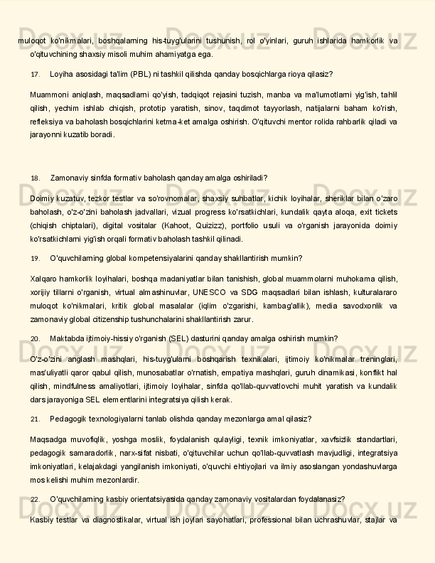 muloqot   ko'nikmalari,   boshqalarning   his-tuyg'ularini   tushunish,   rol   o'yinlari,   guruh   ishlarida   hamkorlik   va
o'qituvchining shaxsiy misoli muhim ahamiyatga ega.
17. Loyiha   asosidagi   ta'lim   (PBL)   ni   tashkil   qilishda   qanday   bosqichlarga   rioya   qilasiz?
Muammoni   aniqlash,   maqsadlarni   qo'yish,   tadqiqot   rejasini   tuzish,   manba   va   ma'lumotlarni   yig'ish,   tahlil
qilish,   yechim   ishlab   chiqish,   prototip   yaratish,   sinov,   taqdimot   tayyorlash,   natijalarni   baham   ko'rish,
refleksiya va baholash bosqichlarini ketma-ket amalga oshirish. O'qituvchi mentor rolida rahbarlik qiladi va
jarayonni kuzatib boradi.
18. Zamonaviy   sinfda   formativ   baholash   qanday   amalga   oshiriladi?
Doimiy   kuzatuv,   tezkor   testlar   va   so'rovnomalar,   shaxsiy   suhbatlar,   kichik   loyihalar,   sheriklar   bilan   o'zaro
baholash,   o'z-o'zini   baholash   jadvallari,   vizual   progress   ko'rsatkichlari,   kundalik   qayta   aloqa,   exit   tickets
(chiqish   chiptalarі),   digital   vositalar   (Kahoot,   Quizizz),   portfolio   usuli   va   o'rganish   jarayonida   doimiy
ko'rsatkichlarni yig'ish orqali formativ baholash tashkil qilinadi.
19. O'quvchilarning   global   kompetensiyalarini   qanday   shakllantirish   mumkin?
Xalqaro   hamkorlik   loyihalari,   boshqa   madaniyatlar   bilan   tanishish,   global   muammolarni   muhokama qilish,
xorijiy   tillarni   o'rganish,   virtual   almashinuvlar,   UNESCO   va   SDG   maqsadlari   bilan   ishlash,   kulturalararo
muloqot   ko'nikmalari,   kritik   global   masalalar   (iqlim   o'zgarishi,   kambag'allik),   media   savodxonlik   va
zamonaviy global citizenship tushunchalarini shakllantirish zarur.
20. Maktabda   ijtimoiy-hissiy   o'rganish   (SEL)   dasturini   qanday   amalga   oshirish   mumkin?
O'z-o'zini   anglash   mashqlari,   his-tuyg'ularni   boshqarish   texnikalari,   ijtimoiy   ko'nikmalar   treninglari,
mas'uliyatli   qaror   qabul   qilish,   munosabatlar   o'rnatish,   empatiya   mashqlari,   guruh   dinamikasi,   konflikt hal
qilish,   mindfulness   amaliyotlari,   ijtimoiy   loyihalar,   sinfda   qo'llab-quvvatlovchi   muhit   yaratish   va   kundalik
dars jarayoniga SEL elementlarini integratsiya qilish kerak.
21. Pedagogik   texnologiyalarni   tanlab   olishda   qanday   mezonlarga   amal   qilasiz?
Maqsadga   muvofiqlik,   yoshga   moslik,   foydalanish   qulayligi,   texnik   imkoniyatlar,   xavfsizlik   standartlari,
pedagogik   samaradorlik,   narx-sifat   nisbati,   o'qituvchilar   uchun   qo'llab-quvvatlash   mavjudligi,   integratsiya
imkoniyatlari,   kelajakdagi   yangilanish   imkoniyati,   o'quvchi   ehtiyojlari   va   ilmiy   asoslangan   yondashuvlarga
mos kelishi muhim mezonlardir.
22. O'quvchilarning   kasbiy   orientatsiyasida   qanday   zamonaviy   vositalardan   foydalanasiz?
Kasbiy   testlar   va   diagnostikalar,   virtual   ish   joylari   sayohatlari,   professional   bilan   uchrashuvlar,   stajlar   va 