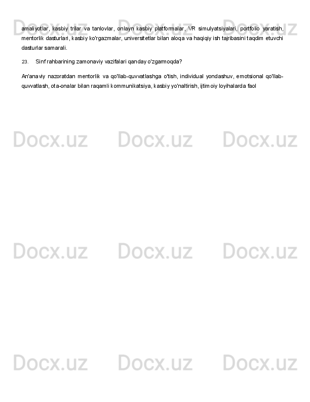 amaliyotlar,   kasbiy   trilar   va   tanlovlar,   onlayn   kasbiy   platformalar,   VR   simulyatsiyalari,   portfolio   yaratish,
mentorlik dasturlari, kasbiy ko'rgazmalar, universitetlar bilan aloqa va haqiqiy ish tajribasini taqdim etuvchi
dasturlar samarali.
23. Sinf   rahbarining   zamonaviy   vazifalari   qanday   o'zgarmoqda?
An'anaviy   nazoratdan   mentorlik   va   qo'llab-quvvatlashga   o'tish,   individual   yondashuv,   emotsional   qo'llab-
quvvatlash, ota-onalar bilan raqamli kommunikatsiya, kasbiy yo'naltirish, ijtimoiy loyihalarda faol 