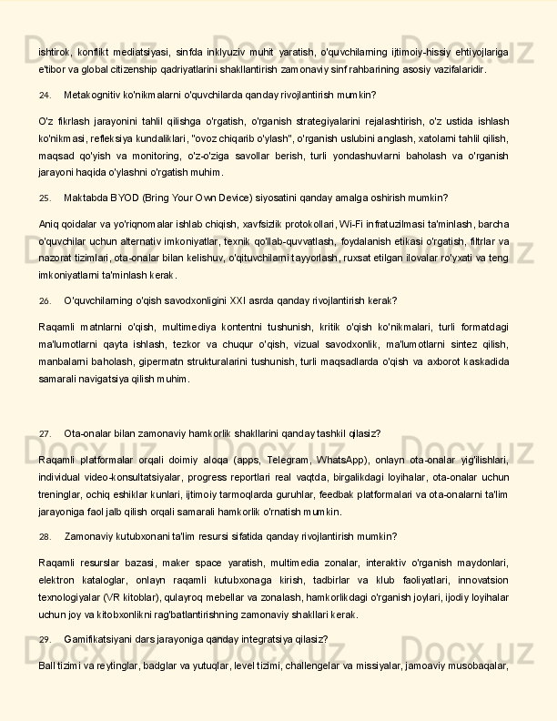 ishtirok,   konflikt   mediatsiyasi,   sinfda   inklyuziv   muhit   yaratish,   o'quvchilarning   ijtimoiy-hissiy   ehtiyojlariga
e'tibor va global citizenship qadriyatlarini shakllantirish zamonaviy sinf rahbarining asosiy vazifalaridir.
24. Metakognitiv   ko'nikmalarni   o'quvchilarda   qanday   rivojlantirish   mumkin?
O'z   fikrlash   jarayonini   tahlil   qilishga   o'rgatish,   o'rganish   strategiyalarini   rejalashtirish,   o'z   ustida   ishlash
ko'nikmasi, refleksiya kundaliklari, "ovoz chiqarib o'ylash", o'rganish uslubini anglash, xatolarni tahlil qilish,
maqsad   qo'yish   va   monitoring,   o'z-o'ziga   savollar   berish,   turli   yondashuvlarni   baholash   va   o'rganish
jarayoni haqida o'ylashni o'rgatish muhim.
25. Maktabda   BYOD   (Bring   Your   Own   Device)   siyosatini   qanday   amalga   oshirish   mumkin?
Aniq qoidalar va yo'riqnomalar ishlab chiqish, xavfsizlik protokollari, Wi-Fi infratuzilmasi ta'minlash, barcha
o'quvchilar   uchun   alternativ   imkoniyatlar,   texnik   qo'llab-quvvatlash,   foydalanish   etikasi   o'rgatish, filtrlar va
nazorat tizimlari, ota-onalar bilan kelishuv, o'qituvchilarni tayyorlash, ruxsat etilgan ilovalar ro'yxati va teng
imkoniyatlarni ta'minlash kerak.
26. O'quvchilarning   o'qish   savodxonligini   XXI   asrda   qanday   rivojlantirish   kerak?
Raqamli   matnlarni   o'qish,   multimediya   kontentni   tushunish,   kritik   o'qish   ko'nikmalari,   turli   formatdagi
ma'lumotlarni   qayta   ishlash,   tezkor   va   chuqur   o'qish,   vizual   savodxonlik,   ma'lumotlarni   sintez   qilish,
manbalarni   baholash,   gipermаtn   strukturalarini   tushunish,   turli   maqsadlarda   o'qish   va   axborot   kaskadida
samarali navigatsiya qilish muhim.
27. Ota-onalar   bilan   zamonaviy   hamkorlik   shakllarini   qanday   tashkil   qilasiz?
Raqamli   platformalar   orqali   doimiy   aloqa   (apps,   Telegram,   WhatsApp),   onlayn   ota-onalar   yig'ilishlari,
individual   video-konsultatsiyalar,   progress   reportlari   real   vaqtda,   birgalikdagi   loyihalar,   ota-onalar   uchun
treninglar, ochiq eshiklar kunlari, ijtimoiy tarmoqlarda guruhlar, feedbak platformalari va ota-onalarni ta'lim
jarayoniga faol jalb qilish orqali samarali hamkorlik o'rnatish mumkin.
28. Zamonaviy   kutubxonani   ta'lim   resursi   sifatida   qanday   rivojlantirish   mumkin?
Raqamli   resurslar   bazasi,   maker   space   yaratish,   multimedia   zonalar,   interaktiv   o'rganish   maydonlari,
elektron   kataloglar,   onlayn   raqamli   kutubxonaga   kirish,   tadbirlar   va   klub   faoliyatlari,   innovatsion
texnologiyalar (VR kitoblar), qulayroq mebellar va zonalash, hamkorlikdagi o'rganish joylari, ijodiy loyihalar
uchun joy va kitobxonlikni rag'batlantirishning zamonaviy shakllari kerak.
29. Gamifikatsiyani   dars   jarayoniga   qanday   integratsiya   qilasiz?
Ball tizimi va reytinglar, badglar va yutuqlar, level tizimi, challengelar va missiyalar, jamoaviy musobaqalar, 
