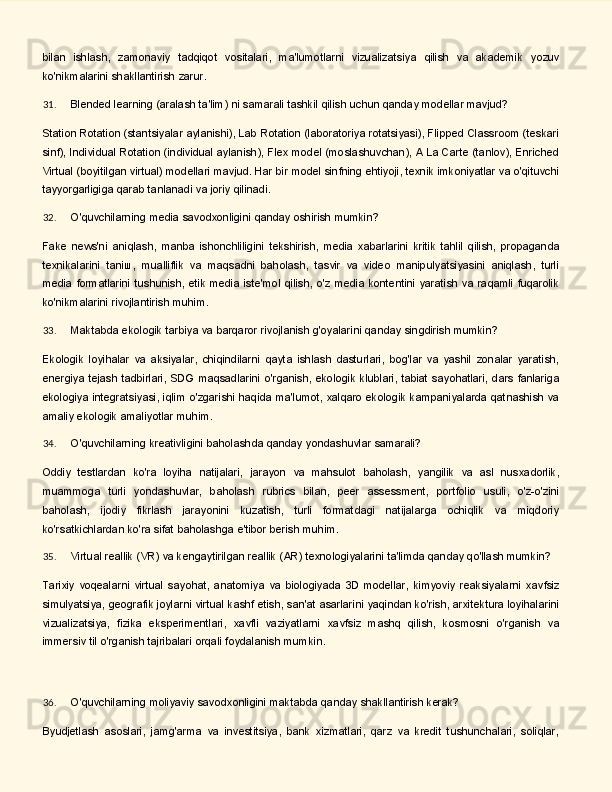 bilan   ishlash,   zamonaviy   tadqiqot   vositalari,   ma'lumotlarni   vizualizatsiya   qilish   va   akademik   yozuv
ko'nikmalarini shakllantirish zarur.
31. Blended   learning   (aralash   ta'lim)   ni   samarali   tashkil   qilish   uchun   qanday   modellar   mavjud?
Station Rotation (stantsiyalar aylanishi), Lab Rotation (laboratoriya rotatsiyasi), Flipped Classroom (teskari
sinf), Individual Rotation (individual aylanish), Flex model (moslashuvchan), A La Carte (tanlov), Enriched
Virtual   (boyitilgan   virtual)   modellari   mavjud.   Har   bir   model   sinfning   ehtiyoji,   texnik   imkoniyatlar va o'qituvchi
tayyorgarligiga qarab tanlanadi va joriy qilinadi.
32. O'quvchilarning   media   savodxonligini   qanday   oshirish   mumkin?
Fake   news'ni   aniqlash,   manba   ishonchliligini   tekshirish,   media   xabarlarini   kritik   tahlil   qilish,   propaganda
texnikalarini   taniш,   mualliflik   va   maqsadni   baholash,   tasvir   va   video   manipulyatsiyasini   aniqlash,   turli
media formatlarini tushunish,  etik media iste'mol qilish, o'z media kontentini yaratish va raqamli fuqarolik
ko'nikmalarini rivojlantirish muhim.
33. Maktabda   ekologik   tarbiya   va   barqaror   rivojlanish   g'oyalarini   qanday   singdirish   mumkin?
Ekologik   loyihalar   va   aksiyalar,   chiqindilarni   qayta   ishlash   dasturlari,   bog'lar   va   yashil   zonalar   yaratish,
energiya   tejash   tadbirlari,   SDG   maqsadlarini   o'rganish,   ekologik   klublari,   tabiat   sayohatlari,   dars   fanlariga
ekologiya integratsiyasi, iqlim o'zgarishi haqida ma'lumot, xalqaro ekologik kampaniyalarda qatnashish va
amaliy ekologik amaliyotlar muhim.
34. O'quvchilarning   kreativligini   baholashda   qanday   yondashuvlar   samarali?
Oddiy   testlardan   ko'ra   loyiha   natijalari,   jarayon   va   mahsulot   baholash,   yangilik   va   asl   nusxadorlik,
muammoga   turli   yondashuvlar,   baholash   rubrics   bilan,   peer   assessment,   portfolio   usuli,   o'z-o'zini
baholash,   ijodiy   fikrlash   jarayonini   kuzatish,   turli   formatdagi   natijalarga   ochiqlik   va   miqdoriy
ko'rsatkichlardan ko'ra sifat baholashga e'tibor berish muhim.
35. Virtual   reallik   (VR)   va   kengaytirilgan   reallik   (AR)   texnologiyalarini   ta'limda   qanday   qo'llash   mumkin?
Tarixiy   voqealarni   virtual   sayohat,   anatomiya   va   biologiyada   3D   modellar,   kimyoviy   reaksiyalarni   xavfsiz
simulyatsiya, geografik joylarni virtuаl kashf etish, san'at asarlarini yaqindan ko'rish, arxitektura loyihalarini
vizualizatsiya,   fizika   eksperimentlari,   xavfli   vaziyatlarni   xavfsiz   mashq   qilish,   kosmosni   o'rganish   va
immersiv til o'rganish tajribalari orqali foydalanish mumkin.
36. O'quvchilarning   moliyaviy   savodxonligini   maktabda   qanday   shakllantirish   kerak?
Byudjetlash   asoslari,   jamg'arma   va   investitsiya,   bank   xizmatlari,   qarz   va   kredit   tushunchalari,   soliqlar, 