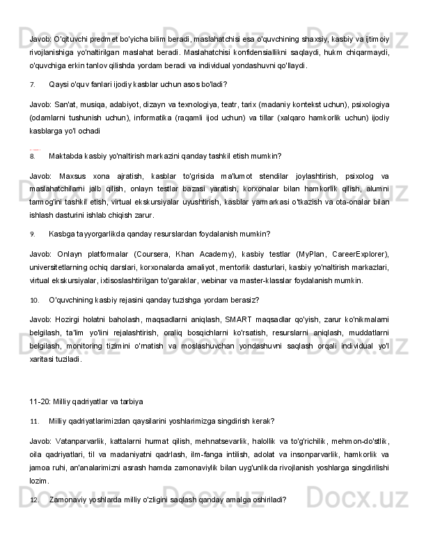Javob: O'qituvchi predmet bo'yicha bilim beradi, maslahatchisi esa o'quvchining shaxsiy, kasbiy va ijtimoiy
rivojlanishiga   yo'naltirilgan   maslahat   beradi.   Maslahatchisi   konfidensiallikni   saqlaydi,   hukm   chiqarmaydi,
o'quvchiga erkin tanlov qilishda yordam beradi va individual yondashuvni qo'llaydi.
7. Qaysi   o'quv   fanlari   ijodiy   kasblar   uchun   asos   bo'ladi?
Javob:   San'at,   musiqa,   adabiyot,   dizayn   va   texnologiya,   teatr,   tarix   (madaniy   kontekst   uchun),   psixologiya
(odamlarni   tushunish   uchun),   informatika   (raqamli   ijod   uchun)   va   tillar   (xalqaro   hamkorlik   uchun)   ijodiy
kasblarga yo'l ochadi
https:   //t   .me/maktabmaslahatchi   _sux
8. Maktabda   kasbiy   yo'naltirish   markazini   qanday   tashkil   etish   mumkin?
Javob:   Maxsus   xona   ajratish,   kasblar   to'grisida   ma'lumot   stendilar   joylashtirish,   psixolog   va
maslahatchilarni   jalb   qilish,   onlayn   testlar   bazasi   yaratish,   korxonalar   bilan   hamkorlik   qilish,   alumni
tarmog'ini   tashkil   etish,   virtual   ekskursiyalar   uyushtirish,   kasblar   yarmarkasi   o'tkazish   va   ota-onalar   bilan
ishlash dasturini ishlab chiqish zarur.
9. Kasbga   tayyorgarlikda   qanday   resurslardan   foydalanish   mumkin?
Javob:   Onlayn   platformalar   (Coursera,   Khan   Academy),   kasbiy   testlar   (MyPlan,   CareerExplorer),
universitetlarning ochiq darslari, korxonalarda amaliyot, mentorlik dasturlari, kasbiy yo'naltirish markazlari,
virtual   ekskursiyalar,   ixtisoslashtirilgan   to'garaklar,   webinar   va   master-klasslar   foydalanish  mumkin.
10. O'quvchining   kasbiy   rejasini   qanday   tuzishga   yordam   berasiz?
Javob:   Hozirgi   holatni   baholash,   maqsadlarni   aniqlash,   SMART   maqsadlar   qo'yish,   zarur   ko'nikmalarni
belgilash,   ta'lim   yo'lini   rejalashtirish,   oraliq   bosqichlarni   ko'rsatish,   resurslarni   aniqlash,   muddatlarni
belgilash,   monitoring   tizimini   o'rnatish   va   moslashuvchan   yondashuvni   saqlash   orqali   individual   yo'l
xaritasi tuziladi.
11-20:   Milliy   qadriyatlar   va   tarbiya
11. Milliy   qadriyatlarimizdan   qaysilarini   yoshlarimizga   singdirish   kerak?
Javob:   Vatanparvarlik,   kattalarni   hurmat   qilish,   mehnatsevarlik,   halollik   va   to'g'richilik,   mehmon-do'stlik,
oila   qadriyatlari,   til   va   madaniyatni   qadrlash,   ilm-fanga   intilish,   adolat   va   insonparvarlik,   hamkorlik   va
jamoa ruhi, an'analarimizni asrash hamda zamonaviylik bilan uyg'unlikda rivojlanish yoshlarga singdirilishi
lozim.
12. Zamonaviy   yoshlarda   milliy   o'zligini   saqlash   qanday   amalga   oshiriladi? 