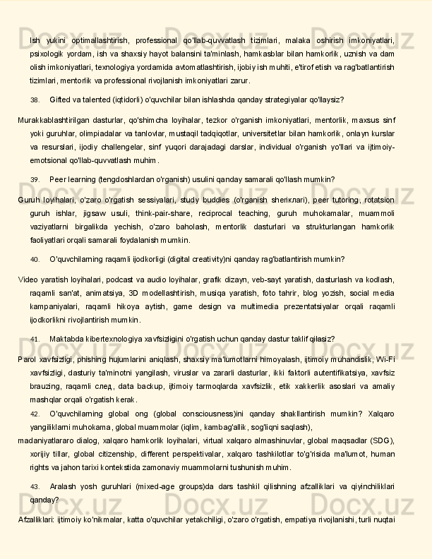 Ish   yukini   optimallashtirish,   professional   qo'llab-quvvatlash   tizimlari,   malaka   oshirish   imkoniyatlari,
psixologik   yordam,   ish   va   shaxsiy   hayot   balansini   ta'minlash,   hamkasblar   bilan   hamkorlik, uznish   va   dam
olish imkoniyatlari, texnologiya yordamida avtomatlashtirish, ijobiy ish muhiti, e'tirof etish va rag'batlantirish
tizimlari, mentorlik va professional rivojlanish imkoniyatlari zarur.
38. Gifted   va   talented   (iqtidorli)   o'quvchilar   bilan   ishlashda   qanday   strategiyalar   qo'llaysiz?
Murakkablashtirilgan   dasturlar,   qo'shimcha   loyihalar,   tezkor   o'rganish   imkoniyatlari,   mentorlik,   maxsus   sinf
yoki   guruhlar,   olimpiadalar   va   tanlovlar,   mustaqil   tadqiqotlar,   universitetlar   bilan   hamkorlik,   onlayn kurslar
va   resurslari,   ijodiy   challengelar,   sinf   yuqori   darajadagi   darslar,   individual   o'rganish   yo'llari   va   ijtimoiy-
emotsional qo'llab-quvvatlash muhim.
39. Peer   learning   (tengdoshlardan   o'rganish)   usulini   qanday   samarali   qo'llash   mumkin?
Guruh   loyihalari,   o'zaro   o'rgatish   sessiyalari,   study   buddies   (o'rganish   sheriклari),   peer   tutoring,   rotatsion
guruh   ishlar,   jigsaw   usuli,   think-pair-share,   reciprocal   teaching,   guruh   muhokamalar,   muammoli
vaziyatlarni   birgalikda   yechish,   o'zaro   baholash,   mentorlik   dasturlari   va   strukturlangan   hamkorlik
faoliyatlari orqali samarali foydalanish mumkin.
40. O'quvchilarning   raqamli   ijodkorligi   (digital   creativity)ni   qanday   rag'batlantirish   mumkin?
Video  yaratish loyihalari, podcast va audio  loyihalar, grafik dizayn, veb-sayt yaratish, dasturlash va kodlash,
raqamli   san'at,   animatsiya,   3D   modellashtirish,   musiqa   yaratish,   foto   tahrir,   blog   yozish,   social   media
kampaniyalari,   raqamli   hikoya   aytish,   game   design   va   multimedia   prezentatsiyalar   orqali   raqamli
ijodkorlikni rivojlantirish mumkin.
41. Maktabda   kibertexnologiya   xavfsizligini   o'rgatish   uchun   qanday   dastur   taklif   qilasiz?
Parol   xavfsizligi,   phishing   hujumlarini   aniqlash,   shaxsiy   ma'lumotlarni   himoyalash,   ijtimoiy   muhandislik, Wi-Fi
xavfsizligi,   dasturiy   ta'minotni   yangilash,   viruslar   va   zararli   dasturlar,   ikki   faktorli   autentifikatsiya,   xavfsiz
brauzing,   raqamli   след,   data   backup,   ijtimoiy   tarmoqlarda   xavfsizlik,   etik   xakkerlik   asoslari   va   amaliy
mashqlar orqali o'rgatish kerak.
42. O'quvchilarning   global   ong   (global   consciousness)ini   qanday   shakllantirish   mumkin?   Xalqaro
yangiliklarni   muhokama,   global   muammolar   (iqlim,   kambag'allik,   sog'liqni   saqlash),
madaniyatlararo  dialog,  xalqaro  hamkorlik  loyihalari,   virtual  xalqaro  almashinuvlar,  global  maqsadlar  (SDG),
xorijiy   tillar,   global   citizenship,   different   perspektivalar,   xalqaro   tashkilotlar   to'g'risida   ma'lumot,   human
rights va jahon tarixi kontekstida zamonaviy muammolarni tushunish muhim.
43. Aralash   yosh   guruhlari   (mixed-age   groups)da   dars   tashkil   qilishning   afzalliklari   va   qiyinchiliklari
qanday?
Afzalliklari:   ijtimoiy   ko'nikmalar,   katta   o'quvchilar   yetakchiligi,   o'zaro   o'rgatish,   empatiya   rivojlanishi,   turli nuqtai 