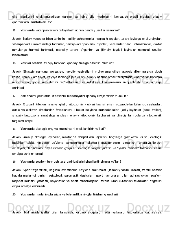 oila   tafakkurini   shakllantiradigan   darslar   va   ijobiy   oila   modellarini   ko'rsatish   orqali   maktab   oilaviy
qadriyatlarni mustahkamlaydi.
15. Yoshlarda   vatanparvarlikni   tarbiyalash   uchun   qanday   usullar   samarali?
Javob: Tarixiy voqealar bilan tanishish, milliy qahramonlar haqida hikoyalar, tarixiy joylarga ekskursiyalar,
vatanparvarlik   mavzusidagi   tadbirlar,   harbiy-vatanparvarlik   o'yinlari,   veteranlar   bilan   uchrashuvlar,   davlat
ramzlariga   hurmat   tarbiyasi,   mahalliy   tarixni   o'rganish   va   ijtimoiy   foydali   loyihalar   samarali   usullar
hisoblanadi.
16. Yoshlar   orasida   axloqiy   tarbiyani   qanday   amalga   oshirish   mumkin?
Javob:   Shaxsiy   namuna   ko'rsatish,   hayotiy   vaziyatlarni   muhokama   qilish,   axloqiy   dilemmalarga   duch
kelish,   ijtimoiy   amaliyot,   xayriya   ishlariga   jalb   qilish,   adabiy   asarlar   orqali   tarbiyalash,   qadriyatlar   bo'yicha
munozaralar,   ijobiy   xulq-atvorni   rag'batlantirish   va   refleksiya   ko'nikmalarini   rivojlantirish   orqali   amalga
oshiriladi.
17. Zamonaviy   yoshlarda   kitobxonlik   madaniyatini   qanday   rivojlantirish   mumkin?
Javob:   Qiziqarli   kitoblar   tavsiya   qilish,   kitobxonlik   klublari   tashkil   etish,   yozuvchi-lar   bilan   uchrashuvlar,
audio   va   elektron   kitoblardan   foydalanish,   kitoblar   bo'yicha   musoabaqalar,   ijodiy   loyihalar   (book   trailer),
shaxsiy   kutubxona   yaratishga   undash,   oilaviy   kitobxonlik   kechalari   va   ijtimoiy   tarmoqlarda   kitobxonlik
targ'iboti orqali.
18. Yoshlarda   ekologik   ong   va   mas'uliyatni   shakllantirish   yo'llari?
Javob:   Amaliy   ekologik   loyihalar,   maktabda   chiqindilarni   ajratish,   bog'larga   g'amxo'rlik   qilish,   ekologik
tadbirlar,   tabiat   himoyasi   bo'yicha   kampaniyalar,   ekologik   muammolarni   o'rganish,   energiya   tejash
amaliyoti, chiqindilarni qayta ishlash g'oyalari, ekologik bloglar yuritish va "yashil maktab" tashabbuslarini
amalga oshirish orqali.
19. Yoshlarda   sog'lom   turmush   tarzi   qadriyatlarini   shakllantirishning   yo'llari?
Javob:   Sport   to'garaklari,   sog'lom   ovqatlanish   bo'yicha   ma'ruzalar,   jismoniy   faollik   kunlari,   zararli   odatlar
haqida   ma'lumot   berish,   psixologik   salomatlik   dasturlari,   sport   namunalari   bilan   uchrashuvlar,   sog'lom
raqobat   muhitini   yaratish,   sayohatlar   va   sport   musobaqalari,   stress   bilan   kurashish   texnikalari   o'rgatish
orqali amalga oshiriladi.
20. Yoshlarda   madaniy   pluralizm   va   tolerantlikni   rivojlantirishning   usullari?
Javob:   Turli   madaniyatlar   bilan   tanishish,   xalqaro   aloqalar,   madaniyatlararo   festivallarga   qatnashish, 