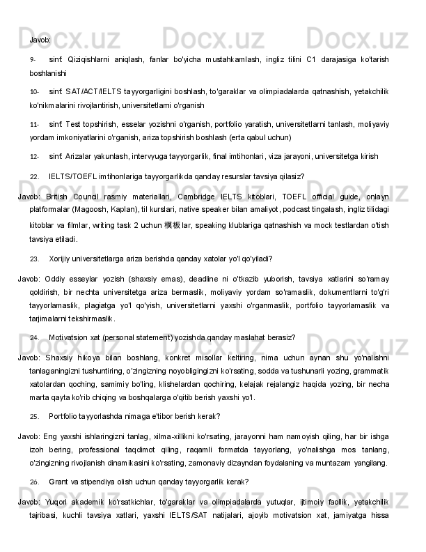 Javob:
9- sinf:   Qiziqishlarni   aniqlash,   fanlar   bo'yicha   mustahkamlash,   ingliz   tilini   C1   darajasiga   ko'tarish
boshlanishi
10- sinf:   SAT/ACT/IELTS   tayyorgarligini   boshlash,   to'garaklar   va   olimpiadalarda   qatnashish,   yetakchilik
ko'nikmalarini rivojlantirish, universitetlarni o'rganish
11- sinf:   Test   topshirish,   esselar   yozishni   o'rganish,   portfolio   yaratish,   universitetlarni   tanlash,   moliyaviy
yordam imkoniyatlarini o'rganish, ariza topshirish boshlash (erta qabul uchun)
12- sinf:   Arizalar   yakunlash,   intervyuga   tayyorgarlik,   final   imtihonlari,   viza   jarayoni,   universitetga   kirish
22. IELTS/TOEFL   imtihonlariga   tayyorgarlikda   qanday   resurslar   tavsiya   qilasiz?
Javob:   British   Council   rasmiy   materiallari,   Cambridge   IELTS   kitoblari,   TOEFL   official   guide,   onlayn
platformalar  ( Magoosh,   Kaplan ),  til   kurslari ,  native   speaker   bilan   amaliyot,   podcast   tingalash,   ingliz tilidagi
kitoblar va filmlar, writing task 2 uchun 模 板 lar, speaking klublariga qatnashish va mock testlardan o'tish
tavsiya etiladi.
23. Xorijiy   universitetlarga   ariza   berishda   qanday   xatolar   yo'l   qo'yiladi?
Javob:   Oddiy   esseylar   yozish   (shaxsiy   emas),   deadline   ni   o'tkazib   yuborish,   tavsiya   xatlarini   so'ramay
qoldirish,   bir   nechta   universitetga   ariza   bermaslik,   moliyaviy   yordam   so'ramaslik,   dokumentlarni   to'g'ri
tayyorlamaslik,   plagiatga   yo'l   qo'yish,   universitetlarni   yaxshi   o'rganmaslik,   portfolio   tayyorlamaslik   va
tarjimalarni tekshirmaslik.
24. Motivatsion   xat   (personal   statement)   yozishda   qanday   maslahat   berasiz?
Javob:   Shaxsiy   hikoya   bilan   boshlang,   konkret   misollar   keltiring,   nima   uchun   aynan   shu   yo'nalishni
tanlaganingizni tushuntiring, o'zingizning noyobligingizni ko'rsating, sodda va tushunarli yozing, grammatik
xatolardan   qoching,   samimiy   bo'ling,   klishelardan   qochiring,   kelajak   rejalangiz   haqida   yozing,   bir   necha
marta qayta ko'rib chiqing va boshqalarga o'qitib berish yaxshi yo'l.
25. Portfolio   tayyorlashda   nimaga   e'tibor   berish   kerak?
Javob:  Eng   yaxshi  ishlaringizni  tanlag,   xilma-xillikni  ko'rsating,   jarayonni   ham  namoyish   qiling,  har   bir   ishga
izoh   bering,   professional   taqdimot   qiling,   raqamli   formatda   tayyorlang,   yo'nalishga   mos   tanlang,
o'zingizning rivojlanish dinamikasini ko'rsating, zamonaviy dizayndan foydalaning va muntazam  yangilang.
26. Grant   va   stipendiya   olish   uchun   qanday   tayyorgarlik   kerak?
Javob:   Yuqori   akademik   ko'rsatkichlar,   to'garaklar   va   olimpiadalarda   yutuqlar,   ijtimoiy   faollik,   yetakchilik
tajribasi,   kuchli   tavsiya   xatlari,   yaxshi   IELTS/SAT   natijalari,   ajoyib   motivatsion   xat,   jamiyatga   hissa 