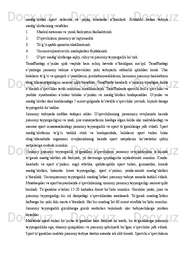 mashg’ulotlar   sport   zallarida   va   yopiq   binolarda   o’tkaziladi.   Ertalabki   badan   tarbiya
mashg’ulotlarining vazifalari  
1. Muskul sistemasi va yurak faoliyatini faollashtirish
2. O’quvchilarni jismoniy zo’riqtirmaslik
3. To’g’ri qaddi-qamotni shakllantirish.
4. Umumrivojlantiruvchi mashqlardan foydalanish. 
5. O’quv mashg’ulotlariga aqliy, ruhiy va jismoniy tayyorgarlik ko’rish. 
Tanaffusdagi   o’yinlar   qish   vaqtida   ham   ochiq   havoda   o’tkazilgani   ma’qul.   Tanaffusdagi
o’yinlarga   jismoniy   tarbiya   o’qituvchilari   yoki   tarbiyachi   rahbarlik   qilishlari   kerak.   Ular
bolalarni to’g’ri va qiziqarli o’ynashlarini, jarohatlanmasliklarini, hammani jismoniy harakatlarni
shug’ullanayotganligini  nazorat   qilib  boradilar.   Tanaffusda  harakatli  o’yinlarni  uyushgan holda
o’tkazish o’quvchilar tartib intizomni mutshkamlaydi. Tanaffuslarda sportchi faol o’quvchilar va
yoshlar   uyushmalari   a’zolari   bolalar   o’yinlari   va   mashg’ulotlari   boshqaradilar.   O’yinlar   va
mashg’ulotlar dars boshlanishga 5 minut qolganda to’xtatilib o’quvchilar yuvinib, kiyinib darsga
tayyorgarlik ko’radilar. 
Jismoniy   tarbiyada   sinfdan   tashqari   ishlar:   O’quvchilarining   jismoniniy   rivojlanishi   hamda
jismoniy tayyorgarligini va yosh, jins xususiyatlarini hisobga olgan holda ular maktablardagi va
maxsus   sport   muassasalaridagi   jismoniy   tayyorgarlik   va   sport   to’garaklariga   jalb   etiladi.   Sport
mashg’ulotlarini   to’g’ri   tashkil   etish   va   boshqarishda,   bolalarni   sport   turlari   bilan
shug’ullanishida   organizmi   rivojlanishining   hamda   sport   natijalarini   ko’rsatishni   ijobiy
natijalariga erishish mumkin.
Umumiy   jismoniy   tayyorgarlik   to’garaklari   o’quvchilarni   jismoniy   rivojlantirishni   ta’minlab
to’garak   mashg’ulotlari   ish   faoliyati,   yil   davomiga   quyidagicha   rejalashtirish   mumkin.   Kuzda-
harakatli   va   sport   o’yinlari,   engil   atletika,   qishda-qishki   sport   turlari,   gimnastika,   kurash
mashg’ulotlari,   bahorda-   kross   tayyorgarligi,   sport   o’yinlari,   yozda-suzish   mashg’ulotlari
o’tkaziladi.  Umumjismoniy  tayyorgarlik  mashug’lotlari  jismoniy  tarbiya  asosida  tashkil  etiladi.
Musobaqalar va sport bayramlarida o’quvchilarning umumiy jismoniy tayyorgarligi nazorat qilib
boriladi.   To’garaklar   a’zolari   15-20   kishidan   iborat   bo’lishi   mumkin.   Guruhlar   yoshi,   jinsi   va
jismoniy   tayyorgarligi   bir   xil   darajadagi   o’quvchilardan   saralanadi.   To’garak   mashug’lotlari
haftasiga bir yoki ikki marta o’tkaziladi. Har bir mashug’lot 60 minut atrofida bo’lishi mumkin.
Jismoniy   tayyorgarlik   guruhlariga   guruh   sardorlari   tayinlanib   ular   tarbiyachilarga   yordam
beradilar.
Maktabda   sport   turlari   bo’yicha   to’garaklar   ham   faoliyat   ko’rsatib,   bu   to’garaklarga   jismoniy
tayyorgarlikka  ega,  shaxsiy qiziqishlari   va  jismoniy  qobiliyatli   bo’lgan  o’quvchilar   jalb  etiladi.
Sport to’garaklari maktab jismoniy tarbiya dasturi asosida ish olib boradi. Sportchi o’quvchilarni