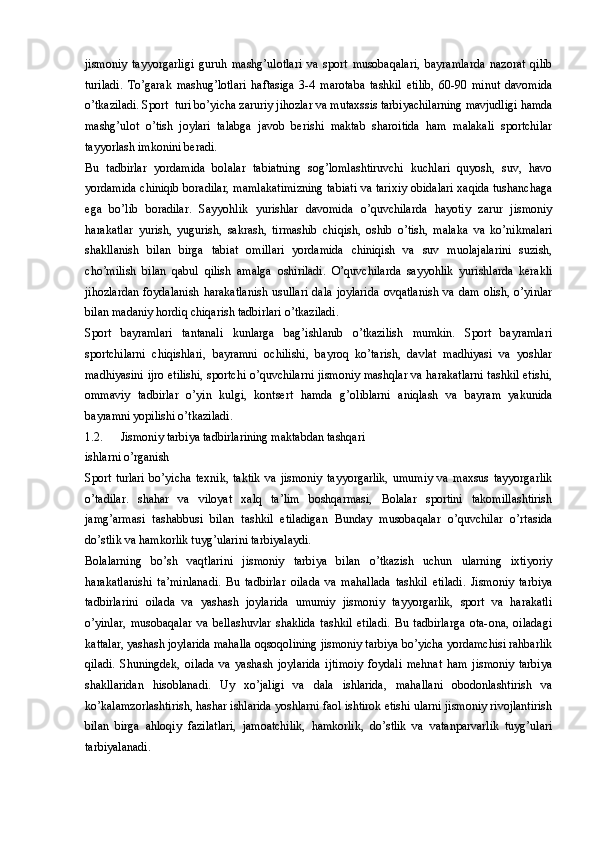 jismoniy   tayyorgarligi   guruh   mashg’ulotlari   va   sport   musobaqalari,   bayramlarda   nazorat   qilib
turiladi.   To’garak   mashug’lotlari   haftasiga   3-4   marotaba   tashkil   etilib,   60-90   minut   davomida
o’tkaziladi. Sport  turi bo’yicha zaruriy jihozlar va mutaxssis tarbiyachilarning mavjudligi hamda
mashg’ulot   o’tish   joylari   talabga   javob   berishi   maktab   sharoitida   ham   malakali   sportchilar
tayyorlash imkonini beradi. 
Bu   tadbirlar   yordamida   bolalar   tabiatning   sog’lomlashtiruvchi   kuchlari   quyosh,   suv,   havo
yordamida chiniqib boradilar, mamlakatimizning tabiati va tarixiy obidalari xaqida tushanchaga
ega   bo’lib   boradilar.   Sayyohlik   yurishlar   davomida   o’quvchilarda   hayotiy   zarur   jismoniy
harakatlar   yurish,   yugurish,   sakrash,   tirmashib   chiqish,   oshib   o’tish,   malaka   va   ko’nikmalari
shakllanish   bilan   birga   tabiat   omillari   yordamida   chiniqish   va   suv   muolajalarini   suzish,
cho’milish   bilan   qabul   qilish   amalga   oshiriladi.   O’quvchilarda   sayyohlik   yurishlarda   kerakli
jihozlardan   foydalanish   harakatlanish   usullari   dala   joylarida   ovqatlanish   va   dam   olish,   o’yinlar
bilan madaniy hordiq chiqarish tadbirlari o’tkaziladi. 
Sport   bayramlari   tantanali   kunlarga   bag’ishlanib   o’tkazilish   mumkin.   Sport   bayramlari
sportchilarni   chiqishlari,   bayramni   ochilishi,   bayroq   ko’tarish,   davlat   madhiyasi   va   yoshlar
madhiyasini ijro etilishi, sportchi o’quvchilarni jismoniy mashqlar va harakatlarni tashkil etishi,
ommaviy   tadbirlar   o’yin   kulgi,   kontsert   hamda   g’oliblarni   aniqlash   va   bayram   yakunida
bayramni yopilishi o’tkaziladi.  
1.2. Jismoniy tarbiya tadbirlarining maktabdan tashqari 
ishlarni o’rganish
Sport   turlari   bo’yicha   texnik,   taktik   va   jismoniy   tayyorgarlik,   umumiy   va   maxsus   tayyorgarlik
o’tadilar.   shahar   va   viloyat   xalq   ta’lim   boshqarmasi,   Bolalar   sportini   takomillashtirish
jamg’armasi   tashabbusi   bilan   tashkil   etiladigan   Bunday   musobaqalar   o’quvchilar   o’rtasida
do’stlik va hamkorlik tuyg’ularini tarbiyalaydi.
Bolalarning   bo’sh   vaqtlarini   jismoniy   tarbiya   bilan   o’tkazish   uchun   ularning   ixtiyoriy
harakatlanishi   ta’minlanadi.   Bu   tadbirlar   oilada   va   mahallada   tashkil   etiladi.   Jismoniy   tarbiya
tadbirlarini   oilada   va   yashash   joylarida   umumiy   jismoniy   tayyorgarlik,   sport   va   harakatli
o’yinlar,   musobaqalar   va   bellashuvlar   shaklida   tashkil   etiladi.   Bu   tadbirlarga   ota-ona,   oiladagi
kattalar, yashash joylarida mahalla oqsoqolining jismoniy tarbiya bo’yicha yordamchisi rahbarlik
qiladi.   Shuningdek,   oilada   va   yashash   joylarida   ijtimoiy   foydali   mehnat   ham   jismoniy   tarbiya
shakllaridan   hisoblanadi.   Uy   xo’jaligi   va   dala   ishlarida,   mahallani   obodonlashtirish   va
ko’kalamzorlashtirish, hashar ishlarida yoshlarni faol ishtirok etishi ularni jismoniy rivojlantirish
bilan   birga   ahloqiy   fazilatlari,   jamoatchilik,   hamkorlik,   do’stlik   va   vatanparvarlik   tuyg’ulari
tarbiyalanadi.