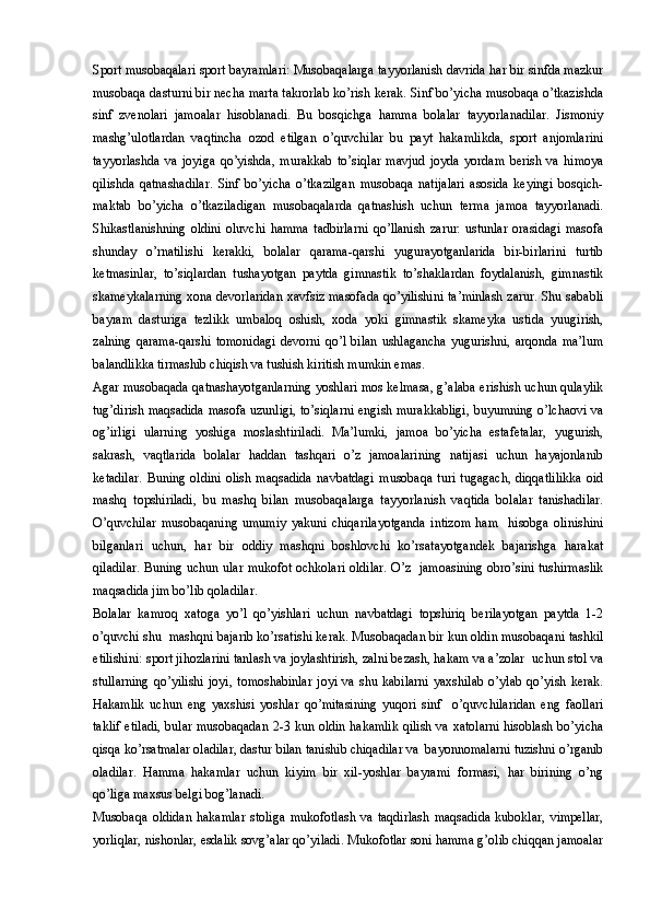 Sport musobaqalari sport bayramlari: Musobaqalarga tayyorlanish davrida har bir sinfda mazkur
musobaqa dasturni bir necha marta takrorlab ko’rish kerak. Sinf bo’yicha musobaqa o’tkazishda
sinf   zvenolari   jamoalar   hisoblanadi.   Bu   bosqichga   hamma   bolalar   tayyorlanadilar.   Jismoniy
mashg’ulotlardan   vaqtincha   ozod   etilgan   o’quvchilar   bu   payt   hakamlikda,   sport   anjomlarini
tayyorlashda   va   joyiga   qo’yishda,   murakkab   to’siqlar   mavjud   joyda   yordam   berish   va   himoya
qilishda   qatnashadilar.   Sinf   bo’yicha   o’tkazilgan   musobaqa   natijalari   asosida   keyingi   bosqich-
maktab   bo’yicha   o’tkaziladigan   musobaqalarda   qatnashish   uchun   terma   jamoa   tayyorlanadi.
Shikastlanishning   oldini   oluvchi   hamma   tadbirlarni   qo’llanish   zarur:   ustunlar   orasidagi   masofa
shunday   o’rnatilishi   kerakki,   bolalar   qarama-qarshi   yugurayotganlarida   bir-birlarini   turtib
ketmasinlar,   to’siqlardan   tushayotgan   paytda   gimnastik   to’shaklardan   foydalanish,   gimnastik
skameykalarning xona devorlaridan xavfsiz masofada qo’yilishini ta’minlash zarur. Shu sababli
bayram   dasturiga   tezlikk   umbaloq   oshish,   xoda   yoki   gimnastik   skameyka   ustida   yuugirish,
zalning   qarama-qarshi   tomonidagi   devorni   qo’l   bilan   ushlagancha   yugurishni,   arqonda   ma’lum
balandlikka tirmashib chiqish va tushish kiritish mumkin emas. 
Agar musobaqada qatnashayotganlarning yoshlari mos kelmasa, g’alaba erishish uchun qulaylik
tug’dirish maqsadida masofa uzunligi, to’siqlarni engish murakkabligi, buyumning o’lchaovi va
og’irligi   ularning   yoshiga   moslashtiriladi.   Ma’lumki,   jamoa   bo’yicha   estafetalar,   yugurish,
sakrash,   vaqtlarida   bolalar   haddan   tashqari   o’z   jamoalarining   natijasi   uchun   hayajonlanib
ketadilar.   Buning   oldini   olish   maqsadida   navbatdagi   musobaqa   turi   tugagach,   diqqatlilikka   oid
mashq   topshiriladi,   bu   mashq   bilan   musobaqalarga   tayyorlanish   vaqtida   bolalar   tanishadilar.
O’quvchilar   musobaqaning   umumiy   yakuni   chiqarilayotganda   intizom   ham     hisobga   olinishini
bilganlari   uchun,   har   bir   oddiy   mashqni   boshlovchi   ko’rsatayotgandek   bajarishga   harakat
qiladilar. Buning uchun ular mukofot ochkolari oldilar. O’z   jamoasining obro’sini tushirmaslik
maqsadida jim bo’lib qoladilar.
Bolalar   kamroq   xatoga   yo’l   qo’yishlari   uchun   navbatdagi   topshiriq   berilayotgan   paytda   1-2
o’quvchi shu  mashqni bajarib ko’rsatishi kerak. Musobaqadan bir kun oldin musobaqani tashkil
etilishini: sport jihozlarini tanlash va joylashtirish, zalni bezash, hakam va a’zolar  uchun stol va
stullarning   qo’yilishi   joyi,   tomoshabinlar   joyi   va   shu   kabilarni   yaxshilab   o’ylab   qo’yish   kerak.
Hakamlik   uchun   eng   yaxshisi   yoshlar   qo’mitasining   yuqori   sinf     o’quvchilaridan   eng   faollari
taklif etiladi, bular musobaqadan 2-3 kun oldin hakamlik qilish va xatolarni hisoblash bo’yicha
qisqa ko’rsatmalar oladilar, dastur bilan tanishib chiqadilar va  bayonnomalarni tuzishni o’rganib
oladilar.   Hamma   hakamlar   uchun   kiyim   bir   xil-yoshlar   bayrami   formasi,   har   birining   o’ng
qo’liga maxsus belgi bog’lanadi.
Musobaqa   oldidan   hakamlar   stoliga   mukofotlash   va   taqdirlash   maqsadida   kuboklar,   vimpellar,
yorliqlar, nishonlar, esdalik sovg’alar qo’yiladi. Mukofotlar soni hamma g’olib chiqqan jamoalar