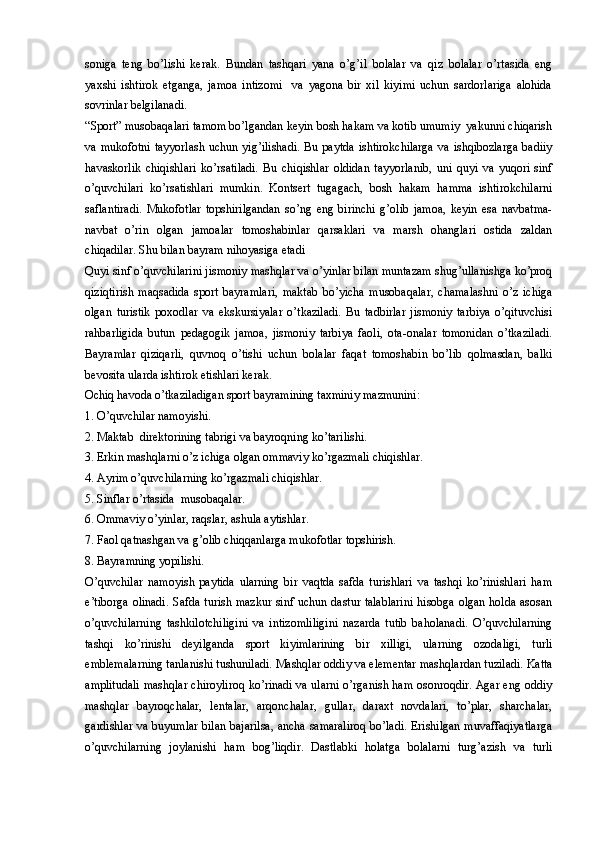 soniga   teng   bo’lishi   kerak.   Bundan   tashqari   yana   o’g’il   bolalar   va   qiz   bolalar   o’rtasida   eng
yaxshi   ishtirok   etganga,   jamoa   intizomi     va   yagona   bir   xil   kiyimi   uchun   sardorlariga   alohida
sovrinlar belgilanadi.
“Sport” musobaqalari tamom bo’lgandan keyin bosh hakam va kotib umumiy  yakunni chiqarish
va mukofotni  tayyorlash  uchun yig’ilishadi.  Bu paytda  ishtirokchilarga  va ishqibozlarga  badiiy
havaskorlik   chiqishlari   ko’rsatiladi.   Bu   chiqishlar   oldidan   tayyorlanib,   uni   quyi   va   yuqori   sinf
o’quvchilari   ko’rsatishlari   mumkin.   Kontsert   tugagach,   bosh   hakam   hamma   ishtirokchilarni
saflantiradi.   Mukofotlar   topshirilgandan   so’ng   eng   birinchi   g’olib   jamoa,   keyin   esa   navbatma-
navbat   o’rin   olgan   jamoalar   tomoshabinlar   qarsaklari   va   marsh   ohanglari   ostida   zaldan
chiqadilar. Shu bilan bayram nihoyasiga etadi
Quyi sinf o’quvchilarini jismoniy mashqlar va o’yinlar bilan muntazam shug’ullanishga ko’proq
qiziqtirish   maqsadida   sport   bayramlari,   maktab   bo’yicha   musobaqalar,   chamalashni   o’z   ichiga
olgan   turistik   poxodlar   va   ekskursiyalar   o’tkaziladi.   Bu   tadbirlar   jismoniy   tarbiya   o’qituvchisi
rahbarligida   butun   pedagogik   jamoa,   jismoniy   tarbiya   faoli,   ota-onalar   tomonidan   o’tkaziladi.
Bayramlar   qiziqarli,   quvnoq   o’tishi   uchun   bolalar   faqat   tomoshabin   bo’lib   qolmasdan,   balki
bevosita ularda ishtirok etishlari kerak. 
Ochiq havoda o’tkaziladigan sport bayramining taxminiy mazmunini:
1. O’quvchilar namoyishi.
2. Maktab  direktorining tabrigi va bayroqning ko’tarilishi.
3. Erkin mashqlarni o’z ichiga olgan ommaviy ko’rgazmali chiqishlar.
4. Ayrim o’quvchilarning ko’rgazmali chiqishlar.
5. Sinflar o’rtasida  musobaqalar.
6. Ommaviy o’yinlar, raqslar, ashula aytishlar.
7. Faol qatnashgan va g’olib chiqqanlarga mukofotlar topshirish.
8. Bayramning yopilishi.
O’quvchilar   namoyish   paytida   ularning   bir   vaqtda   safda   turishlari   va   tashqi   ko’rinishlari   ham
e’tiborga olinadi.  Safda turish mazkur sinf uchun dastur talablarini  hisobga olgan holda asosan
o’quvchilarning   tashkilotchiligini   va   intizomliligini   nazarda   tutib   baholanadi.   O’quvchilarning
tashqi   ko’rinishi   deyilganda   sport   kiyimlarining   bir   xilligi,   ularning   ozodaligi,   turli
emblemalarning tanlanishi tushuniladi. Mashqlar oddiy va elementar mashqlardan tuziladi. Katta
amplitudali mashqlar chiroyliroq ko’rinadi va ularni o’rganish ham osonroqdir. Agar eng oddiy
mashqlar   bayroqchalar,   lentalar,   arqonchalar,   gullar,   daraxt   novdalari,   to’plar,   sharchalar,
gardishlar va buyumlar bilan bajarilsa, ancha samaraliroq bo’ladi. Erishilgan muvaffaqiyatlarga
o’quvchilarning   joylanishi   ham   bog’liqdir.   Dastlabki   holatga   bolalarni   turg’azish   va   turli 