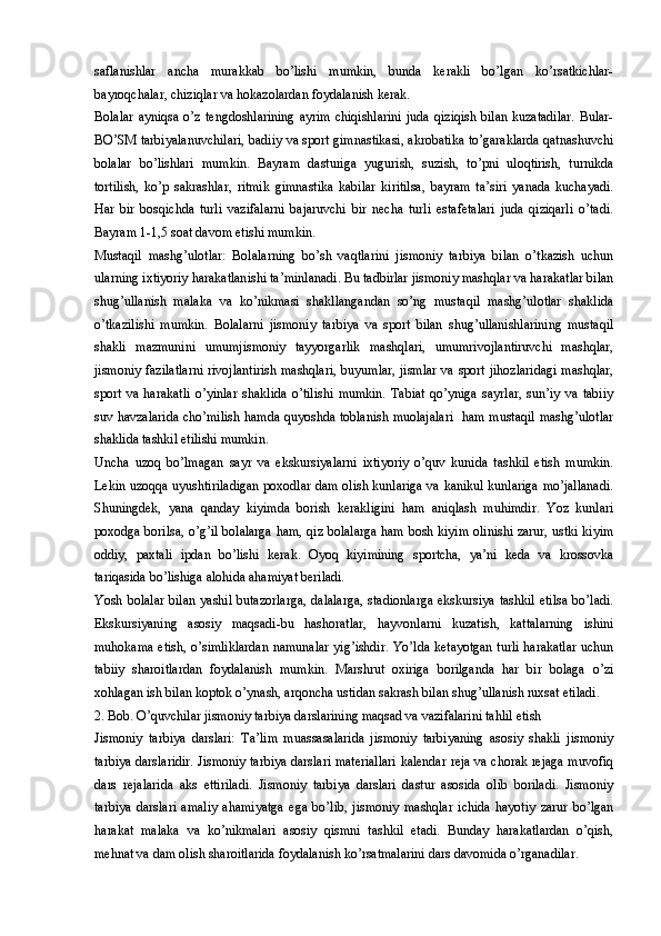 saflanishlar   ancha   murakkab   bo’lishi   mumkin,   bunda   kerakli   bo’lgan   ko’rsatkichlar-
bayroqchalar, chiziqlar va hokazolardan foydalanish kerak.
Bolalar  ayniqsa o’z  tengdoshlarining  ayrim  chiqishlarini  juda  qiziqish bilan  kuzatadilar.  Bular-
BO’SM tarbiyalanuvchilari, badiiy va sport gimnastikasi, akrobatika to’garaklarda qatnashuvchi
bolalar   bo’lishlari   mumkin.   Bayram   dasturiga   yugurish,   suzish,   to’pni   uloqtirish,   turnikda
tortilish,   ko’p   sakrashlar,   ritmik   gimnastika   kabilar   kiritilsa,   bayram   ta’siri   yanada   kuchayadi.
Har   bir   bosqichda   turli   vazifalarni   bajaruvchi   bir   necha   turli   estafetalari   juda   qiziqarli   o’tadi.
Bayram 1-1,5 soat davom etishi mumkin.
Mustaqil   mashg’ulotlar:   Bolalarning   bo’sh   vaqtlarini   jismoniy   tarbiya   bilan   o’tkazish   uchun
ularning ixtiyoriy harakatlanishi ta’minlanadi. Bu tadbirlar jismoniy mashqlar va harakatlar bilan
shug’ullanish   malaka   va   ko’nikmasi   shakllangandan   so’ng   mustaqil   mashg’ulotlar   shaklida
o’tkazilishi   mumkin.   Bolalarni   jismoniy   tarbiya   va   sport   bilan   shug’ullanishlarining   mustaqil
shakli   mazmunini   umumjismoniy   tayyorgarlik   mashqlari,   umumrivojlantiruvchi   mashqlar,
jismoniy fazilatlarni rivojlantirish mashqlari,  buyumlar, jismlar  va sport jihozlaridagi mashqlar,
sport   va   harakatli   o’yinlar   shaklida   o’tilishi   mumkin.   Tabiat   qo’yniga   sayrlar,   sun’iy   va   tabiiy
suv havzalarida cho’milish hamda quyoshda toblanish muolajalari   ham mustaqil mashg’ulotlar
shaklida tashkil etilishi mumkin. 
Uncha   uzoq   bo’lmagan   sayr   va   ekskursiyalarni   ixtiyoriy   o’quv   kunida   tashkil   etish   mumkin.
Lekin uzoqqa uyushtiriladigan poxodlar dam olish kunlariga va kanikul kunlariga mo’jallanadi.
Shuningdek,   yana   qanday   kiyimda   borish   kerakligini   ham   aniqlash   muhimdir.   Yoz   kunlari
poxodga borilsa, o’g’il bolalarga ham, qiz bolalarga ham bosh kiyim olinishi zarur, ustki kiyim
oddiy,   paxtali   ipdan   bo’lishi   kerak.   Oyoq   kiyimining   sportcha,   ya’ni   keda   va   krossovka
tariqasida bo’lishiga alohida ahamiyat beriladi.
Yosh bolalar  bilan  yashil  butazorlarga,  dalalarga,  stadionlarga  ekskursiya  tashkil  etilsa  bo’ladi.
Ekskursiyaning   asosiy   maqsadi-bu   hashoratlar,   hayvonlarni   kuzatish,   kattalarning   ishini
muhokama etish, o’simliklardan namunalar yig’ishdir. Yo’lda ketayotgan turli harakatlar uchun
tabiiy   sharoitlardan   foydalanish   mumkin.   Marshrut   oxiriga   borilganda   har   bir   bolaga   o’zi
xohlagan ish bilan koptok o’ynash, arqoncha ustidan sakrash bilan shug’ullanish ruxsat etiladi. 
2. Bob. O’quvchilar jismoniy tarbiya darslarining maqsad va vazifalarini tahlil etish
Jismoniy   tarbiya   darslari:   Ta’lim   muassasalarida   jismoniy   tarbiyaning   asosiy   shakli   jismoniy
tarbiya darslaridir. Jismoniy tarbiya darslari materiallari kalendar reja va chorak rejaga muvofiq
dars   rejalarida   aks   ettiriladi.   Jismoniy   tarbiya   darslari   dastur   asosida   olib   boriladi.   Jismoniy
tarbiya   darslari   amaliy   ahamiyatga   ega   bo’lib,   jismoniy   mashqlar   ichida   hayotiy   zarur   bo’lgan
harakat   malaka   va   ko’nikmalari   asosiy   qismni   tashkil   etadi.   Bunday   harakatlardan   o’qish,
mehnat va dam olish sharoitlarida foydalanish ko’rsatmalarini dars davomida o’rganadilar.