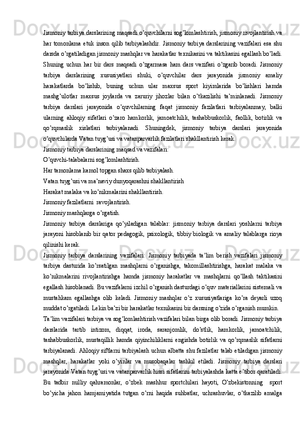 Jismoniy tarbiya darslarining maqsadi o’quvchilarni sog’lomlashtirish, jismoniy rivojlantirish va
har   tomonlama   etuk   inson   qilib   tarbiyalashdir.   Jismoniy   tarbiya   darslarining   vazifalari   esa   shu
darsda o’rgatiladigan jismoniy mashqlar va harakatlar texnikasini va taktikasini egallash bo’ladi.
Shuning   uchun   har   bir   dars   maqsadi   o’zgarmasa   ham   dars   vazifasi   o’zgarib   boradi.   Jismoniy
tarbiya   darslarining   xususiyatlari   shuki,   o’quvchilar   dars   jarayonida   jismoniy   amaliy
harakatlarda   bo’lishib,   buning   uchun   ular   maxsus   sport   kiyimlarida   bo’lishlari   hamda
mashg’ulotlar   maxsus   joylarda   va   zaruriy   jihozlar   bilan   o’tkazilishi   ta’minlanadi.   Jismoniy
tarbiya   darslari   jarayonida   o’quvchilarning   faqat   jismoniy   fazilatlari   tarbiyalanmay,   balki
ularning   ahloqiy   sifatlari   o’zaro   hamkorlik,   jamoatchilik,   tashabbuskorlik,   faollik,   botirlik   va
qo’rqmaslik   xislatlari   tarbiyalanadi.   Shuningdek,   jismoniy   tarbiya   darslari   jarayonida
o’quvchilarda Vatan tuyg’usi va vatanparvarlik fazilatlari shakllantirish kerak. 
Jismoniy tarbiya darslarining maqsad va vazifalari:
O’quvchi-talabalarni sog’lomlashtirish.
Har tamonlama kamol topgan shaxs qilib tarbiyalash.
Vatan tuyg’usi va ma’naviy dunyoqarashni shakllantirish
Harakat malaka va ko’nikmalarini shakllantirish.
Jismoniy fazilatlarni  ravojlantirish.
Jismoniy mashqlarga o’rgatish.
Jismoniy   tarbiya   darslariga   qo’yiladigan   talablar:   jismoniy   tarbiya   darslari   yoshlarni   tarbiya
jarayoni   hisoblanib   bir   qator   pedagogik,   psixologik,   tibbiy   biologik   va   amaliy   talablarga   rioya
qilinishi kerak. 
Jismoniy   tarbiya   darslarining   vazifalari:   Jismoniy   tarbiyada   ta’lim   berish   vazifalari   jismoniy
tarbiya   dasturida   ko’rsatilgan   mashqlarni   o’rganishga,   takomillashtirishga,   harakat   malaka   va
ko’nikmalarini   rivojlantirishga   hamda   jismoniy   harakatlar   va   mashqlarni   qo’llash   taktikasini
egallash hisoblanadi. Bu vazifalarni izchil o’rganish dasturdagi o’quv materiallarini sistemali va
mustahkam   egallashga   olib   keladi.   Jismoniy   mashqlar   o’z   xususiyatlariga   ko’ra   deyarli   uzoq
muddat o’rgatiladi. Lekin ba’zi bir harakatlar texnikasini bir darsning o’zida o’rganish mumkin. 
Ta’lim vazifalari tarbiya va sog’lomlashtirish vazifalari bilan birga olib boradi. Jismoniy tarbiya
darslarida   tartib   intizom,   diqqat,   iroda,   saranjomlik,   do’stlik,   hamkorlik,   jamoatchilik,
tashabbuskorlik,   mustaqillik   hamda   qiyinchiliklarni   engishda   botirlik   va   qo’rqmaslik   sifatlarni
tarbiyalanadi. Ahloqiy siftlarni tarbiyalash uchun albatta shu fazilatlar talab etiladigan jismoniy
mashqlar,   harakatlar   yoki   o’yinlar   va   musobaqalar   tashkil   etiladi.   Jismoniy   tarbiya   darslari
jarayonida Vatan tuyg’usi va vatanparvarlik hissi sifatlarini tarbiyalashda katta e’tibor qaratiladi.
Bu   tadbir   milliy   qahramonlar,   o’zbek   mashhur   sportchilari   hayoti,   O’zbekistonning     sport
bo’yicha   jahon   hamjamiyatida   tutgan   o’rni   haqida   suhbatlar,   uchrashuvlar,   o’tkazilib   amalga