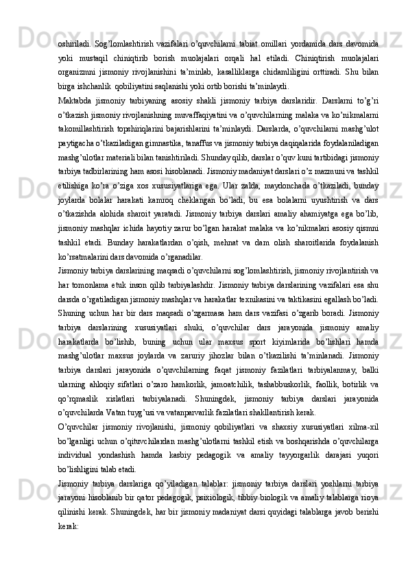 oshiriladi.   Sog’lomlashtirish   vazifalari   o’quvchilarni   tabiat   omillari   yordamida   dars   davomida
yoki   mustaqil   chiniqtirib   borish   muolajalari   orqali   hal   etiladi.   Chiniqtirish   muolajalari
organizmni   jismoniy   rivojlanishini   ta’minlab,   kasalliklarga   chidamliligini   orttiradi.   Shu   bilan
birga ishchanlik  qobiliyatini saqlanishi yoki ortib borishi ta’minlaydi. 
Maktabda   jismoniy   tarbiyaning   asosiy   shakli   jismoniy   tarbiya   darslaridir.   Darslarni   to’g’ri
o’tkazish jismoniy rivojlanishning muvaffaqiyatini va o’quvchilarning malaka va ko’nikmalarni
takomillashtirish   topshiriqlarini   bajarishlarini   ta’minlaydi.   Darslarda,   o’quvchilarni   mashg’ulot
paytigacha o’tkaziladigan gimnastika, tanaffus va jismoniy tarbiya daqiqalarida foydalaniladigan
mashg’ulotlar materiali bilan tanishtiriladi. Shunday qilib, darslar o’quv kuni tartibidagi jismoniy
tarbiya tadbirlarining ham asosi hisoblanadi. Jismoniy madaniyat darslari o’z mazmuni va tashkil
etilishiga   ko’ra   o’ziga   xos   xususiyatlariga   ega.   Ular   zalda,   maydonchada   o’tkaziladi,   bunday
joylarda   bolalar   harakati   kamroq   cheklangan   bo’ladi,   bu   esa   bolalarni   uyushtirish   va   dars
o’tkazishda   alohida   sharoit   yaratadi.   Jismoniy   tarbiya   darslari   amaliy   ahamiyatga   ega   bo’lib,
jismoniy   mashqlar   ichida   hayotiy   zarur   bo’lgan   harakat   malaka   va   ko’nikmalari   asosiy   qismni
tashkil   etadi.   Bunday   harakatlardan   o’qish,   mehnat   va   dam   olish   sharoitlarida   foydalanish
ko’rsatmalarini dars davomida o’rganadilar. 
Jismoniy tarbiya darslarining maqsadi o’quvchilarni sog’lomlashtirish, jismoniy rivojlantirish va
har   tomonlama   etuk   inson   qilib   tarbiyalashdir.   Jismoniy   tarbiya   darslarining   vazifalari   esa   shu
darsda o’rgatiladigan jismoniy mashqlar va harakatlar texnikasini va taktikasini egallash bo’ladi.
Shuning   uchun   har   bir   dars   maqsadi   o’zgarmasa   ham   dars   vazifasi   o’zgarib   boradi.   Jismoniy
tarbiya   darslarining   xususiyatlari   shuki,   o’quvchilar   dars   jarayonida   jismoniy   amaliy
harakatlarda   bo’lishib,   buning   uchun   ular   maxsus   sport   kiyimlarida   bo’lishlari   hamda
mashg’ulotlar   maxsus   joylarda   va   zaruriy   jihozlar   bilan   o’tkazilishi   ta’minlanadi.   Jismoniy
tarbiya   darslari   jarayonida   o’quvchilarning   faqat   jismoniy   fazilatlari   tarbiyalanmay,   balki
ularning   ahloqiy   sifatlari   o’zaro   hamkorlik,   jamoatchilik,   tashabbuskorlik,   faollik,   botirlik   va
qo’rqmaslik   xislatlari   tarbiyalanadi.   Shuningdek,   jismoniy   tarbiya   darslari   jarayonida
o’quvchilarda Vatan tuyg’usi va vatanparvarlik fazilatlari shakllantirish kerak. 
O’quvchilar   jismoniy   rivojlanishi,   jismoniy   qobiliyatlari   va   shaxsiy   xususiyatlari   xilma-xil
bo’lganligi  uchun   o’qituvchilardan   mashg’ulotlarni   tashkil  etish  va  boshqarishda  o’quvchilarga
individual   yondashish   hamda   kasbiy   pedagogik   va   amaliy   tayyorgarlik   darajasi   yuqori
bo’lishligini talab etadi. 
Jismoniy   tarbiya   darslariga   qo’yiladigan   talablar:   jismoniy   tarbiya   darslari   yoshlarni   tarbiya
jarayoni  hisoblanib  bir qator  pedagogik,  psixiologik,  tibbiy  biologik  va amaliy  talablarga  rioya
qilinishi  kerak. Shuningdek, har bir jismoniy  madaniyat  darsi quyidagi talablarga  javob  berishi
kerak: