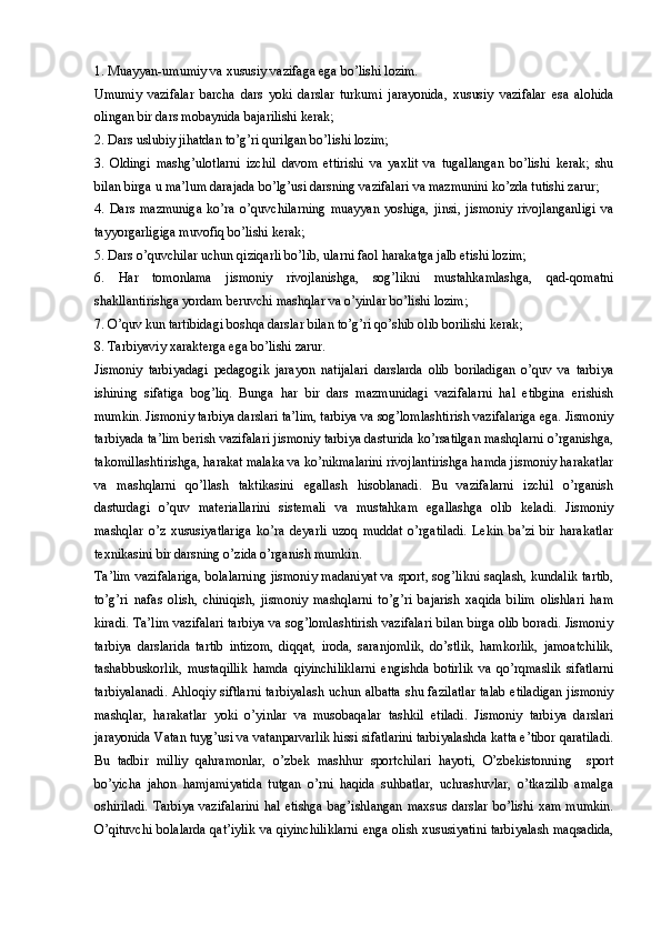 1. Muayyan-umumiy va xususiy vazifaga ega bo’lishi lozim. 
Umumiy   vazifalar   barcha   dars   yoki   darslar   turkumi   jarayonida,   xususiy   vazifalar   esa   alohida
olingan bir dars mobaynida bajarilishi kerak;
2. Dars uslubiy jihatdan to’g’ri qurilgan bo’lishi lozim; 
3.   Oldingi   mashg’ulotlarni   izchil   davom   ettirishi   va   yaxlit   va   tugallangan   bo’lishi   kerak;   shu
bilan birga u ma’lum darajada bo’lg’usi darsning vazifalari va mazmunini ko’zda tutishi zarur;
4.   Dars   mazmuniga   ko’ra   o’quvchilarning   muayyan   yoshiga,   jinsi,   jismoniy   rivojlanganligi   va
tayyorgarligiga muvofiq bo’lishi kerak;
5. Dars o’quvchilar uchun qiziqarli bo’lib, ularni faol harakatga jalb etishi lozim;
6.   Har   tomonlama   jismoniy   rivojlanishga,   sog’likni   mustahkamlashga,   qad-qomatni
shakllantirishga yordam beruvchi mashqlar va o’yinlar bo’lishi lozim;
7. O’quv kun tartibidagi boshqa darslar bilan to’g’ri qo’shib olib borilishi kerak;
8. Tarbiyaviy xarakterga ega bo’lishi zarur.
Jismoniy   tarbiyadagi   pedagogik   jarayon   natijalari   darslarda   olib   boriladigan   o’quv   va   tarbiya
ishining   sifatiga   bog’liq.   Bunga   har   bir   dars   mazmunidagi   vazifalarni   hal   etibgina   erishish
mumkin. Jismoniy tarbiya darslari ta’lim, tarbiya va sog’lomlashtirish vazifalariga ega. Jismoniy
tarbiyada ta’lim berish vazifalari jismoniy tarbiya dasturida ko’rsatilgan mashqlarni o’rganishga,
takomillashtirishga, harakat malaka va ko’nikmalarini rivojlantirishga hamda jismoniy harakatlar
va   mashqlarni   qo’llash   taktikasini   egallash   hisoblanadi.   Bu   vazifalarni   izchil   o’rganish
dasturdagi   o’quv   materiallarini   sistemali   va   mustahkam   egallashga   olib   keladi.   Jismoniy
mashqlar   o’z   xususiyatlariga   ko’ra   deyarli   uzoq   muddat   o’rgatiladi.   Lekin   ba’zi   bir   harakatlar
texnikasini bir darsning o’zida o’rganish mumkin. 
Ta’lim vazifalariga, bolalarning jismoniy madaniyat va sport, sog’likni saqlash, kundalik tartib,
to’g’ri   nafas   olish,   chiniqish,   jismoniy   mashqlarni   to’g’ri   bajarish   xaqida   bilim   olishlari   ham
kiradi. Ta’lim vazifalari tarbiya va sog’lomlashtirish vazifalari bilan birga olib boradi. Jismoniy
tarbiya   darslarida   tartib   intizom,   diqqat,   iroda,   saranjomlik,   do’stlik,   hamkorlik,   jamoatchilik,
tashabbuskorlik,   mustaqillik   hamda   qiyinchiliklarni   engishda   botirlik   va   qo’rqmaslik   sifatlarni
tarbiyalanadi. Ahloqiy siftlarni tarbiyalash uchun albatta shu fazilatlar talab etiladigan jismoniy
mashqlar,   harakatlar   yoki   o’yinlar   va   musobaqalar   tashkil   etiladi.   Jismoniy   tarbiya   darslari
jarayonida Vatan tuyg’usi va vatanparvarlik hissi sifatlarini tarbiyalashda katta e’tibor qaratiladi.
Bu   tadbir   milliy   qahramonlar,   o’zbek   mashhur   sportchilari   hayoti,   O’zbekistonning     sport
bo’yicha   jahon   hamjamiyatida   tutgan   o’rni   haqida   suhbatlar,   uchrashuvlar,   o’tkazilib   amalga
oshiriladi.   Tarbiya  vazifalarini  hal  etishga  bag’ishlangan  maxsus  darslar  bo’lishi   xam  mumkin.
O’qituvchi bolalarda qat’iylik va qiyinchiliklarni enga olish xususiyatini tarbiyalash maqsadida,
