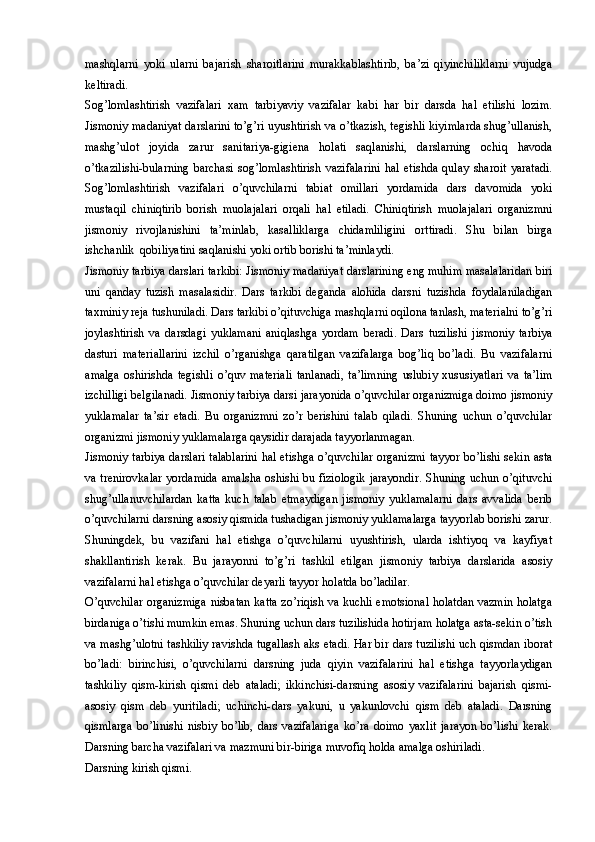 mashqlarni   yoki   ularni   bajarish   sharoitlarini   murakkablashtirib,   ba’zi   qiyinchiliklarni   vujudga
keltiradi. 
Sog’lomlashtirish   vazifalari   xam   tarbiyaviy   vazifalar   kabi   har   bir   darsda   hal   etilishi   lozim.
Jismoniy madaniyat darslarini to’g’ri uyushtirish va o’tkazish, tegishli kiyimlarda shug’ullanish,
mashg’ulot   joyida   zarur   sanitariya-gigiena   holati   saqlanishi,   darslarning   ochiq   havoda
o’tkazilishi-bularning   barchasi   sog’lomlashtirish   vazifalarini   hal   etishda   qulay   sharoit   yaratadi.
Sog’lomlashtirish   vazifalari   o’quvchilarni   tabiat   omillari   yordamida   dars   davomida   yoki
mustaqil   chiniqtirib   borish   muolajalari   orqali   hal   etiladi.   Chiniqtirish   muolajalari   organizmni
jismoniy   rivojlanishini   ta’minlab,   kasalliklarga   chidamliligini   orttiradi.   Shu   bilan   birga
ishchanlik  qobiliyatini saqlanishi yoki ortib borishi ta’minlaydi. 
Jismoniy tarbiya darslari tarkibi: Jismoniy madaniyat darslarining eng muhim masalalaridan biri
uni   qanday   tuzish   masalasidir.   Dars   tarkibi   deganda   alohida   darsni   tuzishda   foydalaniladigan
taxminiy reja tushuniladi. Dars tarkibi o’qituvchiga mashqlarni oqilona tanlash, materialni to’g’ri
joylashtirish   va   darsdagi   yuklamani   aniqlashga   yordam   beradi.   Dars   tuzilishi   jismoniy   tarbiya
dasturi   materiallarini   izchil   o’rganishga   qaratilgan   vazifalarga   bog’liq   bo’ladi.   Bu   vazifalarni
amalga   oshirishda   tegishli   o’quv   materiali   tanlanadi,   ta’limning   uslubiy   xususiyatlari   va   ta’lim
izchilligi belgilanadi. Jismoniy tarbiya darsi jarayonida o’quvchilar organizmiga doimo jismoniy
yuklamalar   ta’sir   etadi.   Bu   organizmni   zo’r   berishini   talab   qiladi.   Shuning   uchun   o’quvchilar
organizmi jismoniy yuklamalarga qaysidir darajada tayyorlanmagan. 
Jismoniy tarbiya darslari talablarini hal etishga o’quvchilar organizmi tayyor bo’lishi sekin asta
va trenirovkalar  yordamida amalsha oshishi bu fiziologik  jarayondir. Shuning uchun o’qituvchi
shug’ullanuvchilardan   katta   kuch   talab   etmaydigan   jismoniy   yuklamalarni   dars   avvalida   berib
o’quvchilarni darsning asosiy qismida tushadigan jismoniy yuklamalarga tayyorlab borishi zarur.
Shuningdek,   bu   vazifani   hal   etishga   o’quvchilarni   uyushtirish,   ularda   ishtiyoq   va   kayfiyat
shakllantirish   kerak.   Bu   jarayonni   to’g’ri   tashkil   etilgan   jismoniy   tarbiya   darslarida   asosiy
vazifalarni hal etishga o’quvchilar deyarli tayyor holatda bo’ladilar. 
O’quvchilar organizmiga nisbatan katta zo’riqish va kuchli emotsional holatdan vazmin holatga
birdaniga o’tishi mumkin emas. Shuning uchun dars tuzilishida hotirjam holatga asta-sekin o’tish
va mashg’ulotni tashkiliy ravishda tugallash aks etadi. Har bir dars tuzilishi uch qismdan iborat
bo’ladi:   birinchisi,   o’quvchilarni   darsning   juda   qiyin   vazifalarini   hal   etishga   tayyorlaydigan
tashkiliy   qism-kirish   qismi   deb   ataladi;   ikkinchisi-darsning   asosiy   vazifalarini   bajarish   qismi-
asosiy   qism   deb   yuritiladi;   uchinchi-dars   yakuni,   u   yakunlovchi   qism   deb   ataladi.   Darsning
qismlarga   bo’linishi   nisbiy   bo’lib,   dars   vazifalariga   ko’ra   doimo   yaxlit   jarayon   bo’lishi   kerak.
Darsning barcha vazifalari va mazmuni bir-biriga muvofiq holda amalga oshiriladi. 
Darsning kirish qismi.