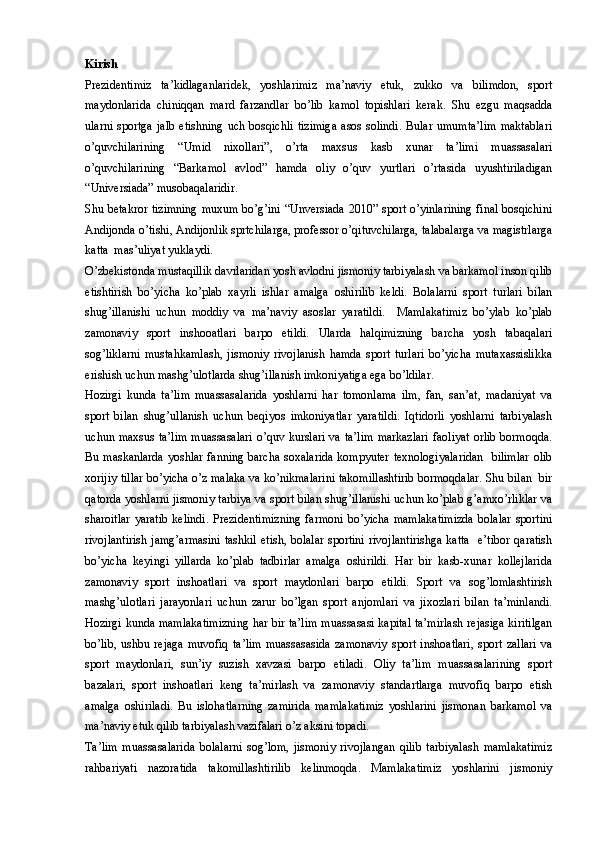 Kirish
Prezidentimiz   ta’kidlaganlaridek,   yoshlarimiz   ma’naviy   etuk,   zukko   va   bilimdon,   sport
maydonlarida   chiniqqan   mard   farzandlar   bo’lib   kamol   topishlari   kerak.   Shu   ezgu   maqsadda
ularni   sportga   jalb   etishning   uch   bosqichli   tizimiga   asos   solindi.   Bular   umumta’lim   maktablari
o’quvchilarining   “Umid   nixollari”,   o’rta   maxsus   kasb   xunar   ta’limi   muassasalari
o’quvchilarining   “Barkamol   avlod”   hamda   oliy   o’quv   yurtlari   o’rtasida   uyushtiriladigan
“Universiada” musobaqalaridir. 
Shu betakror tizimning muxum bo’g’ini “Unversiada 2010” sport o’yinlarining final bosqichini
Andijonda o’tishi, Andijonlik sprtchilarga, professor o’qituvchilarga, talabalarga va magistrlarga
katta  mas’uliyat yuklaydi. 
O’zbekistonda mustaqillik davrlaridan yosh avlodni jismoniy tarbiyalash va barkamol inson qilib
etishtirish   bo’yicha   ko’plab   xayrli   ishlar   amalga   oshirilib   keldi.   Bolalarni   sport   turlari   bilan
shug’illanishi   uchun   moddiy   va   ma’naviy   asoslar   yaratildi.     Mamlakatimiz   bo’ylab   ko’plab
zamonaviy   sport   inshooatlari   barpo   etildi.   Ularda   halqimizning   barcha   yosh   tabaqalari
sog’liklarni   mustahkamlash,   jismoniy   rivojlanish   hamda   sport   turlari   bo’yicha   mutaxassislikka
erishish uchun mashg’ulotlarda shug’illanish imkoniyatiga ega bo’ldilar. 
Hozirgi   kunda   ta’lim   muassasalarida   yoshlarni   har   tomonlama   ilm,   fan,   san’at,   madaniyat   va
sport   bilan   shug’ullanish   uchun   beqiyos   imkoniyatlar   yaratildi.   Iqtidorli   yoshlarni   tarbiyalash
uchun maxsus ta’lim  muassasalari  o’quv kurslari  va ta’lim  markazlari  faoliyat  orlib  bormoqda.
Bu maskanlarda  yoshlar fanning barcha soxalarida  kompyuter texnologiyalaridan    bilimlar  olib
xorijiy tillar bo’yicha o’z malaka va ko’nikmalarini takomillashtirib bormoqdalar. Shu bilan  bir
qatorda yoshlarni jismoniy tarbiya va sport bilan shug’illanishi uchun ko’plab g’amxo’rliklar va
sharoitlar   yaratib   kelindi.   Prezidentimizning   farmoni   bo’yicha   mamlakatimizda   bolalar   sportini
rivojlantirish  jamg’armasini  tashkil  etish, bolalar  sportini  rivojlantirishga  katta    e’tibor  qaratish
bo’yicha   keyingi   yillarda   ko’plab   tadbirlar   amalga   oshirildi.   Har   bir   kasb-xunar   kollejlarida
zamonaviy   sport   inshoatlari   va   sport   maydonlari   barpo   etildi.   Sport   va   sog’lomlashtirish
mashg’ulotlari   jarayonlari   uchun   zarur   bo’lgan   sport   anjomlari   va   jixozlari   bilan   ta’minlandi.
Hozirgi kunda mamlakatimizning har bir ta’lim muassasasi kapital ta’mirlash rejasiga kiritilgan
bo’lib,   ushbu   rejaga   muvofiq   ta’lim   muassasasida   zamonaviy   sport   inshoatlari,   sport   zallari   va
sport   maydonlari,   sun’iy   suzish   xavzasi   barpo   etiladi.   Oliy   ta’lim   muassasalarining   sport
bazalari,   sport   inshoatlari   keng   ta’mirlash   va   zamonaviy   standartlarga   muvofiq   barpo   etish
amalga   oshiriladi.   Bu   islohatlarning   zamirida   mamlakatimiz   yoshlarini   jismonan   barkamol   va
ma’naviy etuk qilib tarbiyalash vazifalari o’z aksini topadi. 
Ta’lim   muassasalarida   bolalarni   sog’lom,   jismoniy   rivojlangan   qilib   tarbiyalash   mamlakatimiz
rahbariyati   nazoratida   takomillashtirilib   kelinmoqda.   Mamlakatimiz   yoshlarini   jismoniy