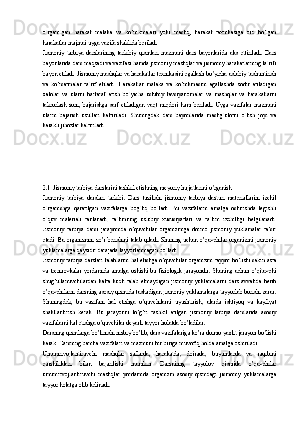 o’rganilgan   harakat   malaka   va   ko’nikmalari   yoki   mashq,   harakat   texnikasiga   oid   bo’lgan
harakatlar majmui uyga vazifa shaklida beriladi. 
Jismoniy   tarbiya   darslarining   tarkibiy   qismlari   mazmuni   dars   bayonlarida   aks   ettiriladi.   Dars
bayonlarida dars maqsadi va vazifasi hamda jismoniy mashqlar va jismoniy harakatlarning ta’rifi
bayon etiladi. Jismoniy mashqlar va harakatlar texnikasini egallash bo’yicha uslubiy tushuntirish
va   ko’rsatmalar   ta’rif   etiladi.   Harakatlar   malaka   va   ko’nikmasini   egallashda   sodir   etiladigan
xatolar   va   ularni   bartaraf   etish   bo’yicha   uslubiy   tavsiyanomalar   va   mashqlar   va   harakatlarni
takrorlash   soni,   bajarishga   sarf   etiladigan   vaqt   miqdori   ham   beriladi.   Uyga   vazifalar   mazmuni
ularni   bajarish   usullari   keltiriladi.   Shuningdek   dars   bayonlarida   mashg’ulotni   o’tish   joyi   va
kerakli jihozlar keltiriladi.
2.1. Jismoniy tarbiya darslarini tashkil etishning meyoriy hujjatlarini o’rganish
Jismoniy   tarbiya   darslari   tarkibi:   Dars   tuzilishi   jismoniy   tarbiya   dasturi   materiallarini   izchil
o’rganishga   qaratilgan   vazifalarga   bog’liq   bo’ladi.   Bu   vazifalarni   amalga   oshirishda   tegishli
o’quv   materiali   tanlanadi,   ta’limning   uslubiy   xususiyatlari   va   ta’lim   izchilligi   belgilanadi.
Jismoniy   tarbiya   darsi   jarayonida   o’quvchilar   organizmiga   doimo   jismoniy   yuklamalar   ta’sir
etadi. Bu organizmni zo’r berishini talab qiladi. Shuning uchun o’quvchilar organizmi jismoniy
yuklamalarga qaysidir darajada tayyorlanmagan bo’ladi. 
Jismoniy tarbiya darslari talablarini hal etishga o’quvchilar organizmi tayyor bo’lishi sekin asta
va   trenirovkalar   yordamida   amalga   oshishi   bu   fiziologik   jarayondir.   Shuning   uchun   o’qituvchi
shug’ullanuvchilardan   katta   kuch   talab   etmaydigan   jismoniy   yuklamalarni   dars   avvalida   berib
o’quvchilarni darsning asosiy qismida tushadigan jismoniy yuklamalarga tayyorlab borishi zarur.
Shuningdek,   bu   vazifani   hal   etishga   o’quvchilarni   uyushtirish,   ularda   ishtiyoq   va   kayfiyat
shakllantirish   kerak.   Bu   jarayonni   to’g’ri   tashkil   etilgan   jismoniy   tarbiya   darslarida   asosiy
vazifalarni hal etishga o’quvchilar deyarli tayyor holatda bo’ladilar. 
Darsning qismlarga bo’linishi nisbiy bo’lib, dars vazifalariga ko’ra doimo yaxlit jarayon bo’lishi
kerak. Darsning barcha vazifalari va mazmuni bir-biriga muvofiq holda amalga oshiriladi. 
Umumrivojlantiruvchi   mashqlar   saflarda,   harakatda,   doirada,   buyumlarda   va   raqibini
qarshiliklari   bilan   bajarilishi   mumkin.   Darsninng   tayyolov   qismida   o’quvchilar
umumrivojlantiruvchi   mashqlar   yordamida   organizm   asosiy   qismdagi   jismoniy   yuklamalarga
tayyor holatga olib kelinadi.