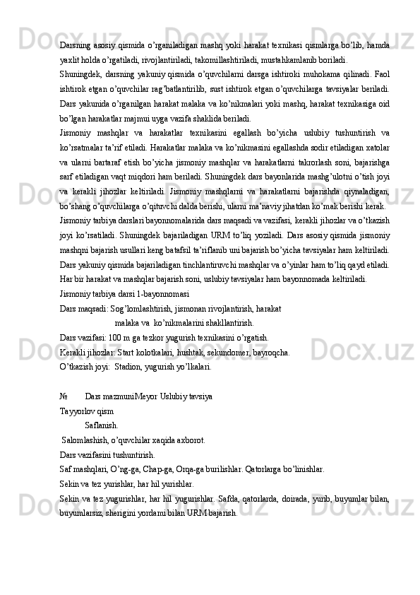 Darsning   asosiy   qismida   o’rganiladigan   mashq   yoki   harakat   texnikasi   qismlarga   bo’lib,   hamda
yaxlit holda o’rgatiladi, rivojlantiriladi, takomillashtiriladi, mustahkamlanib boriladi. 
Shuningdek,   darsning  yakuniy   qismida   o’quvchilarni   darsga   ishtiroki   muhokama   qilinadi.   Faol
ishtirok etgan  o’quvchilar  rag’batlantirilib,  sust ishtirok etgan o’quvchilarga  tavsiyalar  beriladi.
Dars yakunida o’rganilgan harakat malaka va ko’nikmalari yoki mashq, harakat texnikasiga oid
bo’lgan harakatlar majmui uyga vazifa shaklida beriladi. 
Jismoniy   mashqlar   va   harakatlar   texnikasini   egallash   bo’yicha   uslubiy   tushuntirish   va
ko’rsatmalar ta’rif etiladi. Harakatlar malaka va ko’nikmasini egallashda sodir etiladigan xatolar
va   ularni   bartaraf   etish   bo’yicha   jismoniy   mashqlar   va   harakatlarni   takrorlash   soni,   bajarishga
sarf etiladigan vaqt miqdori ham beriladi. Shuningdek dars bayonlarida mashg’ulotni o’tish joyi
va   kerakli   jihozlar   keltiriladi.   Jismoniy   mashqlarni   va   harakatlarni   bajarishda   qiynaladigan,
bo’shang o’quvchilarga o’qituvchi dalda berishi, ularni ma’naviy jihatdan ko’mak berishi kerak. 
Jismoniy tarbiya darslari bayonnomalarida dars maqsadi va vazifasi, kerakli jihozlar va o’tkazish
joyi   ko’rsatiladi.   Shuningdek   bajariladigan   URM   to’liq   yoziladi.   Dars   asosiy  qismida   jismoniy
mashqni bajarish usullari keng batafsil ta’riflanib uni bajarish bo’yicha tavsiyalar ham keltiriladi.
Dars yakuniy qismida bajariladigan tinchlantiruvchi mashqlar va o’yinlar ham to’liq qayd etiladi.
Har bir harakat va mashqlar bajarish soni, uslubiy tavsiyalar ham bayonnomada keltiriladi.
Jismoniy tarbiya darsi 1-bayonnomasi
Dars maqsadi: Sog’lomlashtirish, jismonan rivojlantirish, harakat 
                          malaka va  ko’nikmalarini shakllantirish.
Dars vazifasi: 100 m ga tezkor yugurish texnikasini o’rgatish.
Kerakli jihozlar: Start kolotkalari, hushtak, sekundomer, bayroqcha. 
O’tkazish joyi:  Stadion, yugurish yo’lkalari.
№ Dars mazmuni Meyor Uslubiy tavsiya
Tayyorlov qism
Saflanish.
 Salomlashish, o’quvchilar xaqida axborot.
Dars vazifasini tushuntirish. 
Saf mashqlari, O’ng-ga, Chap-ga, Orqa-ga burilishlar. Qatorlarga bo’linishlar. 
Sekin va tez yurishlar, har hil yurishlar. 
Sekin va tez  yugurishlar, har hil yugurishlar. Safda, qatorlarda, doirada, yurib, buyumlar  bilan,
buyumlarsiz, sherigini yordami bilan URM bajarish.