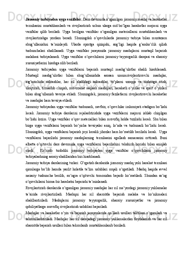 Jismoniy tarbiyadan uyga vazifalar : Dars davomida o’rganilgan jismoniy mashq va harakatlar
texnikasini   mustahkamlash   va   rivojlantirish   uchun   ularga   oid   bo’lgan   harakatlar   majmui   uyga
vazifalar   qilib   beriladi.   Uyga   berilgan   vazifalar   o’rganilgan   materiallarni   mustahkamlash   va
rivojlantirishga   yordam   beradi.   Shuningdek   o’quvchilarda   jismoniy   tarbiya   bilan   muntazam
shug’ullanishni   ta’minlaydi.   Ularda   sportga   qiziqishi,   sog’ligi   haqida   g’amho’rlik   qilish
tushunchalari   shakllanadi.   Uyga   vazifalar   jarayonida   jismoniy   mashqlarni   mustaqil   bajarish
malakasi   tarbiyalanadi.   Uyga   vazifalar   o’quvchilarni   jismoniy   tayyorgarlik   darajasi   va   shaxsiy
xususiyatlarini hisobga olib beriladi. 
Jismoniy   tarbiyadan   uyga   vazifalarni   bajarish   mustaqil   mashg’ulotlar   shakli   hisoblanadi.
Mustaqil   mashg’ulotlar   bilan   shug’ullanishda   asosan   umumrivojlantiruvchi   mashqlar,
arg’amchida   sakrashlar,   har   xil   shakldagi   sakrashlar,   to’plarni   uzoqqa   va   nishonga   otish,
uloqtirish, tirmashib  chiqish, muvozanat  saqlash mashqlari, harakatli o’yinlar va sport o’yinlari
bilan   shug’ullanish   tavsiya   etiladi.   Shuningdek,   jismoniy   fazilatlarni   rivojlantiruvchi   harakatlar
va mashqlar ham tavsiya etiladi. 
Jismoniy tarbiyadan uyga vazifalar tushunarli, xavfsiz, o’quvchilar imkoniyati etadigan bo’lishi
kerak.   Jismoniy   tarbiya   darslarini   rejalashtirishda   uyga   vazifalarni   majmui   ishlab   chiqilgan
bo’lishi lozim. Uyga vazifalar o’quv materiallari bilan muvofiq holda tuzilishi kerak. Shu bilan
birga   uyga   vazifalarni   bajarish   bo’yicha   tavsiyalar   aniq,   lo’nda   va   tushunarli   bo’lishi   kerak.
Shuningdek, uyga vazifalarni bajarish joyi kerakli jihozlar ham ko’rsatilib berilishi kerak.  Uyga
vazifalarni   bajarilishi   jismoniy   mashqlarning   texnikasini   egallash   samarasini   orttiradi.   Buni
albatta   o’qituvchi   dars   davomida   uyga   vazifalarni   bajarilishini   tekshirib   borishi   bilan   aniqlab
oladi.     Ko’rinib   turibdiki   jismoniy   tarbiyadan   uyga   vazifalar   o’quvchilarni   jismoniy
tarbiyalashning asosiy shakllaridan biri hisoblanadi. 
Jismoniy tarbiya darslarining turlari: O’rgatish darslarida jismoniy mashq yoki harakat texnikasi
qismlarga   bo’lib   hamda   yaxlit   holatda   ta’lim   uslublari   orqali   o’rgatiladi.   Mashq   haqida   avval
nazariy   tushuncha   berilib,   so’ngra   o’qituvchi   tomonidan   bajarib   ko’rsatiladi.   Shundan   so’ng
o’quvchilarni birma-bir harakatni bajarishi ta’minlanadi. 
Rivojlantirish darslarida o’rganilgan jismoniy mashqlar har xil me’yordagi jismoniy yuklamalar
ta’sirida   rivojlantiriladi.   Mashqni   har   xil   sharoitda   bajarish   malaka   va   ko’nikmalari
shakllantiriladi.   Mashqlarni   jismoniy   tayyorgarlik,   shaxsiy   xususiyatlar   va   jismoniy
qobiliyatlarga muvofiq rivojlantirish uslublari bajariladi. 
Mashqlar va harakatlar  o’yin va bajarish jarayonlarida  qo’llash usullari taktikasi  o’rganiladi  va
takomillashtiriladi.   Mashqlar   har   xil   darajadagi   jismoniy   yuklamalardan   foydalanish   va   har   xil
sharoitda bajarish usullari bilan takrorlanib mustahkamlanib boriladi.