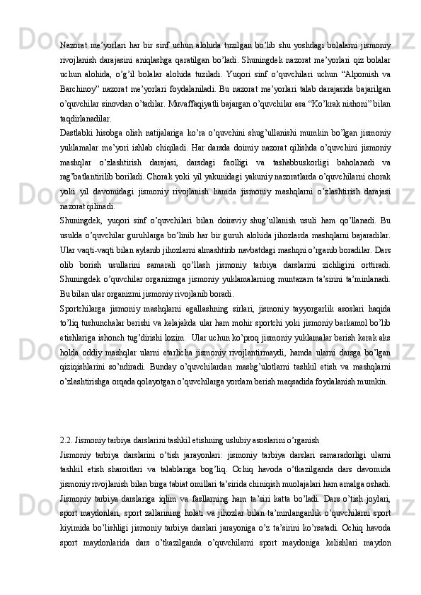 Nazorat   me’yorlari   har   bir   sinf   uchun   alohida   tuzilgan   bo’lib   shu   yoshdagi   bolalarni   jismoniy
rivojlanish   darajasini   aniqlashga   qaratilgan   bo’ladi.   Shuningdek   nazorat   me’yorlari   qiz   bolalar
uchun   alohida,   o’g’il   bolalar   alohida   tuziladi.   Yuqori   sinf   o’quvchilari   uchun   “Alpomish   va
Barchinoy”   nazorat   me’yorlari   foydalaniladi.   Bu   nazorat   me’yorlari   talab   darajasida   bajarilgan
o’quvchilar sinovdan o’tadilar. Muvaffaqiyatli bajargan o’quvchilar esa “Ko’krak nishoni” bilan
taqdirlanadilar. 
Dastlabki   hisobga   olish   natijalariga   ko’ra   o’quvchini   shug’ullanishi   mumkin   bo’lgan   jismoniy
yuklamalar   me’yori   ishlab   chiqiladi.   Har   darsda   doimiy   nazorat   qilishda   o’quvchini   jismoniy
mashqlar   o’zlashtirish   darajasi,   darsdagi   faolligi   va   tashabbuskorligi   baholanadi   va
rag’batlantirilib boriladi. Chorak yoki yil yakunidagi yakuniy nazoratlarda o’quvchilarni chorak
yoki   yil   davomidagi   jismoniy   rivojlanish   hamda   jismoniy   mashqlarni   o’zlashtirish   darajasi
nazorat qilinadi. 
Shuningdek,   yuqori   sinf   o’quvchilari   bilan   doiraviy   shug’ullanish   usuli   ham   qo’llanadi.   Bu
usulda   o’quvchilar   guruhlarga   bo’linib   har   bir   guruh  alohida   jihozlarda   mashqlarni   bajaradilar.
Ular vaqti-vaqti bilan aylanib jihozlarni almashtirib navbatdagi mashqni o’rganib boradilar. Dars
olib   borish   usullarini   samarali   qo’llash   jismoniy   tarbiya   darslarini   zichligini   orttiradi.
Shuningdek  o’quvchilar  organizmga   jismoniy   yuklamalarning   muntazam   ta’sirini   ta’minlanadi.
Bu bilan ular organizmi jismoniy rivojlanib boradi. 
Sportchilarga   jismoniy   mashqlarni   egallashning   sirlari,   jismoniy   tayyorgarlik   asoslari   haqida
to’liq tushunchalar berishi va kelajakda ular ham mohir sportchi yoki jismoniy barkamol bo’lib
etishlariga ishonch tug’dirishi lozim.  Ular uchun ko’proq jismoniy yuklamalar berish kerak aks
holda   oddiy   mashqlar   ularni   etarlicha   jismoniy   rivojlantirmaydi,   hamda   ularni   darsga   bo’lgan
qiziqishlarini   so’ndiradi.   Bunday   o’quvchilardan   mashg’ulotlarni   tashkil   etish   va   mashqlarni
o’zlashtirishga orqada qolayotgan o’quvchilarga yordam berish maqsadida foydalanish mumkin. 
2.2. Jismoniy tarbiya darslarini tashkil etishning uslubiy asoslarini o’rganish
Jismoniy   tarbiya   darslarini   o’tish   jarayonlari:   jismoniy   tarbiya   darslari   samaradorligi   ularni
tashkil   etish   sharoitlari   va   talablariga   bog’liq.   Ochiq   havoda   o’tkazilganda   dars   davomida
jismoniy rivojlanish bilan birga tabiat omillari ta’sirida chiniqish muolajalari ham amalga oshadi.
Jismoniy   tarbiya   darslariga   iqlim   va   fasllarning   ham   ta’siri   katta   bo’ladi.   Dars   o’tish   joylari,
sport   maydonlari,   sport   zallarining   holati   va   jihozlar   bilan   ta’minlanganlik   o’quvchilarni   sport
kiyimida   bo’lishligi   jismoniy   tarbiya   darslari   jarayoniga   o’z   ta’sirini   ko’rsatadi.   Ochiq   havoda
sport   maydonlarida   dars   o’tkazilganda   o’quvchilarni   sport   maydoniga   kelishlari   maydon