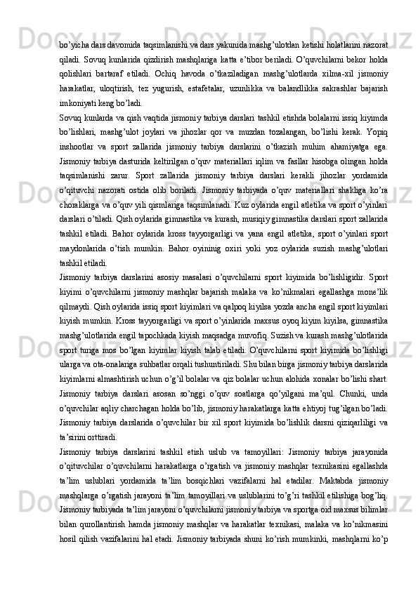 bo’yicha dars davomida taqsimlanishi va dars yakunida mashg’ulotdan ketishi holatlarini nazorat
qiladi.   Sovuq   kunlarida   qizdirish   mashqlariga   katta   e’tibor   beriladi.   O’quvchilarni   bekor   holda
qolishlari   bartaraf   etiladi.   Ochiq   havoda   o’tkaziladigan   mashg’ulotlarda   xilma-xil   jismoniy
harakatlar,   uloqtirish,   tez   yugurish,   estafetalar,   uzunlikka   va   balandlikka   sakrashlar   bajarish
imkoniyati keng bo’ladi. 
Sovuq kunlarda va qish vaqtida jismoniy tarbiya darslari tashkil etishda bolalarni issiq kiyimda
bo’lishlari,   mashg’ulot   joylari   va   jihozlar   qor   va   muzdan   tozalangan,   bo’lishi   kerak.   Yopiq
inshootlar   va   sport   zallarida   jismoniy   tarbiya   darslarini   o’tkazish   muhim   ahamiyatga   ega.
Jismoniy   tarbiya   dasturida   keltirilgan   o’quv   materiallari   iqlim   va   fasllar   hisobga   olingan   holda
taqsimlanishi   zarur.   Sport   zallarida   jismoniy   tarbiya   darslari   kerakli   jihozlar   yordamida
o’qituvchi   nazorati   ostida   olib   boriladi.   Jismoniy   tarbiyada   o’quv   materiallari   shakliga   ko’ra
choraklarga va o’quv yili qismlariga taqsimlanadi. Kuz oylarida engil atletika va sport o’yinlari
darslari o’tiladi. Qish oylarida gimnastika va kurash, musiqiy gimnastika darslari sport zallarida
tashkil   etiladi.   Bahor   oylarida   kross   tayyorgarligi   va   yana   engil   atletika,   sport   o’yinlari   sport
maydonlarida   o’tish   mumkin.   Bahor   oyininig   oxiri   yoki   yoz   oylarida   suzish   mashg’ulotlari
tashkil etiladi. 
Jismoniy   tarbiya   darslarini   asosiy   masalasi   o’quvchilarni   sport   kiyimida   bo’lishligidir.   Sport
kiyimi   o’quvchilarni   jismoniy   mashqlar   bajarish   malaka   va   ko’nikmalari   egallashga   mone’lik
qilmaydi. Qish oylarida issiq sport kiyimlari va qalpoq kiyilsa yozda ancha engil sport kiyimlari
kiyish mumkin. Kross tayyorgarligi va sport o’yinlarida maxsus oyoq kiyim kiyilsa, gimnastika
mashg’ulotlarida engil tapochkada kiyish maqsadga muvofiq. Suzish va kurash mashg’ulotlarida
sport   turiga   mos   bo’lgan   kiyimlar   kiyish   talab   etiladi.   O’quvchilarni   sport   kiyimida   bo’lishligi
ularga va ota-onalariga suhbatlar orqali tushuntiriladi. Shu bilan birga jismoniy tarbiya darslarida
kiyimlarni almashtirish uchun o’g’il bolalar va qiz bolalar uchun alohida xonalar bo’lishi shart.
Jismoniy   tarbiya   darslari   asosan   so’nggi   o’quv   soatlarga   qo’yilgani   ma’qul.   Chunki,   unda
o’quvchilar aqliy charchagan holda bo’lib, jismoniy harakatlarga katta ehtiyoj tug’ilgan bo’ladi.
Jismoniy   tarbiya   darslarida   o’quvchilar   bir   xil   sport   kiyimida   bo’lishlik   darsni   qiziqarliligi   va
ta’sirini orttiradi. 
Jismoniy   tarbiya   darslarini   tashkil   etish   uslub   va   tamoyillari:   Jismoniy   tarbiya   jarayonida
o’qituvchilar   o’quvchilarni   harakatlarga   o’rgatish   va   jismoniy   mashqlar   texnikasini   egallashda
ta’lim   uslublari   yordamida   ta’lim   bosqichlari   vazifalarni   hal   etadilar.   Maktabda   jismoniy
mashqlarga  o’rgatish jarayoni  ta’lim  tamoyillari  va uslublarini  to’g’ri  tashkil  etilishiga  bog’liq.
Jismoniy tarbiyada ta’lim jarayoni o’quvchilarni jismoniy tarbiya va sportga oid maxsus bilimlar
bilan   qurollantirish   hamda   jismoniy   mashqlar   va   harakatlar   texnikasi,   malaka   va   ko’nikmasini
hosil  qilish  vazifalarini  hal  etadi.  Jismoniy tarbiyada  shuni  ko’rish mumkinki,  mashqlarni  ko’p
