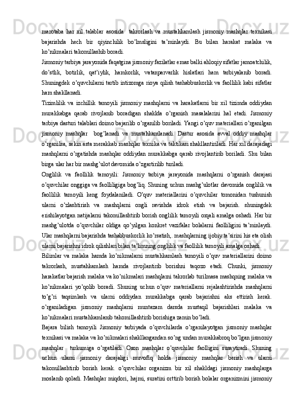 marotaba   har   xil   talablar   asosida     takrorlash   va   mustahkamlash   jismoniy   mashqlar   texnikasi
bajarishda   hech   bir   qiyinchilik   bo’lmsligini   ta’minlaydi.   Bu   bilan   harakat   malaka   va
ko’nikmalari takomillashib boradi. 
Jismoniy tarbiya jarayonida faqatgina jismoniy fazilatlar emas balki ahloqiy sifatlar jamoatchilik,
do’stlik,   botirlik,   qat’iylik,   hamkorlik,   vatanparvarlik   hislatlari   ham   tarbiyalanib   boradi.
Shuningdek o’quvchilarni  tartib intizomga  rioya qilish tashabbuskorlik va faollilik  kabi  sifatlar
ham shakllanadi. 
Tizimlilik   va   izchillik   tamoyili   jismoniy   mashqlarni   va   harakatlarni   bir   xil   tizimda   oddiydan
murakkabga   qarab   rivojlanib   boradigan   shaklda   o’rganish   masalalarini   hal   etadi.   Jismoniy
tarbiya dasturi talablari doimo bajarilib o’rganilib boriladi. Yangi o’quv materiallari o’rganilgan
jismoniy   mashqlar     bog’lanadi   va   mustahkamlanadi.   Dastur   asosida   avval   oddiy   mashqlar
o’rganilsa, sekin asta merakkab mashqlar texnika va taktikasi shakllantiriladi. Har xil darajadagi
mashqlarni   o’rgatishda   mashqlar   oddiydan   murakkabga   qarab   rivojlantirib   boriladi.   Shu   bilan
birga ular har bir mashg’ulot davomida o’zgartirilib turiladi. 
Onglilik   va   faollilik   tamoyili:   Jismoniy   tarbiya   jarayonida   mashqlarni   o’rganish   darajasi
o’quvchilar onggiga va faolliligiga bog’liq. Shuning uchun mashg’ulotlar  davomida onglilik va
faollilik   tamoyili   keng   foydalaniladi.   O’quv   materiallarini   o’quvchilar   tomonidan   tushunish
ularni   o’zlashtirish   va   mashqlarni   ongli   ravishda   idrok   etish   va   bajarish.   shuningdek
erishilayotgan natijalarni takomillashtirib borish onglilik tamoyili orqali amalga oshadi. Har bir
mashg’ulotda   o’quvchilar   oldiga   qo’yilgan   konkret   vazifalar   bolalarni   faolliligini   ta’minlaydi.
Ular mashqlarni bajarishda tashabbuskorlik ko’rsatish,. mashqlarning ijobiy ta’sirini his eta olish
ularni bajarishni idrok qilishlari bilan ta’limning onglilik va faollilik tamoyili amalga oshadi. 
Bilimlar   va   malaka   hamda   ko’nikmalarni   mustahkamlash   tamoyili   o’quv   materiallarini   doimo
takrorlash,   mustahkamlash   hamda   rivojlantirib   borishni   taqozo   etadi.   Chunki,   jismoniy
harakatlar bajarish malaka va ko’nikmalari mashqlarni takrorlab turilmasa mashqning malaka va
ko’nikmalari   yo’qolib   boradi.   Shuning   uchun   o’quv   materiallarni   rejalashtirishda   mashqlarni
to’g’ri   taqsimlash   va   ularni   oddiydan   murakkabga   qarab   bajarishni   aks   ettirish   kerak.
o’rganiladigan   jismoniy   mashqlarni   muntazam   darsda   mustaqil   bajarishlari   malaka   va
ko’nikmalari mustahkamlanib takomillashtirib borishiga zamin bo’ladi. 
Bajara   bilish   tamoyili   Jismoniy   tarbiyada   o’quvchilarda   o’rganilayotgan   jismoniy   mashqlar
texnikasi va malaka va ko’nikmalari shakllangandan so’ng undan murakkabroq bo’lgan jismoniy
mashqlar     turkumiga   o’rgatiladi.   Oson   mashqlar   o’quvchilar   faolligini   susaytiradi.   Shuning
uchun   ularni   jismoniy   darajaligi   muvofiq   holda   jismoniy   mashqlar   berish   va   ularni
takomillashtirib   borish   kerak.   o’quvchilar   organizm   bir   xil   shakldagi   jismoniy   mashqlarga
moslanib qoladi.  Mashqlar miqdori,  hajmi,  suratini  orttirib  borish bolalar  organizmini  jismoniy