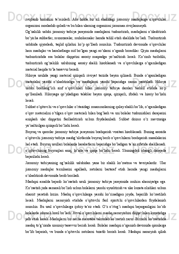 rvojlanib   borishini   ta’minladi.   Aks   holda   bir   xil   shakldagi   jismoniy   mashqlarga   o’quvchilar
organizmi moslashib qoladi va bu bilan ularning organizmi jismonan rivojlanmaydi. 
Og’zakilik   uslubi   jismoniy   tarbiya   jarayonida   mashqlarni   tushuntirish,   mashqlarni   o’zlashtirish
bo’yicha suhbatlar, munozaralar, muhokamalar hamda tahlil etish shaklida bo’ladi. Tushuntirish
uslubida   qiyoslash,   taqlid   qilishni   ko’p   qo’llash   mumkin.   Tushuntirish   davomida   o’quvchilar
ham mashqlar va harakatlarga oid bo’lgan yangi so’zlarni o’rganib boradilar. Qiyin mashqlarni
tushuntirishda   esa   bolalar   diqqatini   asosiy   maqsadga   yo’naltirish   kerak.   Ko’rinib   turibdiki,
tushuntirish   og’zakilik   uslubining   asosiy   shakli   hisoblanadi   va   o’quvchilarga   o’rganiladigan
material haqida to’la tasavvur beradi. 
Hikoya   usulida   yangi   material   qiziqarli   rivoyat   tarzida   bayon   qilinadi.   Bunda   o’rganiladigan
materialni   yaxshi   o’zlashtirishga   va   mashqlarni   yaxshi   bajarishga   zamin   yaratiladi.   Hikoya
uslubi   boshlang’ich   sinf   o’quvchilari   bilan   jismoniy   tarbiya   darslari   tashkil   etishda   ko’p
qo’llaniladi.   Hikoyaga   qo’yiladigan   talablar   bayon   qisqa,   qiziqarli,   ifodali   va   hissiy   bo’lishi
kerak. 
Suhbat o’qituvchi va o’quvchilar o’rtasidagi muammolarning qulay shakli bo’lib, o’rganiladigan
o’quv materialini  o’tilgan o’quv materiali  bilan bog’lash va uni bolalar  tushunishlari  darajasini
aniqlash   ular   diqqatini   faollashtirish   uchun   foydalaniladi.   Suhbat   doimo   o’z   mavzusiga
yo’naltirilgan qiziqarli bo’lishi kerak. 
Buyruq va qarorlar jismoniy tarbiya jarayonini boshqarish vositasi hisoblanadi. Buning asosida
o’qituvchi jismoniy tarbiya mashg’ulotlarida buyruq berib o’quvchilarni boshqarish masalalarini
hal etadi. Buyruq usullari bolalarda harakatlarni bajarishga bo’ladigan ta’sir sifatida shakllanadi.
o’qituvchining   buyruqlari   aniq,   lo’nda   va   qisqa   bo’lishi   kerak.   Shuningdek   ohangli   darajada
bajarilishi kerak. 
Jismoniy   tarbiyaninig   og’zakilik   uslubidan   yana   bir   shakli   ko’rsatma   va   tavsiyalardir.   Ular
jismoniy   mashqlar   texnikasini   egallash,   xatolarni   bartaraf   etish   hamda   yangi   mashqlarni
o’zlashtirish davomida berib boriladi.
Mashqni   amalda   bajarib   ko’rsatish   usuli   jismoniy   tarbiya   jarayonida   muhim   ahamiyatga   ega.
Ko’rsatish juda samarali bo’lish uchun bolalarni yaxshi uyushtirish va ular kuzata olishlari uchun
sharoit   yaratish   lozim.   Mashq   o’quvchilarga   yaxshi   ko’rinadigan   joyda,   bajarilib   ko’rsatilish
kerak.   Mashqlarni   namoyish   etishda   o’qituvchi   faol   sportchi   o’quvchilardan   foydalanish
mumkin.   Bu   usul   o’quvchilarga   ijobiy   ta’sir   etadi.   O’z   o’rtog’i   mashqni   bajarganligini   ko’rib
bolalarda ishonch hosil bo’ladi. Avval o’quvchilarni mashq namoyishini diqqat bilan kuzatishga
jalb etish kerak. Mashqlarni bir necha marotaba takrorlab ko’rsatish zarur. Birinchi ko’rsatishda
mashq to’g’risida umumiy tasavvur berish kerak. Bolalar mashqni o’rganish davomida qismlarga
bo’lib   bajarish,   va   bunda   o’qituvchi   xatolarni   tuzatib   borish   kerak.   Mashqni   namoyish   qilish