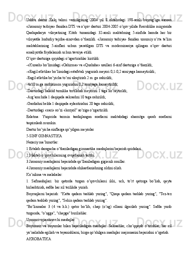 Ushbu   dastur   Xalq   talimi   vazirligining   2004   yil   8   oktabrdagi   198-sonli   buyrug’iga   asosan
«Jismoniy tarbiya» fanidan DTS va o’quv dasturi 2004-2005 o’quv yilida Resrublika miqyosida
Qashqadaryo   viloyatining   Kitob   tumanidagi   32-sonli   maktabning   5-sinfida   hamda   har   bir
viloyatda   hududiy   tajriba-sinovdan   o’tkazildi.   «Jismoniy   tarbiya»   fanidan   umumiy   o’rta   ta’lim
maktablarining   5-sinflari   uchun   yaratilgan   DTS   va   modernizasiya   qilingan   o’quv   dasturi
amaliyotda foydalanish uchun tavsiya etildi. 
O’quv dasturiga quyidagi o’zgartirishlar kiritildi:
-«Kurash» bo’limidagi «Oshirma» va «Qushsha» usullari 6-sinf dasturiga o’tkazildi; 
-«Engil atletika» bo’limidagi estafetali yugurish meyori 0,1-0,2 soniyaga kamaytirildi;
-Engil atletika bo’yicha to’rni uloqtirish 2 m. ga oshirildi;
-4x10 m.ga mokisimon yugurishni 0,2 soniyaga kamaytirildi; 
-Dasturdagi baland turnikka tortilshsh meyorini 1 taga ko’raytirildi;
-Arg’amchida 1 daqiqada sakrashni 10 taga oshirildi;
-Gardishni belda 1 daqiqada aylantirishni 20 taga oshirildi; 
-Dasturdagi «xari» so’zi «kozyol” so’ziga o’zgartirildi. 
Eslatma:   Yuqorida   taxmin   tasdiqlangan   soatlarni   maktabdagi   sharoitga   qarab   soatlarni
taqsimlash mumkin.
Dastur bo’yicha sinflarga qo’yilgan meyorlar
5-SINF GIMNASTIKA 
Nazariy ma’lumotlar:
1.Ertalab darsgacha o’tkaziladigan gimnastika mashqlarini bajarish qoidalari.
2.Maktab o’quvchilarming ovqatlanish tartibi.
3.Jismoniy mashqlarni bajarishda qo’llaniladigan gigienik omillar.
4.Jismoniy mashqlarni bajarishda shikastlanishning oldini olish.
Ko’nikma va malakalar:
1.   Safmashqlari:   bir   qatorda   turgan   o’quvchilami   ikki,   uch,   to’rt   qatorga   bo’lish,   qayta
birlashtirish, safda har xil tezlikda yurish.
Buyruqlarni   bajarish:   "Katta   qadam   tashlab   yuring",   "Qisqa   qadam   tashlab   yuring",   "Tez-tez
qadam tashlab yuring", "Sekin qadam tashlab yuring".
"Bo’linmalar   3   (4   va   h.k.)   qator   bo’lib,   chap   (o’ng)   elkani   ilgarilab   yuring".   Safda   yurib
turganda, "o’ngga", "chapga" burilishlar.
Umumrivojiantiruvchi mashqlar
Buyumsiz va  buyumlar  bilan bajariladigan  mashqlar.  Sakrashlar, cho’qqayib  o’tirishlar,  har xil
yo’nalishda egilish va tayanishlarni, birga qo’shilgan mashqlar majmuasini bajarishni o’rgatish.
AKROBATIKA