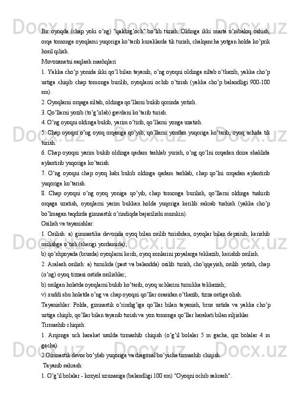 Bir   oyoqda   (chap   yoki   o’ng)   "qaldirg’och"   bo’lib   turish.   Oldinga   ikki   marta   o’mbaloq   oshish,
orqa tomonga oyoqlami yuqoriga ko’tarib kuraklarda tik turish, chalqancha yotgan holda ko’prik
hosil qilish.
Muvozanatni saqlash mashqlari
1. Yakka cho’p yonida ikki qo’l bilan tayanib, o’ng oyoqni oldinga siltab o’tkazib, yakka cho’p
ustiga   chiqib   chap   tomonga   burilib,   oyoqlami   ochib   o’tirish   (yakka   cho’p   balandligi   900-100
sm).
2. Oyoqlarni orqaga siltab, oldinga qo’llarni bukib qorinda yotish.
3. Qo’llarni yozib (to’g’irlab) gavdani ko’tarib turish.
4. O’ng oyoqni oldinga bukib, yarim o’tirib, qo’llarni yonga uzatish.
5. Chap oyoqni o’ng oyoq orqasiga qo’yib, qo’llarni yondan yuqoriga ko’tarib, oyoq uchida tik
turish.
6. Chap  oyoqni  yarim  bukib  oldinga   qadam  tashlab  yurish,  o’ng qo’lni  orqadan  doira  shaklida
aylantirib yuqoriga ko’tarish.
7.   O’ng   oyoqni   chap   oyoq   kabi   bukib   oldinga   qadam   tashlab,   chap   qo’lni   orqadan   aylantirib
yuqoriga ko’tarish.
8.   Chap   oyoqni   o’ng   oyoq   yoniga   qo’yib,   chap   tomonga   burilish,   qo’llarni   oldinga   tushirib
orqaga   uzatish,   oyoqlarni   yarim   bukkan   holda   yuqoriga   kerilib   sakrab   tushish   (yakka   cho’p
bo’lmagan taqdirda gimnastik o’rindiqda bajarilishi mumkin).
Osilish va tayanishlar:
1.  Osilish:  a)  gimnastika   devorida   oyoq  bilan   osilib  turishdan,   oyoqlar  bilan  depsinib,   kerishib
osilishga o’tish (sherigi yordamida);
b) qo’shpoyada (brusda) oyoqlarni kerib, oyoq sonlarini poyalarga tekkazib, kerishib osilish.
2. Aralash  osilish:  a) turnikda  (past va balandda)  osilib  turish, cho’qqayish,  osilib  yotish, chap
(o’ng) oyoq tizzasi ostida osilishlar;
b) osilgan holatda oyoqlarni bukib ko’tarib, oyoq uchlarini turnikka tekkazish;
v) xuddi shu holatda o’ng va chap oyoqni qo’llar orasidan o’tkazib, tizza ostiga olish.
Tayanishlar:   Polda,   gimnastik   o’rindig’iga   qo’llar   bilan   tayanish,   brus   ustida   va   yakka   cho’p
ustiga chiqib, qo’llar bilan tayanib turish va yon tomonga qo’llar harakati bilan siljishlar.
Tirmashib chiqish:
1.   Arqonga   uch   harakat   usulda   tirmashib   chiqish   (o’g’il   bolalar   5   m   gacha,   qiz   bolalar   4   m
gacha).
2.Gimnastik devor bo’ylab yuqoriga va diagonal bo’yicha tirmashib chiqish.
 Tayanib sakrash:
1. O’g’il bolalar - kozyol uzunasiga (balandligi 100 sm) "Oyoqni ochib sakrash".