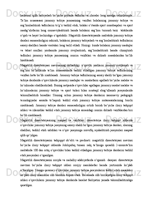 barkamol   qilib   tarbiyalash   bo’yicha   joylarda   tadbirlar   va   choralar   keng   amalga   oshirilmoqda.
Ta’lim   muassasasi   jismoniy   tarbiya   jamoasining   vazifasi   bolalarning   jismoniy   tarbiya   va
sog’lomlashtirish   tadbirlarini   to’g’ri   tashkil   etish,   bolalar   o’rtasida   sport  musobaqalari   va   sport
mashg’ulotlarini   keng   ommaviylashtirish   hamda   bolalarni   sog’lom   turmush   tarzi     talablarida
o’qish va hayot kechirishga o’rgatishdir. Magistrlik dissertatsiyasida maktabda jismoniy tarbiya
darslari samaradorligini oshirish, bolalarni jismoniy tarbiyalash va sog’lomlashtirish tadbirlarini
asosiy shakllari hamda vositalari keng taxlil etiladi. Hozirgi  kunda bolalarni jismoniy mashqlar
va   tabiat   omillari   yordamida   jismoniy   rivojlantirish,   sog’lomlashtirish   hamda   chiniqtirish
tadbirlari   jismoniy   tarbiya   jamoasining   muxim   vazifalari   va   dolzarb   masalalaridan   bo’lib
hisoblanadi. 
Magistrlik   dissertatsiyasi   mavzusining   dolzarbligi:   o’quvchi   yoshlarni   jismoniy   rivojlanish   va
sog’lom   bo’lishlarida   ta’lim   muassasalaida   tashkil   etiladigan   jismoniy   tarbiya   tadbirlarining
vazifasi katta  bo’lib xisoblanadi. Jismoniy tarbiya tadbirlarining  asosiy shakli bo’lgan jismoniy
tarbiya darslarida o’quvchilarda jismoniy mashqlar va xarakatlarni egallash bo’yicha malaka va
ko’nikmalar shakllantiriladi. Buning natijasida o’quvchilar egallagan jismoniy xarakat malaka va
ko’nikmalarini   jismoniy   tarbiya   va   sport   turlari   bilan   mustaqil   shug’ullanish   jarayonlarida
takomillashtirib   boradilar.   Shuning   uchun   jismoniy   tarbiya   darslarini   zamonaviy   pedogogik
texnologiyalar   asosida   to’laqonli   tashkil   etish   jismoniy   tarbiya   mutaxassislarining   burchi
xisoblanadi.   Jismoniy   tarbiya   darslari   samaradorligini   ortirib   borish   bo’yicha   ilmiy   tadqiqot
ishlari   va   izlanishlar   tashkil   etish   jismoniy   tarbiya   soxasidagi   muxim   dolzarb   vazifalardan   biri
bo’lib xisoblanadi. 
Magistrlik   dissertatsiyasining   maqsad   va   vazifalari:   dissertatsiya   ilmiy   tadqiqot   ishlarida
o’quvchilar jismoniy tarbiya jarayoning asosiy shakli bo’lgan jismoniy tarbiya darslari, ularning
shakllari,   tashkil   etish   uslublari   va   o’quv   jarayoniga   muvofiq   rejalashtirish   jarayonlari   maqsad
qilib qo’yilgan.
Magistrlik   dissertatsiyasini   tadqiqqot   ob’ekti   va   predmeti:   magistrlik   dissertatsiyasi   mavzusi
bo’yicha   ilmiy   tadqiqot   ishlarida   Jololquduq   tumani   xalq   ta’limiga   qarashli   2-umumta’lim
maktabida   100   dan   ortiq   o’quvchilar   bilan   tashkil   etiladigan   jismoniy   tarbiya   darslarini   tashkil
etish jarayonlari o’rganilgan.
Magistrlik   dissertatsiyasini   xorijda   va   mahalliy   adabiyotlarda   o’rganish     darajasi:   dissertatsiya
mavzusi   bo’yicha   ilmiy   tadqiqot   ishlari   xorijiy   mamlakatlar   hamda   yurtimizda   ko’plab
o’tkazilgan.  Shunga qaramay o’quvchilar  jismoniy tarbiya  jarayonlarini  tashkil etish masalalari
ko’plab ilmiy izlanishlar olib borishni toqozo etadi. Bu soxada olib borilayotgan ilmiy tadqiqot
ishlari   o’quvchilarni   jismoniy   tarbiya   darslarida   harakat   faoliyatini   yanada   takomillashtirishga
qaratilgan.