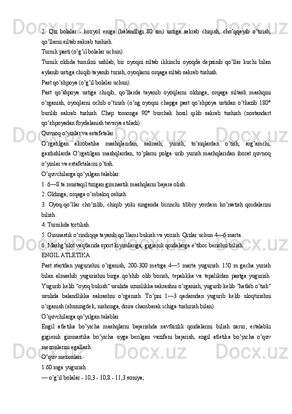 2.   Qiz   bolalar   -   kozyol   eniga   (balandligi   80   sm)   ustiga   sakrab   chiqish,   cho’qqayib   o’tirish,
qo’llarni siltab sakrab tushish.
Turnik pasti (o’g’il bolalar uchun).
Turnik   oldida   tumikni   ushlab,   bir   oyoqni   siltab   ikkinchi   oyoqda   depsinib   qo’llar   kuchi   bilan
aylanib ustiga chiqib tayanib turish, oyoqlarni orqaga siltab sakrab tushish.
Past qo’shpoya (o’g’il bolalar uchun).
Past   qo’shpoya   ustiga   chiqib,   qo’llarda   tayanib   oyoqlarni   oldinga,   orqaga   siltash   mashqini
o’rganish,   oyoqlarni   ochib   o’tirish   (o’ng   oyoqni   chapga   past   qo’shpoya   ustidan   o’tkazib   180°
burilib   sakrab   tushish.   Chap   tomonga   90°   burchak   hosil   qilib   sakrab   tushish   (nostandart
qo’shpoyadan foydalanish tavsiya etiladi).
Quvnoq o’yinlar va estafetalar
O’rgatilgan   akrobatika   mashqlaridan,   sakrash,   yurish,   to’siqlardan   o’tish,   arg’amchi,
gardishlarda   O’rgatilgan   mashqlardan,   to’plarni   polga   urib   yurish   mashqlaridan   iborat   quvnoq
o’yinlar va estafetalarni o’tish.
O’quvchilarga qo’yilgan talablar:
1. 6—8 ta mustaqil tuzgan gimnastik mashqlarni bajara olish.
2. Oldinga, orqaga o’mbaloq oshish.
3.   Oyoq-qo’llar   cho’zilib,   chiqib   yoki   singanda   birinchi   tibbiy   yordam   ko’rsatish   qoidalarini
bilish.
4. Turnikda tortilish.
5. Gimnastik o’rindiqqa tayanib qo’llami bukish va yozish. Qizlar uchun 4—6 marta.
6. Mashg’ulot vaqtlarida sport kiyimlariga, gigienik qoidalarga e’tibor berishni bilish.
ENGIL ATLETIKA
Past   startdan   yugurishni   o’rganish,   200-300   metrga   4—5   marta   yugurish.   150   m   gacha   yurish
bilan   almashib   yugurishni   birga   qo’shib   olib   borish,   tepalikka   va   tepalikdan   pastga   yugurish.
Yugurib kelib "oyoq bukish" usulida uzunlikka sakrashni o’rganish, yugurib kelib "hatlab o’tish"
usulida   balandlikka   sakrashni   o’rganish.   To’pni   1—3   qadamdan   yugurib   kelib   uloqtirishni
o’rganish (shuningdek, nishonga, doira chambarak ichiga tushirish bilan).
O’quvchilarga qo’yilgan talablar
Engil   atletika   bo’yicha   mashqlarni   bajarishda   xavfsizlik   qoidalarini   bilish   zarur;   ertalabki
gigienik   gimnastika   bo’yicha   uyga   berilgan   vazifani   bajarish,   engil   atletika   bo’yicha   o’quv
mezonlarini egallash.
O’quv mezonlari
1.60 mga yugurish:
— o’g’il bolalar - 10,3 - 10,8 - 11,3 soniya; 