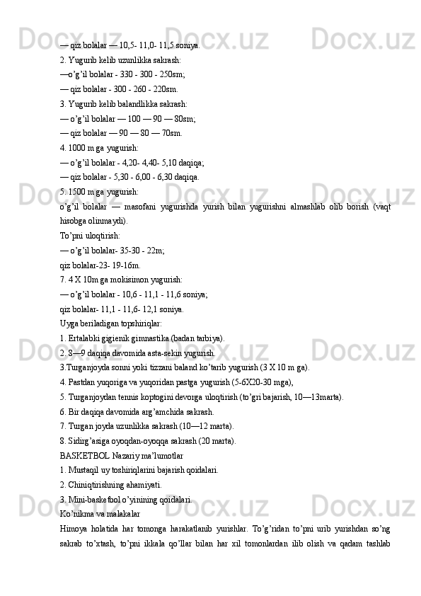 — qiz bolalar — 10,5- 11,0- 11,5 soniya.
2. Yugurib kelib uzunlikka sakrash:
—o’g’il bolalar - 330 - 300 - 250sm;
— qiz bolalar - 300 - 260 - 220sm.
3. Yugurib kelib balandlikka sakrash:
— o’g’il bolalar — 100 — 90 — 80sm;
— qiz bolalar — 90 — 80 — 70sm.
4. 1000 m ga yugurish:
— o’g’il bolalar - 4,20- 4,40- 5,10 daqiqa;
— qiz bolalar - 5,30 - 6,00 - 6,30 daqiqa.
5. 1500 m ga yugurish:
o’g’il   bolalar   —   masofani   yugurishda   yurish   bilan   yugurishni   almashlab   olib   borish   (vaqt
hisobga olinmaydi).
To’pni uloqtirish:
— o’g’il bolalar- 35-30 - 22m;
qiz bolalar-23- 19-16m. 
7. 4 X 10m ga mokisimon yugurish:
— o’g’il bolalar - 10,6 - 11,1 - 11,6 soniya;
qiz bolalar- 11,1 - 11,6- 12,1 soniya. 
Uyga beriladigan topshiriqlar:
1. Ertalabki gigienik gimnastika (badan tarbiya).
2. 8—9 daqiqa davomida asta-sekin yugurish.
3.Turganjoyda sonni yoki tizzani baland ko’tarib yugurish (3 X 10 m ga).
4. Pastdan yuqoriga va yuqoridan pastga yugurish (5-6X20-30 mga),
5. Turganjoydan tennis koptogini devorga uloqtirish (to’gri bajarish, 10—13marta).
6. Bir daqiqa davomida arg’amchida sakrash.
7. Turgan joyda uzunlikka sakrash (10—12 marta).
8. Sidirg’asiga oyoqdan-oyoqqa sakrash (20 marta).
BASKETBOL Nazariy ma’lumotlar
1. Mustaqil uy toshiriqlarini bajarish qoidalari. 
2. Chiniqtirishning ahamiyati.
3. Mini-basketbol o’yinining qoidalari.
Ko’nikma va malakalar
Himoya   holatida   har   tomonga   harakatlanib   yurishlar.   To’g’ridan   to’pni   urib   yurishdan   so’ng
sakrab   to’xtash,   to’pni   ikkala   qo’llar   bilan   har   xil   tomonlardan   ilib   olish   va   qadam   tashlab