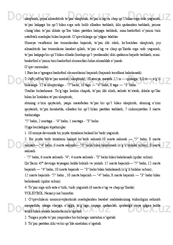 uloqtirish, joyni almashtirib to’pni uloqtirish, to’pni o’ng va chap qo’l bilan erga urib yugurish,
to’pni   halqaga   bir   qo’l   bilan   erga   urib   kelib   elkadan   tashlash,   ikki   qadamdan   tashlash,   jarima
chizig’idan   to’pni   ikkala   qo’llar   bilan   pastdan   halqaga   tashlash,   mini-basketbol   o’yinini   turii
estafetali mashqlar bilan bajarish. O’quvchilarga qo’yilgan talablar
Himoya   vazifasini   har   tomonlardan   bajarish,   to’pni   ilib   olish,   ko’krakdan   uloqtirish,   joy
almashtirib   har   tomonlama   harakat   qilish;   to’pni   o’ng   va   chap   qo’llarda   erga   urib   yugurish;
to’pni halqaga bir qo’l bilan elkada (boshqa qo’l yordamida) ikki qadamni bajarib tashlash; mini-
basketbol o’yinini turii basketbol elementlari bilan almashlab o’ynash.
O’quv mezonlari
1.Barcha o’rgangan basketbol elementlarini bajarish (bajarish texrdkasi baholanadi).
2. Juft-juft bo’lib to’pni uzatish (uloqtirish), 20 soniya, masofa 2,5 m — qizlarga, 3,0 m — o’g’il
bolalarga. 12 ta uloqtirishga - "5" baho, 10 taga — "4" baho, 8 taga — "3" baho.
Usullar   birlashmasi:   To’g’riga   keskin   chiqish,   to’pni   ilib   olish,   sakrab   to’xtash,   ikkala   qo’llar
bilan ko’krakdan to’pni uloqtirish;
shuning   o’zini   qaytarish,   yaqin   masofadan   to’pni   bir   qo’l   bilan   uloqtirish;   shuning   o’zini
qaytarish,   to’pni   harakatda,   elkadan   bir   qo’l   bilan   pastdan   tashlash;   7   imkoniyatdan   3   marta
tushirishga
"5" baho, 2 martaga - "4" baho, 1 martaga - "3" baho. 
Uyga beriladigan topshiriqlar
1. 10 soniya davomida bir joyda tizzalarni baland ko’tarib yugurish.
2.   Bir   joyda   turib   tizzalarni   baland   ko’tarib   sakrash.10   marta   sakrash   —   "5"   baho,   8   marta
sakrash— "4" baho, 6 marta sakrash— "3" baho bilan baholanadi (o’g’il bolalar uchun); 8 marta
sakrash
- "5" baho, 6 marta sakrash- "4", 4 marta sakrash - "3" baho bilan baholanadi (qizlar uchun).
Qo’llarni 45° devorga tayangan holda bukish va yozish. 15 marta bajarish— "5" baho, 12 marta
bajarish — "4" baho, 10 marta bajarish — "3" baho bilan baholanadi (o’g’il bolalar uchun);
12 marta bajarish- "5" baho , 10 marta bajarish — "4" baho, 8 marta bajarish — "3" baho bilan
baholanadi (qizlar uchun).
4. To’pni erga urib asta o’tirib, turib yugurish (6 marta o’ng va chap qo’llarda).
VOLEYBOL Nazariy ma’lumotlar
1.   O’quvchilarni   umumrivojlantirish   mashqlaridan   harakat   malakalarining   tezkorligini   oshirish
maqsadida,   ularga   chapga,   o’ngga,   to’g’riga,   orqaga,   qadamlab,   qoidasiga   rioya   qilgan   holda
tezlik bilan yurish harakatlarini o’rgatish.
2. Turgan joyda to’pni yuqoridan bir-birlariga uzatishni o’rgatish.
3. To’pni pastdan ikki va bir qo’lda uzatishni o’rgatish.