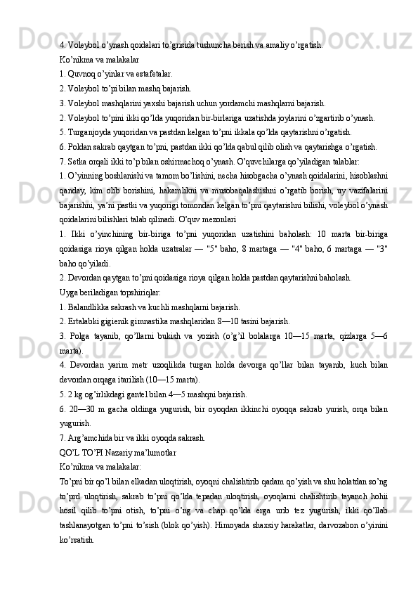 4. Voleybol o’ynash qoidalari to’grisida tushuncha berish va amaliy o’rgatish.
Ko’nikma va malakalar
1. Quvnoq o’yinlar va estafetalar.
2. Voleybol to’pi bilan mashq bajarish.
3. Voleybol mashqlarini yaxshi bajarish uchun yordamchi mashqlarni bajarish.
2. Voleybol to’pini ikki qo’lda yuqoridan bir-birlariga uzatishda joylarini o’zgartirib o’ynash.
5. Turganjoyda yuqoridan va pastdan kelgan to’pni ikkala qo’lda qaytarishni o’rgatish.
6. Poldan sakrab qaytgan to’pni, pastdan ikki qo’lda qabul qilib olish va qaytarishga o’rgatish.
7. Setka orqali ikki to’p bilan oshirmachoq o’ynash. O’quvchilarga qo’yiladigan talablar:
1. O’yinning boshlanishi va tamom bo’lishini, necha hisobgacha o’ynash qoidalarini, hisoblashni
qanday,   kim   olib   borishini,   hakamlikni   va   musobaqalashishni   o’rgatib   borish,   uy   vazifalarini
bajarishni, ya’ni pastki va yuqorigi tomondan kelgan to’pni qaytarishni bilishi, voleybol o’ynash
qoidalarini bilishlari talab qilinadi. O’quv mezonlari
1.   Ikki   o’yinchining   bir-biriga   to’pni   yuqoridan   uzatishini   baholash:   10   marta   bir-biriga
qoidasiga   rioya   qilgan   holda   uzatsalar   —   "5"   baho,   8   martaga   —   "4"   baho,   6   martaga   —   "3"
baho qo’yiladi.
2. Devordan qaytgan to’pni qoidasiga rioya qilgan holda pastdan qaytarishni baholash.
Uyga beriladigan topshiriqlar:
1. Balandlikka sakrash va kuchli mashqlarni bajarish.
2. Ertalabki gigienik gimnastika mashqlaridan 8—10 tasini bajarish.
3.   Polga   tayanib,   qo’llarni   bukish   va   yozish   (o’g’il   bolalarga   10—15   marta,   qizlarga   5—6
marta).
4.   Devordan   yarim   metr   uzoqlikda   turgan   holda   devorga   qo’llar   bilan   tayanib,   kuch   bilan
devordan orqaga itarilish (10—15 marta).
5. 2 kg og’irlikdagi gantel bilan 4—5 mashqni bajarish.
6.   20—30   m   gacha   oldinga   yugurish,   bir   oyoqdan   ikkinchi   oyoqqa   sakrab   yurish,   orqa   bilan
yugurish.
7. Arg’amchida bir va ikki oyoqda sakrash.
QO’L TO’PI Nazariy ma’lumotlar
Ko’nikma va malakalar:
To’pni bir qo’l bilan elkadan uloqtirish, oyoqni chalishtirib qadam qo’yish va shu holatdan so’ng
to’prd   uloqtirish,   sakrab   to’pni   qo’lda   tepadan   uloqtirish,   oyoqlarni   chalishtirib   tayanch   hohii
hosil   qilib   to’pni   otish,   to’pni   o’ng   va   chap   qo’lda   erga   urib   tez   yugurish,   ikki   qo’llab
tashlanayotgan to’pni to’sish (blok qo’yish). Himoyada shaxsiy harakatlar, darvozabon o’yinini
ko’rsatish.  