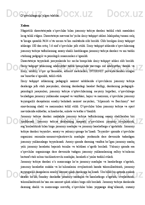 O’quvchilarga qo’yilgan talablar:
Xulosa
Magistrlik   dissertatsiyada   o’quvchilar   bilan   jismoniy   tarbiya   darslari   tashkil   etish   masalalari
keng tahlil etilgan. Dissertatsiya mavzusi bo’yicha ilmiy tadqiqot ishlari Jalalquduq tumani xalq
ta’limiga  qarashli   №34  o’rta  umum  ta’lim  maktabida  olib   borildi.  Olib  borilgan  ilmiy  tadqiqot
ishlariga 100 dan ortiq 5-6 sinf o’quvchilar  jalb etildi.  Ilmiy  tadqiqot ishlarida  o’quvchilarning
jismoniy tarbiya tadbirlarining asosiy shakli hisoblangan jismoniy tarbiya darslari va uni tashki
etishning pedgogik va psixologik muammolari o’rganildi.
Dissertatsiya   tayyorlash   jarayonlarida   bir   necha   bosqichda   ilmiy   tadqiqot   ishlari   olib   borildi.
Ilmiy   tadqiqot   ishlarining   adabiyotlar   tahlili   bosqichida   mavzuga   oid   adabiyotlar,   darslik   va
ilmiy,   uslubiy,   o’quv   qo’llanmalar,   axborot   materiallari,   INTERNET   provayderlaridan   olingan
ma’lumotlar o’rganildi, tahlil etildi. 
Ilmiy   tadqiqot   ishlarining   pedagogik   nazorat   uslublarida   o’quvchilarni   jismoniy   tarbiya
darslariga   jalb   etish   jarayonlari,   ularning   darslardagi   harakat   faolligi,   darslarning   pedagogik-
psixologik   jarayonlari,   jismoniy   tarbiya   o’qituvchilarining   meyoriy   hujjatlari,   o’quvchilarga
beriladigan jismoniy yuklamalar maqsad va vazifalari, hajmi va mazmuni, o’quvchilar jismoniy
tayyorgarlik   darajalarini   amaliy   baholash   nazorat   meyorlari,   “Alpomish   va   Barchinoy”   test
sinovlarining   shakl   va   mazmunlari   tahlil   etildi.   O’quvchilar   bilan   jismoniy   tarbiya   va   sport
mavzularida suhbatlar, uchrashuvlar, anketa va testlar o’tkazildi.
Jismoniy   tarbiya   darslari   maktabda   jismoniy   tarbiya   tadbirlarining   asosiy   shakllaridan   biri
hisoblanadi.   Jismoniy   tarbiya   darslarining   maqsadi   o’quvchilarni   jismoniy   rivojlantirish,
sog’lomlashtirish bilan birga jismoniy mashqlar va jismoniy harakatlarga o’rgatishdir. Jismoniy
tarbiya   darslari   tayyorlov,   asosiy   va   yakuniy   qismga   bo’linadi.   Tayyorlov   qismida   o’quvchilar
organizmi   razminka-umumrivojlantiruvchi   mashqlar   yordamida   dars   davomida   tushadigan
jismoniy   yuklamalarga   tayyorlanadi.   Asosiy   qismda   darsning   vazifasi   bo’lgan   jismoniy   mashq
yoki   jismoniy   harakatni   bajarish   texnika   va   taktikasi   o’rgatib   boriladi.   Yakuniy   qismda   esa
o’quvchilar   organizmiga   dars   davomida   tushgan   jismoniy   yuklamalarning   salbiy   ta’sirlarini
bartaraf etish uchun tinchlantiruvchi mashqlar, harakatli o’yinlar tashkil etiladi. 
Jismoniy   tarbiya   darslari   o’z   mazmuniga   ko’ra   jismoniy   mashqlar   va   harakatlarga   o’rgatish,
jismoniy   harakatlar   malaka   va   ko’nikmalarini   rivojlantirish   hamda   takomillashtirish,   jismoniy
tayyorgarlik darajalarini amaliy nazorat qilish darslariga bo’linadi. Shu bilan bir qatorda aralash
darslar   bo’lib,   bunday   darslarda   jismoniy   mashqlar   va   harakatlarga   o’rgatish,   rivojlantirish,
takomillashtirish ba’zan esa nazorat qilish ishlari birga olib boriladi. Jismoniy tarbiya darslarida
darsning   shakli   va   mazmuniga   muvofiq   o’quvchilar   bilan   yoppasiga   shug’ullanish,   xususiy